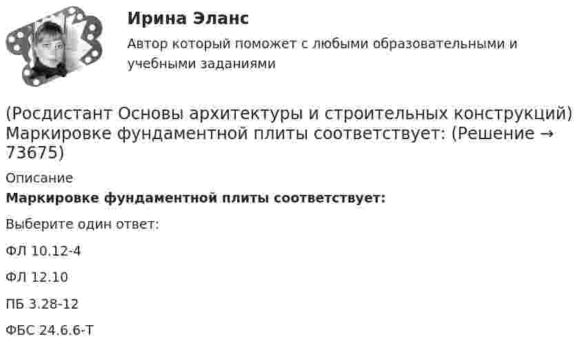      
            Описание
            Маркировке фундаментной плиты соответствует:Выберите один ответ:ФЛ 10.12-4 ФЛ 12.10 ПБ 3.28-12 ФБС 24.6.6-Т    
            
            
            (Росдистант Основы архитектуры и строительных конструкций) Маркировке стенового фундаментного блока соответствует:(Росдистант Основы архитектуры и строительных конструкций) Маркировке фундаментной плиты соответствует:(Росдистант Основы архитектуры и строительных конструкций) Материалом криволинейных пандусов служит:(Росдистант Основы архитектуры и строительных конструкций) Материалом оконных рам служит(Росдистант Основы архитектуры и строительных конструкций) Материалом свай служит:(Росдистант Основы архитектуры и строительных конструкций) Материалы, используемые для внутриквартирных лестниц:(Росдистант Основы архитектуры и строительных конструкций) Материалы, используемые для ступеней основных лестниц: (алюминий / железобетон / пластик / легкий бетон)(Росдистант Основы архитектуры и строительных конструкций) К силовым воздействиям не относятся:(Росдистант Основы архитектуры и строительных конструкций) К специальным требованиям к перекрытиям относятся:(Росдистант Основы архитектуры и строительных конструкций) К статическим требованиям к перекрытиям относятся:(Росдистант Основы архитектуры и строительных конструкций) К укрупненным модулям относятся:(Росдистант Основы архитектуры и строительных конструкций) К экологическим требованиям при застройке не относят:(Росдистант Основы архитектуры и строительных конструкций) Лестницы по назначению подразделяют на:(Росдистант Основы архитектуры и строительных конструкций) Лестницы, располагаемые в лестничных клетках и служащие для постоянного пользования и эвакуации, называются: