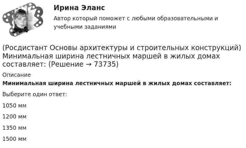     
            Описание
            Минимальная ширина лестничных маршей в жилых домах составляет:Выберите один ответ:1050 мм 1200 мм 1350 мм 1500 мм    
            
            
            (Росдистант Основы архитектуры и строительных конструкций) Минимальная высота техподполья составляет:(Росдистант Основы архитектуры и строительных конструкций) Минимальная ширина лестничных маршей в жилых домах составляет:(Росдистант Основы архитектуры и строительных конструкций) Минимальная ширина лестничных площадок составляет:(Росдистант Основы архитектуры и строительных конструкций) Минимальные размеры туалета в квартире при открывании его двери внутрь:(Росдистант Основы архитектуры и строительных конструкций) Наклонные несущие балки лестничного марша называются:(Росдистант Основы архитектуры и строительных конструкций) Накосным ребром крыши называется(Росдистант Основы архитектуры и строительных конструкций) Наружная горизонтальная несущая и ограждающая конструкция, защищающая здание от атмосферных воздействий - это(Росдистант Основы архитектуры и строительных конструкций) Маркировке стенового фундаментного блока соответствует:(Росдистант Основы архитектуры и строительных конструкций) Маркировке фундаментной плиты соответствует:(Росдистант Основы архитектуры и строительных конструкций) Материалом криволинейных пандусов служит:(Росдистант Основы архитектуры и строительных конструкций) Материалом оконных рам служит(Росдистант Основы архитектуры и строительных конструкций) Материалом свай служит:(Росдистант Основы архитектуры и строительных конструкций) Материалы, используемые для внутриквартирных лестниц:(Росдистант Основы архитектуры и строительных конструкций) Материалы, используемые для ступеней основных лестниц: (алюминий / железобетон / пластик / легкий бетон)