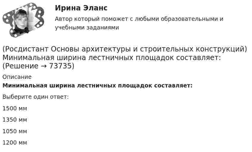      
            Описание
            Минимальная ширина лестничных площадок составляет:Выберите один ответ:1500 мм 1350 мм 1050 мм 1200 мм    
            
            
            (Росдистант Основы архитектуры и строительных конструкций) Минимальная ширина лестничных маршей в жилых домах составляет:(Росдистант Основы архитектуры и строительных конструкций) Минимальная ширина лестничных площадок составляет:(Росдистант Основы архитектуры и строительных конструкций) Минимальные размеры туалета в квартире при открывании его двери внутрь:(Росдистант Основы архитектуры и строительных конструкций) Наклонные несущие балки лестничного марша называются:(Росдистант Основы архитектуры и строительных конструкций) Накосным ребром крыши называется(Росдистант Основы архитектуры и строительных конструкций) Наружная горизонтальная несущая и ограждающая конструкция, защищающая здание от атмосферных воздействий - это(Росдистант Основы архитектуры и строительных конструкций) Наружная горизонтальная несущая и ограждающая конструкция, защищающая здание от атмосферных воздействий - это(Росдистант Основы архитектуры и строительных конструкций) Маркировке фундаментной плиты соответствует:(Росдистант Основы архитектуры и строительных конструкций) Материалом криволинейных пандусов служит:(Росдистант Основы архитектуры и строительных конструкций) Материалом оконных рам служит(Росдистант Основы архитектуры и строительных конструкций) Материалом свай служит:(Росдистант Основы архитектуры и строительных конструкций) Материалы, используемые для внутриквартирных лестниц:(Росдистант Основы архитектуры и строительных конструкций) Материалы, используемые для ступеней основных лестниц: (алюминий / железобетон / пластик / легкий бетон)(Росдистант Основы архитектуры и строительных конструкций) Материалы, используемые для ступеней основных лестниц: (железобетон и дерево / алюминий и дерево / пластик и алюминий / легкий бетон и железобетон)