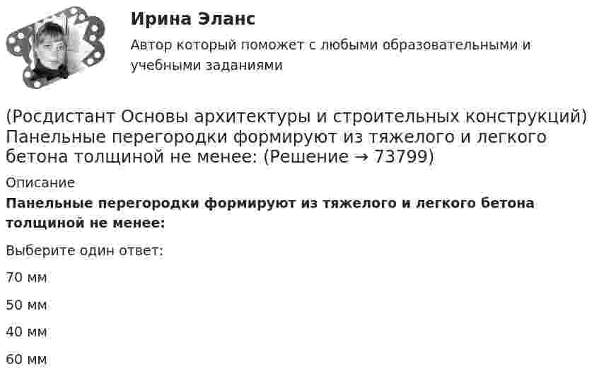      
            Описание
            Панельные перегородки формируют из тяжелого и легкого бетона толщиной не менее:Выберите один ответ:70 мм 50 мм 40 мм 60 мм    
            
            
            (Росдистант Основы архитектуры и строительных конструкций) Отношение скорости звука к частоте колебаний называется:(Росдистант Основы архитектуры и строительных конструкций) Панельные перегородки формируют из тяжелого и легкого бетона толщиной не менее:(Росдистант Основы архитектуры и строительных конструкций) Перегородки, двигающиеся по направляющим полозьям на роликах, называются:(Росдистант Основы архитектуры и строительных конструкций) Перегородки, применяющиеся в целях возможной трансформации помещений жилых и общественных зданий, называются:(Росдистант Основы архитектуры и строительных конструкций) Перекрытие воспринимает следующие виды нагрузок:(Росдистант Основы архитектуры и строительных конструкций) Перекрытия испытывают силовые воздействия:(Росдистант Основы архитектуры и строительных конструкций) Перекрытия по конструктивному решению могут быть:(Росдистант Основы архитектуры и строительных конструкций) Ограждение лестниц должно иметь высоту не менее:(Росдистант Основы архитектуры и строительных конструкций) Окна по системе открывания могут быть(Росдистант Основы архитектуры и строительных конструкций) Ориентировочный срок службы зданий, отнесенных ко II степени долговечности:(Росдистант Основы архитектуры и строительных конструкций) Основание, сложенное хорошими грунтами, не требующими их улучшения, называется:(Росдистант Основы архитектуры и строительных конструкций) Основное назначение конструкций:(Росдистант Основы архитектуры и строительных конструкций) Основной задачей строительной климатологии является:(Росдистант Основы архитектуры и строительных конструкций) Основной модуль в строительстве равен: