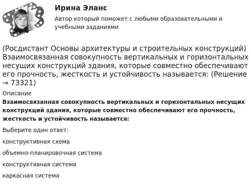      
            Описание
            Взаимосвязанная совокупность вертикальных и горизонтальных несущих конструкций здания, которые совместно обеспечивают его прочность, жесткость и устойчивость называется:Выберите один ответ:конструктивная схема объемно-планировочная система конструктивная система каркасная система    
            
            
            (Росдистант Основы архитектуры и строительных конструкций) Верхняя часть свайного фундамента называется:(Росдистант Основы архитектуры и строительных конструкций) Взаимосвязанная совокупность вертикальных и горизонтальных несущих конструкций здания, которые совместно обеспечивают его прочность, жесткость и устойчивость называется:(Росдистант Основы архитектуры и строительных конструкций) В качестве входных в квартиру устанавливают двери:(Росдистант Основы архитектуры и строительных конструкций) В кухнях жилых домов устанавливают двери:(Росдистант Основы архитектуры и строительных конструкций) В междуэтажных перекрытиях детских садов в детских помещениях в качестве покрытия используют:(Росдистант Основы архитектуры и строительных конструкций) В междуэтажных перекрытиях общежитий и гостиниц в вестибюлях и коридорах в качестве покрытия используют:(Росдистант Основы архитектуры и строительных конструкций) В междуэтажных перекрытиях спортивных залов в качестве покрытия используют:(Росдистант Основы архитектуры и строительных конструкций) Безбалочные перекрытия – это:(Росдистант Основы архитектуры и строительных конструкций) Вертикальные диафрагмы жесткости в здании– это:(Росдистант Основы архитектуры и строительных конструкций) Вертикальные несущие конструкции здания, воспринимающие все приходящиеся на здание силовые нагрузки и воздействия и передающие их основанию - это(Росдистант Основы архитектуры и строительных конструкций) Вертикальными несущими конструкциями зданий, запроектированных по бескаркасной системе, являются:(Росдистант Основы архитектуры и строительных конструкций) Вертикальными несущими конструкциями зданий, запроектированных по каркасной системе, являются:(Росдистант Основы архитектуры и строительных конструкций) Вертикальными несущими конструкциями зданий, запроектированных по оболочковой системе, являются:(Росдистант Основы архитектуры и строительных конструкций) Вертикальными несущими конструкциями зданий, запроектированных по ствольной системе, являются: