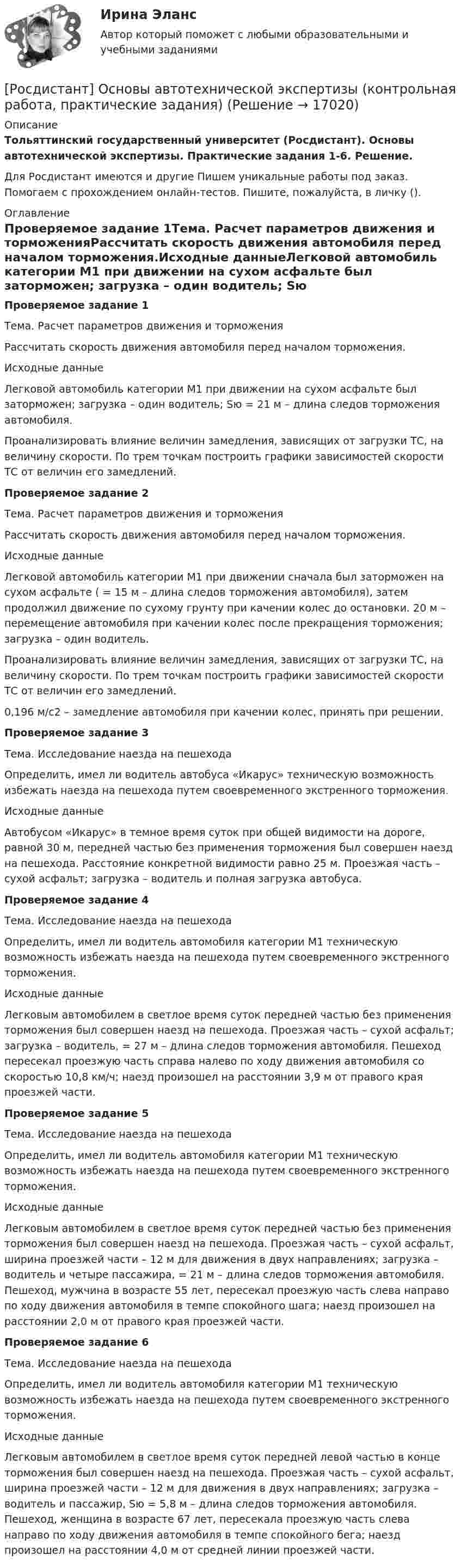     
          Описание
          Тольяттинский государственный университет (Росдистант). Основы автотехнической экспертизы. Практические задания 1-6. Решение.Для Росдистант имеются и другие  Пишем уникальные работы под заказ. Помогаем с прохождением онлайн-тестов. Пишите, пожалуйста, в личку (). 
          Оглавление
          Проверяемое задание 1Тема. Расчет параметров движения и торможенияРассчитать скорость движения автомобиля перед началом торможения.Исходные данныеЛегковой автомобиль категории М1 при движении на сухом асфальте был заторможен; загрузка – один водитель; Sю = 21 м – длина следов торможения автомобиля. Проанализировать влияние величин замедления, зависящих от загрузки ТС, на величину скорости. По трем точкам построить графики зависимостей скорости ТС от величин его замедлений.Проверяемое задание 2Тема. Расчет параметров движения и торможенияРассчитать скорость движения автомобиля перед началом торможения.Исходные данныеЛегковой автомобиль категории М1 при движении сначала был заторможен на сухом асфальте ( = 15 м – длина следов торможения автомобиля), затем продолжил движение по сухому грунту при качении колес до остановки.  20 м – перемещение автомобиля при качении колес после прекращения торможения; загрузка – один водитель.Проанализировать влияние величин замедления, зависящих от загрузки ТС, на величину скорости. По трем точкам построить графики зависимостей скорости ТС от величин его замедлений.0,196 м/c2 – замедление автомобиля при качении колес, принять при решении.Проверяемое задание 3Тема. Исследование наезда на пешеходаОпределить, имел ли водитель автобуса «Икарус» техническую возможность избежать наезда на пешехода путем своевременного экстренного торможения.Исходные данныеАвтобусом «Икарус» в темное время суток при общей видимости на дороге, равной 30 м, передней частью без применения торможения был совершен наезд на пешехода. Расстояние конкретной видимости равно 25 м. Проезжая часть – сухой асфальт; загрузка – водитель и полная загрузка автобуса.Проверяемое задание 4Тема. Исследование наезда на пешеходаОпределить, имел ли водитель автомобиля категории М1 техническую возможность избежать наезда на пешехода путем своевременного экстренного торможения.Исходные данныеЛегковым автомобилем в светлое время суток передней частью без применения торможения был совершен наезд на пешехода. Проезжая часть – сухой асфальт; загрузка – водитель, = 27 м – длина следов торможения автомобиля. Пешеход пересекал проезжую часть справа налево по ходу движения автомобиля со скоростью 10,8 км/ч; наезд произошел на расстоянии 3,9 м от правого края проезжей части.Проверяемое задание 5Тема. Исследование наезда на пешеходаОпределить, имел ли водитель автомобиля категории М1 техническую возможность избежать наезда на пешехода путем своевременного экстренного торможения.Исходные данныеЛегковым автомобилем в светлое время суток передней частью без применения торможения был совершен наезд на пешехода. Проезжая часть – сухой асфальт, ширина проезжей части – 12 м для движения в двух направлениях; загрузка – водитель и четыре пассажира, = 21 м – длина следов торможения автомобиля. Пешеход, мужчина в возрасте 55 лет, пересекал проезжую часть слева направо по ходу движения автомобиля в темпе спокойного шага; наезд произошел на расстоянии 2,0 м от правого края проезжей части.Проверяемое задание 6Тема. Исследование наезда на пешеходаОпределить, имел ли водитель автомобиля категории М1 техническую возможность избежать наезда на пешехода путем своевременного экстренного торможения.Исходные данныеЛегковым автомобилем в светлое время суток передней левой частью в конце торможения был совершен наезд на пешехода. Проезжая часть – сухой асфальт, ширина проезжей части – 12 м для движения в двух направлениях; загрузка – водитель и пассажир, Sю = 5,8 м – длина следов торможения автомобиля. Пешеход, женщина в возрасте 67 лет, пересекала проезжую часть слева направо по ходу движения автомобиля в темпе спокойного бега; наезд произошел на расстоянии 4,0 м от средней линии проезжей части. 
            
            
            (Росдистант) Основными элементами легкового автомобиля являются[Росдистант] Основы автотехнической экспертизы (контрольная работа, практические задания)(Росдистант / Основы анатомии и физиологии / Вступительный) Венечный шов разделяет между собой … кости.(Росдистант / Основы анатомии и физиологии / Вступительный) Гемоглобин, несущий на себе кислород, называется(Росдистант / Основы анатомии и физиологии / Вступительный) Диафиз кости состоит(Росдистант / Основы анатомии и физиологии / Вступительный) Желчный проток и проток поджелудочной железы открываются в … кишку.(Росдистант / Основы анатомии и физиологии / Вступительный) Какова форма запястно-пястного суставов первого (большого) пальца кисти и стопы?РОСДИСТАНТ. Основания и фундаменты. Промежуточный тест 1.РОСДИСТАНТ. Основания и фундаменты. Промежуточный тест 2.РОСДИСТАНТ. Основания и фундаменты. Промежуточный тест 3.РОСДИСТАНТ. Основания и фундаменты. Промежуточный тест 4.РОСДИСТАНТ. Основания и фундаменты. Промежуточный тест 5.РОСДИСТАНТ. Основания и фундаменты. Промежуточный тест 6.(Росдистант) Основные виды инновационных технологий для повешения конкурентноспособности автосервисов …