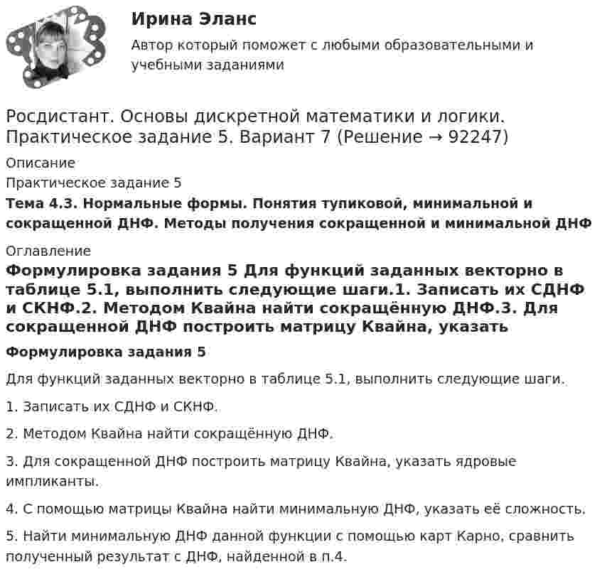     
            Описание
            Практическое задание 5Тема 4.3. Нормальные формы. Понятия тупиковой, минимальной и сокращенной ДНФ. Методы получения сокращенной и минимальной ДНФ 
            Оглавление
            Формулировка задания 5 Для функций заданных векторно в таблице 5.1, выполнить следующие шаги.1. Записать их СДНФ и СКНФ.2. Методом Квайна найти сокращённую ДНФ.3. Для сокращенной ДНФ построить матрицу Квайна, указать ядровые импликанты.4. С помощью матрицы Квайна найти минимальную ДНФ, указать её сложность.5. Найти минимальную ДНФ данной функции с помощью карт Карно, сравнить полученный результат с ДНФ, найденной в п.4.  
            
            
            Росдистант. Основы дискретной математики и логики. Практическое задание 4. Вариант 7Росдистант. Основы дискретной математики и логики. Практическое задание 5. Вариант 7Росдистант. Основы дискретной математики и логики. Практическое задание 6. Вариант 7Росдистант. Основы инженерно-исследовательской деятельности. Итоговый тест (ОТВЕТЫ)[Росдистант] Основы информационной культуры. Задание 1[Росдистант] Основы информационной культуры. Итоговый тест[Росдистант] Основы информационной культуры. Промежуточный тест[Росдистант] Основы вычислительных систем (Итоговый тест)[Росдистант] Основы гидравлики и термодинамики (контрольная работа, практические задания, вариант 3)[Росдистант] Основы гидравлики и термодинамики (контрольная работа, практические задания, вариант 9)[Росдистант] Основы гидравлики и термодинамики (ПРАКТИЧЕСКИЕ ЗАДАНИЯ)Росдистант. Основы дискретной математики и логики. Практические задания 1-4. Вариант 2Росдистант. Основы дискретной математики и логики. Практическое задание 1. Вариант 7Росдистант. Основы дискретной математики и логики. Практическое задание 2. Вариант 7