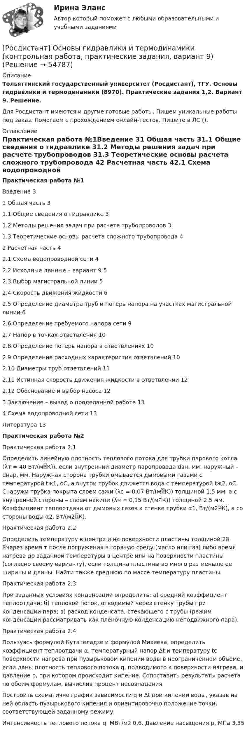     
            Описание
            Тольяттинский государственный университет (Росдистант), ТГУ. Основы гидравлики и термодинамики (8970). Практические задания 1,2. Вариант 9. Решение.Для Росдистант имеются и другие готовые работы. Пишем уникальные работы под заказ. Помогаем с прохождением онлайн-тестов. Пишите в ЛС (). 
            Оглавление
            Практическая работа №1Введение		31	Общая часть	31.1	Общие сведения о гидравлике	31.2	Методы решения задач при расчете трубопроводов	31.3	Теоретические основы расчета сложного трубопровода	42	Расчетная часть	42.1	Схема водопроводной сети	42.2	Исходные данные – вариант 9	52.3	Выбор магистральной линии	52.4	Скорость движения жидкости	62.5	Определение диаметра труб и потерь напора на участках магистральной линии	62.6	Определение требуемого напора сети	92.7	Напор в точках ответвления	102.8	Определение потерь напора в ответвлениях	102.9	Определение расходных характеристик ответвлений	102.10	Диаметры труб ответвлений	112.11	Истинная скорость движения жидкости в ответвлении	122.12	Обоснование и выбор насоса	123	Заключение – вывод о проделанной работе	134	Схема водопроводной сети	13Литература		13Практическая работа №2Практическая работа 2.1Определить линейную плотность теплового потока для трубки парового котла (λт = 40 Вт/(мК)), если внутренний диаметр паропровода dвн, мм, наружный – dнар, мм. Наружная сторона трубки омывается дымовыми газами с температурой tж1, оС, а внутри трубок движется вода с температурой tж2, оС. Снаружи трубка покрыта слоем сажи (λс = 0,07 Вт/(мК)) толщиной 1,5 мм, а с внутренней стороны – слоем накипи (λн = 0,15 Вт/(мК)) толщиной 2,5 мм. Коэффициент теплоотдачи от дымовых газов к стенке трубки α1, Вт/(м2К), а со стороны воды α2, Вт/(м2К).Практическая работа 2.2Определить температуру в центре и на поверхности пластины толщиной 2δ через время τ после погружения в горячую среду (масло или газ) либо время нагрева до заданной температуры в центре или на поверхности пластины (согласно своему варианту), если толщина пластины во много раз меньше ее ширины и длины. Найти также среднюю по массе температуру пластины.Практическая работа 2.3 При заданных условиях конденсации определить: а) средний коэффициент теплоотдачи; б) тепловой поток, отводимый через стенку трубы при конденсации пара; в) расход конденсата, стекающего с трубы (режим конденсации рассматривать как пленочную конденсацию неподвижного пара).Практическая работа 2.4 Пользуясь формулой Кутателадзе и формулой Михеева, определить коэффициент теплоотдачи α, температурный напор Δt и температуру tс поверхности нагрева при пузырьковом кипении воды в неограниченном объеме, если даны плотность теплового потока q, подводимого к поверхности нагрева, и давление р, при котором происходит кипение. Сопоставить результаты расчета по обеим формулам, вычислив процент несовпадения.Построить схематично график зависимости q и Δt при кипении воды, указав на ней область пузырькового кипения и ориентировочно положение точки, соответствующей заданному режиму.Интенсивность теплового потока q, МВт/м2	0,6. Давление насыщения р, МПа	3,35  
            
            
            [Росдистант] Основы гидравлики и термодинамики (контрольная работа, практические задания, вариант 3)[Росдистант] Основы гидравлики и термодинамики (контрольная работа, практические задания, вариант 9)[Росдистант] Основы гидравлики и термодинамики (ПРАКТИЧЕСКИЕ ЗАДАНИЯ)Росдистант. Основы дискретной математики и логики. Практические задания 1-4. Вариант 2Росдистант. Основы дискретной математики и логики. Практическое задание 1. Вариант 7Росдистант. Основы дискретной математики и логики. Практическое задание 2. Вариант 7Росдистант. Основы дискретной математики и логики. Практическое задание 3. Вариант 7(Росдистант Основы архитектуры и строительных конструкций) Четверти в проемах наружных стен устраивают:(Росдистант Основы архитектуры и строительных конструкций) Ширина дверных проемов принимается в зависимости:(Росдистант Основы архитектуры и строительных конструкций) Ширина коридоров, ведущих в жилые комнаты, в квартире принимается не менее:(Росдистант Основы архитектуры и строительных конструкций) Ширину маршей общественного здания принимают:(Росдистант Основы архитектуры и строительных конструкций) Широтную ориентацию домов для создания комфортных условий в квартирах необходимо предусматривать:(Росдистант Основы архитектуры и строительных конструкций) Шумом называется:(Росдистант Основы архитектуры и строительных конструкций) Явление фильтрации воздуха через ограждающие конструкции зданий обусловлено: