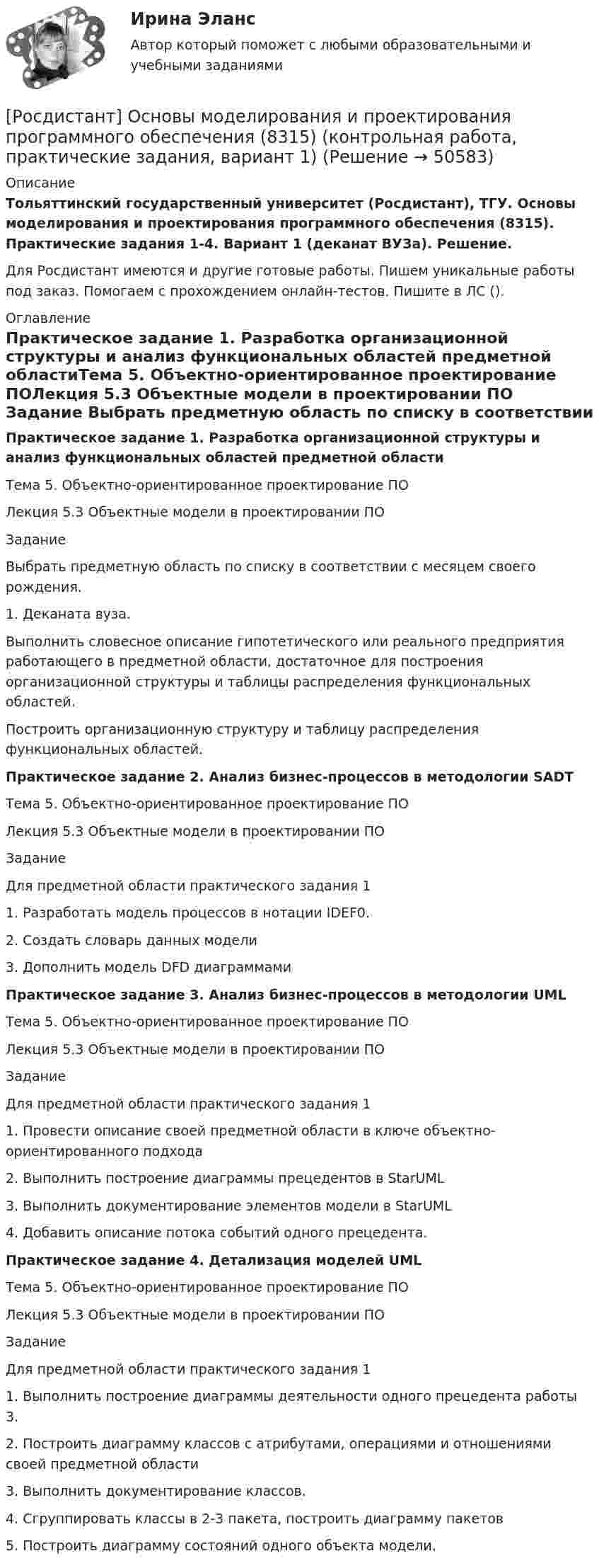     
            Описание
            Тольяттинский государственный университет (Росдистант), ТГУ. Основы моделирования и проектирования программного обеспечения (8315). Практические задания 1-4. Вариант 1 (деканат ВУЗа). Решение.Для Росдистант имеются и другие готовые работы. Пишем уникальные работы под заказ. Помогаем с прохождением онлайн-тестов. Пишите в ЛС (). 
            Оглавление
            Практическое задание 1. Разработка организационной структуры и анализ функциональных областей предметной областиТема 5. Объектно-ориентированное проектирование ПОЛекция 5.3 Объектные модели в проектировании ПО Задание Выбрать предметную область по списку в соответствии с месяцем своего рождения. 1.	Деканата вуза.Выполнить словесное описание гипотетического или реального предприятия работающего в предметной области, достаточное для построения организационной структуры и таблицы распределения функциональных областей.Построить организационную структуру и таблицу распределения функциональных областей.Практическое задание 2. Анализ бизнес-процессов в методологии SADTТема 5. Объектно-ориентированное проектирование ПОЛекция 5.3 Объектные модели в проектировании ПО Задание Для предметной области практического задания 1 1.	Разработать модель процессов в нотации IDEF0. 2.	Создать словарь данных модели3.	Дополнить модель DFD диаграммамиПрактическое задание 3. Анализ бизнес-процессов в методологии UMLТема 5. Объектно-ориентированное проектирование ПОЛекция 5.3 Объектные модели в проектировании ПО Задание Для предметной области практического задания 11. Провести описание своей предметной области в ключе объектно-ориентированного подхода2. Выполнить построение диаграммы прецедентов в StarUML 3. Выполнить документирование элементов модели в StarUML4. Добавить описание потока событий одного прецедента.Практическое задание 4. Детализация моделей UMLТема 5. Объектно-ориентированное проектирование ПОЛекция 5.3 Объектные модели в проектировании ПО Задание Для предметной области практического задания 11. Выполнить построение диаграммы деятельности одного прецедента работы 3. 2.	Построить диаграмму классов с атрибутами, операциями и отношениями своей предметной области3.	Выполнить документирование классов. 4.	Сгруппировать классы в 2-3 пакета, построить диаграмму пакетов5.	Построить диаграмму состояний одного объекта модели. 
            
            
            [Росдистант] Основы информационной культуры. Промежуточный тест[Росдистант] Основы моделирования и проектирования программного обеспечения (8315) (контрольная работа, практические задания, вариант 1)[Росдистант] Основы моделирования и проектирования программного обеспечения (8315) (контрольная работа, практические задания, вариант 9)[Росдистант] Основы организации и управления в строительстве (691) (промежуточные и итоговый тесты, вопросы, ответы){Росдистант} Основы организации и управления в строительстве Практическая 1Росдистант Основы организации и управления в строительстве Практическая 1 Вариант 1{Росдистант} Основы организации и управления в строительстве Практическая 2Росдистант. Основы дискретной математики и логики. Практическое задание 2. Вариант 7Росдистант. Основы дискретной математики и логики. Практическое задание 3. Вариант 7Росдистант. Основы дискретной математики и логики. Практическое задание 4. Вариант 7Росдистант. Основы дискретной математики и логики. Практическое задание 5. Вариант 7Росдистант. Основы дискретной математики и логики. Практическое задание 6. Вариант 7Росдистант. Основы инженерно-исследовательской деятельности. Итоговый тест (ОТВЕТЫ)[Росдистант] Основы информационной культуры. Задание 1