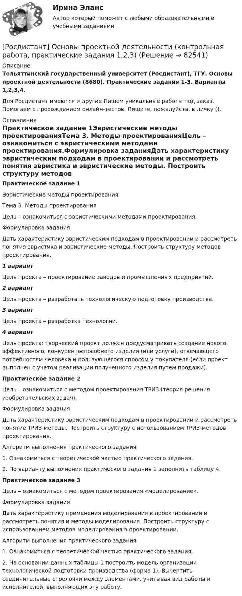     
            Описание
            Тольяттинский государственный университет (Росдистант), ТГУ. Основы проектной деятельности (8680). Практические задания 1-3. Варианты 1,2,3,4.Для Росдистант имеются и другие  Пишем уникальные работы под заказ. Помогаем с прохождением онлайн-тестов. Пишите, пожалуйста, в личку (). 
            Оглавление
            Практическое задание 1Эвристические методы проектированияТема 3. Методы проектированияЦель – ознакомиться с эвристическими методами проектирования.Формулировка заданияДать характеристику эвристическим подходам в проектировании и рассмотреть понятия эвристика и эвристические методы. Построить структуру методов проектирования.1 вариант Цель проекта – проектирование заводов и промышленных предприятий.2 вариантЦель проекта – разработать технологическую подготовку производства.3 вариантЦель проекта – разработка технологии.4 вариантЦель проекта: творческий проект должен предусматривать создание нового, эффективного, конкурентоспособного изделия (или услуги), отвечающего потребностям человека и пользующегося спросом у покупателя (если проект выполнен с учетом реализации полученного изделия путем продажи). Практическое задание 2Цель – ознакомиться с методом проектирования ТРИЗ (теория решения изобретательских задач).Формулировка заданияДать характеристику эвристическим подходам в проектировании и рассмотреть понятие ТРИЗ-методы. Построить структуру с использованием ТРИЗ-методов проектирования.Алгоритм выполнения практического задания1. Ознакомиться с теоретической частью практического задания.2. По варианту выполнения практического задания 1 заполнить таблицу 4.Практическое задание 3Цель – ознакомиться с методом проектирования «моделирование».Формулировка заданияДать характеристику применения моделирования в проектировании и рассмотреть понятия и методы моделирования. Построить структуру с использованием методов моделирования в проектировании.Алгоритм выполнения практического задания1. Ознакомиться с теоретической частью практического задания.2. На основании данных таблицы 1 построить модель организации технологической подготовки производства (форма 1). Вычертить соединительные стрелочки между элементами, учитывая вид работы и исполнителей, выполняющих эту работу.  
            
            
            [Росдистант] Основы проектной деятельности (итоговый тест, вопросы, ответы)[Росдистант] Основы проектной деятельности (контрольная работа, практические задания 1,2,3)[Росдистант] Основы проектной деятельности (контрольная работа, практические задания 4,5,6,7,8)Росдистант. Основы проектной деятельности ПЗ 1-8. Вариант ОРосдистант. Основы проектной деятельности. Практические задания 1-8. Вариант буква П[Росдистант] Основы проектной деятельности. Практические задания. Вариант для фамилий на букву А[Росдистант] Основы проектной деятельности. Практические задания. Вариант для фамилий на букву БРосдистант Основы организации и управления в строительстве Практическая 3 Вариант 20(Росдистант) Основы организации и управления в строительстве (тесты с ответами 1-12)[Росдистант] Основы предпринимательской деятельности.Итоговый тест Росдистант ТГУ[Росдистант] Основы предпринимательской деятельности (промежуточные и итоговый тесты, вопросы, ответы)[Росдистант] Основы программирования (практические задания, вариант 10)[Росдистант] Основы программирования (практические задания, вариант 3)[Росдистант] Основы программирования (практические задания, вариант 9)