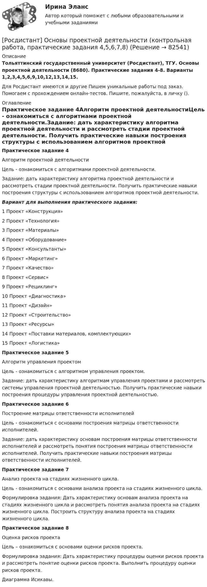     
            Описание
            Тольяттинский государственный университет (Росдистант), ТГУ. Основы проектной деятельности (8680). Практические задания 4-8. Варианты 1,2,3,4,5,6,9,10,12,13,14,15.Для Росдистант имеются и другие  Пишем уникальные работы под заказ. Помогаем с прохождением онлайн-тестов. Пишите, пожалуйста, в личку (). 
            Оглавление
            Практическое задание 4Алгоритм проектной деятельностиЦель - ознакомиться с алгоритмами проектной деятельности.Задание: дать характеристику алгоритма проектной деятельности и рассмотреть стадии проектной деятельности. Получить практические навыки построения структуры с использованием алгоритмов проектной деятельности.Вариант для выполнения практического задания:1	Проект «Конструкция»2	Проект «Технология»3	Проект «Материалы»4	Проект «Оборудование»5	Проект «Консультанты»6	Проект «Маркетинг»7	Проект «Качество»8	Проект «Сервис»9	Проект «Рециклинг»10	Проект «Диагностика»11		Проект «Дизайн»12	Проект «Строительство»13	Проект «Ресурсы»14	Проект «Поставки материалов, комплектующих»15	Проект «Логистика»Практическое задание 5Алгоритм управления проектомЦель - ознакомиться с алгоритмом управления проектом.Задание: дать характеристику алгоритмам управления проектами и рассмотреть системы управления проектной деятельностью. Получить практические навыки построения процедуры управления проектной деятельностью.Практическое задание 6Построение матрицы ответственности исполнителейЦель - ознакомиться с основами построения матрицы ответственности исполнителей.Задание: дать характеристику основам построения матрицы ответственности исполнителей и рассмотреть понятия построения матрицы ответственности исполнителей. Получить практические навыки построения матрицы ответственности исполнителей.Практическое задание 7Анализ проекта на стадиях жизненного цикла.Цель - ознакомиться с основами анализа проекта на стадиях жизненного цикла.Формулировка задания: Дать характеристику основам анализа проекта на стадиях жизненного цикла и рассмотреть понятия анализа проекта на стадиях жизненного цикла. Построить структуру анализа проекта на стадиях жизненного цикла.Практическое задание 8Оценка рисков проектаЦель – ознакомиться с основами оценки рисков проекта.Формулировка задания: Дать характеристику процедуры оценки рисков проекта и рассмотреть понятие оценки рисков проекта. Выполнить процедуру оценки рисков проекта.Диаграмма Исикавы.  
            
            
            [Росдистант] Основы проектной деятельности (контрольная работа, практические задания 1,2,3)[Росдистант] Основы проектной деятельности (контрольная работа, практические задания 4,5,6,7,8)Росдистант. Основы проектной деятельности ПЗ 1-8. Вариант ОРосдистант. Основы проектной деятельности. Практические задания 1-8. Вариант буква П[Росдистант] Основы проектной деятельности. Практические задания. Вариант для фамилий на букву А[Росдистант] Основы проектной деятельности. Практические задания. Вариант для фамилий на букву Б[Росдистант] Основы проектной деятельности. Практические задания. Вариант для фамилий на букву Г(Росдистант) Основы организации и управления в строительстве (тесты с ответами 1-12)[Росдистант] Основы предпринимательской деятельности.Итоговый тест Росдистант ТГУ[Росдистант] Основы предпринимательской деятельности (промежуточные и итоговый тесты, вопросы, ответы)[Росдистант] Основы программирования (практические задания, вариант 10)[Росдистант] Основы программирования (практические задания, вариант 3)[Росдистант] Основы программирования (практические задания, вариант 9)[Росдистант] Основы программирования (промежуточные и итоговый тесты, вопросы, ответы)