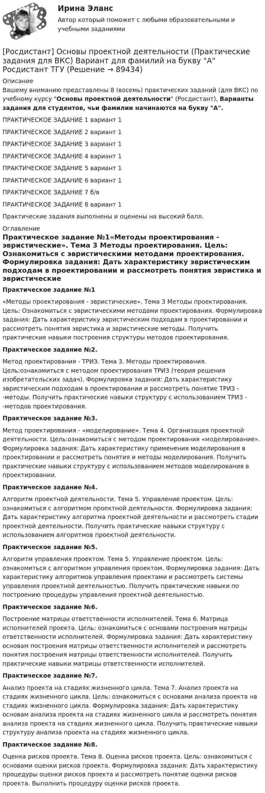     
            Описание
            Вашему вниманию представлены 8 (восемь) практических заданий (для ВКС) по учебному курсу Основы проектной деятельности (Росдистант), Варианты задания для студентов, чьи фамилии начинаются на букву А. ПРАКТИЧЕСКОЕ ЗАДАНИЕ 1 вариант 1ПРАКТИЧЕСКОЕ ЗАДАНИЕ 2 вариант 1ПРАКТИЧЕСКОЕ ЗАДАНИЕ 3 вариант 1ПРАКТИЧЕСКОЕ ЗАДАНИЕ 4 вариант 1ПРАКТИЧЕСКОЕ ЗАДАНИЕ 5 вариант 1ПРАКТИЧЕСКОЕ ЗАДАНИЕ 6 вариант 1ПРАКТИЧЕСКОЕ ЗАДАНИЕ 7 б/вПРАКТИЧЕСКОЕ ЗАДАНИЕ 8 вариант 1Практические задания выполнены и оценены на высокий балл.  
            Оглавление
            Практическое задание №1«Методы проектирования - эвристические». Тема 3 Методы проектирования. Цель: Ознакомиться с эвристическими методами проектирования. Формулировка задания: Дать характеристику эвристическим подходам в проектировании и рассмотреть понятия эвристика и эвристические методы. Получить практические навыки построения структуры методов проектирования.Практическое задание №2. Метод проектирования - ТРИЗ. Тема 3. Методы проектирования. Цель:ознакомиться с методом проектирования ТРИЗ (теория решения изобретательских задач). Формулировка задания: Дать характеристику эвристическим подходам в проектировании и рассмотреть понятие ТРИЗ - -методы. Получить практические навыки структуру с использованием ТРИЗ - -методов проектирования.Практическое задание №3.Метод проектирования - «моделирование». Тема 4. Организация проектной деятельности. Цель:ознакомиться с методом проектирования «моделирование». Формулировка задания: Дать характеристику применения моделирования в проектировании и рассмотреть понятия и методы моделирования. Получить практические навыки структуру с использованием методов моделирования в проектировании.Практическое задание №4. Алгоритм проектной деятельности. Тема 5. Управление проектом. Цель: ознакомиться с алгоритмом проектной деятельности. Формулировка задания: Дать характеристику алгоритма проектной деятельности и рассмотреть стадии проектной деятельности. Получить практические навыки структуру с использованием алгоритмов проектной деятельности.Практическое задание №5. Алгоритм управления проектом. Тема 5. Управление проектом. Цель: ознакомиться с алгоритмом управления проектом. Формулировка задания: Дать характеристику алгоритмов управления проектами и рассмотреть системы управления проектной деятельностью. Получить практические навыки по построению процедуры управления проектной деятельностью.Практическое задание №6. Построение матрицы ответственности исполнителей. Тема 6. Матрица исполнителей проекта. Цель: ознакомиться с основами построения матрицы ответственности исполнителей. Формулировка задания: Дать характеристику основам построения матрицы ответственности исполнителей и рассмотреть понятия построения матрицы ответственности исполнителей. Получить практические навыки матрицы ответственности исполнителей.Практическое задание №7. Анализ проекта на стадиях жизненного цикла. Тема 7. Анализ проекта на стадиях жизненного цикла. Цель: ознакомиться с основами анализа проекта на стадиях жизненного цикла. Формулировка задания: Дать характеристику основам анализа проекта на стадиях жизненного цикла и рассмотреть понятия анализа проекта на стадиях жизненного цикла. Получить практические навыки структуру анализа проекта на стадиях жизненного цикла.Практическое задание №8. Оценка рисков проекта. Тема 8. Оценка рисков проекта. Цель: ознакомиться с основами оценки рисков проекта. Формулировка задания: Дать характеристику процедуры оценки рисков проекта и рассмотреть понятие оценки рисков проекта. Выполнить процедуру оценки рисков проекта.  
            
            
            [Росдистант] Основы проектной деятельности. Практические задания. Вариант для фамилий на букву Ю[Росдистант] Основы проектной деятельности (Практические задания  для ВКС) Вариант для фамилий на букву А Росдистант ТГУ[Росдистант] Основы проектной деятельности (Практические задания для ВКС) Вариант для фамилий на букву Б Росдистант ТГУ[Росдистант] Основы проектной деятельности (Практические задания для ВКС) Вариант для фамилий на букву Г Росдистант ТГУ[Росдистант] Основы проектной деятельности (Практические задания для ВКС) Вариант для фамилий на букву Д Росдистант ТГУ[Росдистант] Основы проектной деятельности (Практические задания для ВКС) Вариант для фамилий на букву Е Росдистант ТГУ[Росдистант] Основы проектной деятельности (Практические задания для ВКС) Вариант для фамилий на букву Ж Росдистант ТГУ[Росдистант] Основы проектной деятельности. Практические задания. Вариант для фамилий на букву Р[Росдистант] Основы проектной деятельности. Практические задания. Вариант для фамилий на букву С[Росдистант] Основы проектной деятельности. Практические задания. Вариант для фамилий на букву У[Росдистант] Основы проектной деятельности. Практические задания. Вариант для фамилий на букву Ф[Росдистант] Основы проектной деятельности. Практические задания. Вариант для фамилий на букву Х[Росдистант] Основы проектной деятельности. Практические задания. Вариант для фамилий на букву Ц[Росдистант] Основы проектной деятельности. Практические задания. Вариант для фамилий на букву Ш