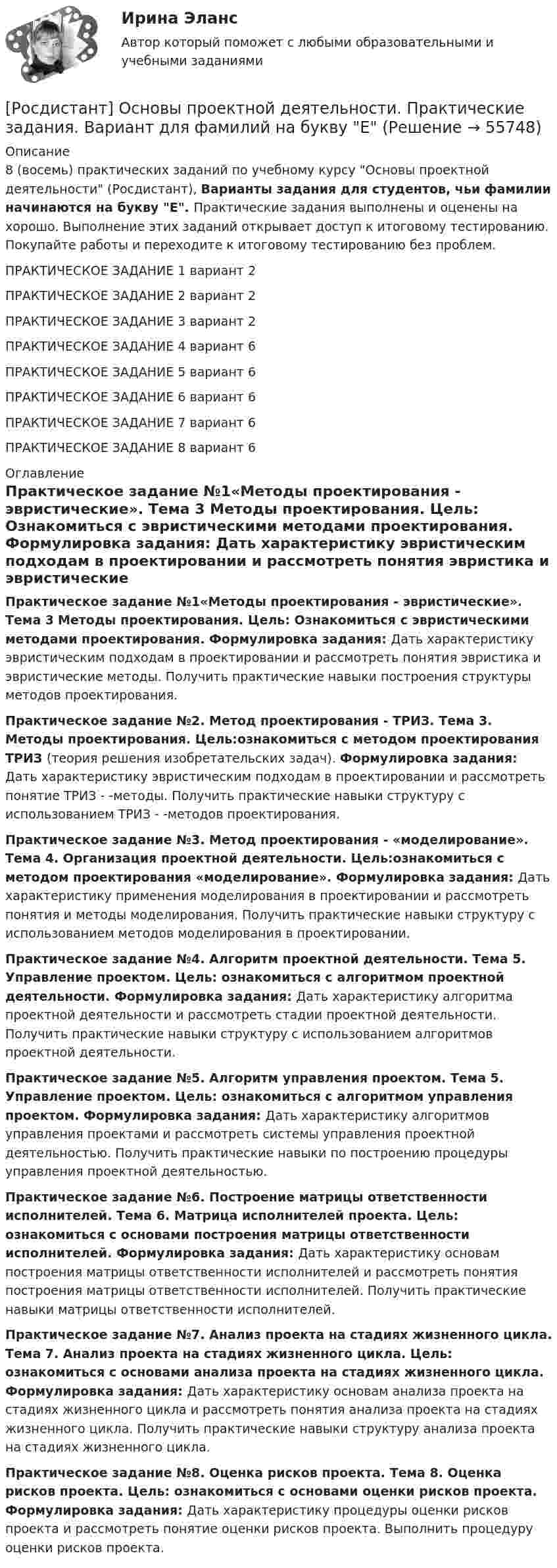     
            Описание
            8 (восемь) практических заданий по учебному курсу Основы проектной деятельности (Росдистант), Варианты задания для студентов, чьи фамилии начинаются на букву Е. Практические задания выполнены и оценены на хорошо. Выполнение этих заданий открывает доступ к итоговому тестированию. Покупайте работы и переходите к итоговому тестированию без проблем.ПРАКТИЧЕСКОЕ ЗАДАНИЕ 1 вариант 2ПРАКТИЧЕСКОЕ ЗАДАНИЕ 2 вариант 2ПРАКТИЧЕСКОЕ ЗАДАНИЕ 3 вариант 2ПРАКТИЧЕСКОЕ ЗАДАНИЕ 4 вариант 6ПРАКТИЧЕСКОЕ ЗАДАНИЕ 5 вариант 6ПРАКТИЧЕСКОЕ ЗАДАНИЕ 6 вариант 6ПРАКТИЧЕСКОЕ ЗАДАНИЕ 7 вариант 6ПРАКТИЧЕСКОЕ ЗАДАНИЕ 8 вариант 6 
            Оглавление
            Практическое задание №1«Методы проектирования - эвристические». Тема 3 Методы проектирования. Цель: Ознакомиться с эвристическими методами проектирования. Формулировка задания: Дать характеристику эвристическим подходам в проектировании и рассмотреть понятия эвристика и эвристические методы. Получить практические навыки построения структуры методов проектирования.Практическое задание №2. Метод проектирования - ТРИЗ. Тема 3. Методы проектирования. Цель:ознакомиться с методом проектирования ТРИЗ (теория решения изобретательских задач). Формулировка задания: Дать характеристику эвристическим подходам в проектировании и рассмотреть понятие ТРИЗ - -методы. Получить практические навыки структуру с использованием ТРИЗ - -методов проектирования.Практическое задание №3. Метод проектирования - «моделирование». Тема 4. Организация проектной деятельности. Цель:ознакомиться с методом проектирования «моделирование». Формулировка задания: Дать характеристику применения моделирования в проектировании и рассмотреть понятия и методы моделирования. Получить практические навыки структуру с использованием методов моделирования в проектировании.Практическое задание №4. Алгоритм проектной деятельности. Тема 5. Управление проектом. Цель: ознакомиться с алгоритмом проектной деятельности. Формулировка задания: Дать характеристику алгоритма проектной деятельности и рассмотреть стадии проектной деятельности. Получить практические навыки структуру с использованием алгоритмов проектной деятельности.Практическое задание №5. Алгоритм управления проектом. Тема 5. Управление проектом. Цель: ознакомиться с алгоритмом управления проектом. Формулировка задания: Дать характеристику алгоритмов управления проектами и рассмотреть системы управления проектной деятельностью. Получить практические навыки по построению процедуры управления проектной деятельностью.Практическое задание №6. Построение матрицы ответственности исполнителей. Тема 6. Матрица исполнителей проекта. Цель: ознакомиться с основами построения матрицы ответственности исполнителей. Формулировка задания: Дать характеристику основам построения матрицы ответственности исполнителей и рассмотреть понятия построения матрицы ответственности исполнителей. Получить практические навыки матрицы ответственности исполнителей.Практическое задание №7. Анализ проекта на стадиях жизненного цикла. Тема 7. Анализ проекта на стадиях жизненного цикла. Цель: ознакомиться с основами анализа проекта на стадиях жизненного цикла. Формулировка задания: Дать характеристику основам анализа проекта на стадиях жизненного цикла и рассмотреть понятия анализа проекта на стадиях жизненного цикла. Получить практические навыки структуру анализа проекта на стадиях жизненного цикла.Практическое задание №8. Оценка рисков проекта. Тема 8. Оценка рисков проекта. Цель: ознакомиться с основами оценки рисков проекта. Формулировка задания: Дать характеристику процедуры оценки рисков проекта и рассмотреть понятие оценки рисков проекта. Выполнить процедуру оценки рисков проекта.  
            
            
            [Росдистант] Основы проектной деятельности. Практические задания. Вариант для фамилий на букву Д[Росдистант] Основы проектной деятельности. Практические задания. Вариант для фамилий на букву Е[Росдистант] Основы проектной деятельности. Практические задания. Вариант для фамилий на букву Ж[Росдистант] Основы проектной деятельности. Практические задания. Вариант для фамилий на букву З[Росдистант] Основы проектной деятельности. Практические задания. Вариант для фамилий на букву И[Росдистант] Основы проектной деятельности. Практические задания. Вариант для фамилий на букву К[Росдистант] Основы проектной деятельности. Практические задания. Вариант для фамилий на букву М[Росдистант] Основы проектной деятельности (контрольная работа, практические задания 1,2,3)[Росдистант] Основы проектной деятельности (контрольная работа, практические задания 4,5,6,7,8)Росдистант. Основы проектной деятельности ПЗ 1-8. Вариант ОРосдистант. Основы проектной деятельности. Практические задания 1-8. Вариант буква П[Росдистант] Основы проектной деятельности. Практические задания. Вариант для фамилий на букву А[Росдистант] Основы проектной деятельности. Практические задания. Вариант для фамилий на букву Б[Росдистант] Основы проектной деятельности. Практические задания. Вариант для фамилий на букву Г