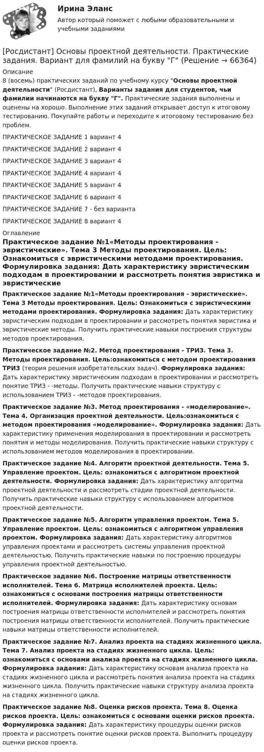     
            Описание
            8 (восемь) практических заданий по учебному курсу Основы проектной деятельности (Росдистант), Варианты задания для студентов, чьи фамилии начинаются на букву Г. Практические задания выполнены и оценены на хорошо. Выполнение этих заданий открывает доступ к итоговому тестированию. Покупайте работы и переходите к итоговому тестированию без проблем.ПРАКТИЧЕСКОЕ ЗАДАНИЕ 1 вариант 4ПРАКТИЧЕСКОЕ ЗАДАНИЕ 2 вариант 4ПРАКТИЧЕСКОЕ ЗАДАНИЕ 3 вариант 4ПРАКТИЧЕСКОЕ ЗАДАНИЕ 4 вариант 4ПРАКТИЧЕСКОЕ ЗАДАНИЕ 5 вариант 4ПРАКТИЧЕСКОЕ ЗАДАНИЕ 6 вариант 4ПРАКТИЧЕСКОЕ ЗАДАНИЕ 7 - без вариантаПРАКТИЧЕСКОЕ ЗАДАНИЕ 8 вариант 4 
            Оглавление
            Практическое задание №1«Методы проектирования - эвристические». Тема 3 Методы проектирования. Цель: Ознакомиться с эвристическими методами проектирования. Формулировка задания: Дать характеристику эвристическим подходам в проектировании и рассмотреть понятия эвристика и эвристические методы. Получить практические навыки построения структуры методов проектирования.Практическое задание №2. Метод проектирования - ТРИЗ. Тема 3. Методы проектирования. Цель:ознакомиться с методом проектирования ТРИЗ (теория решения изобретательских задач). Формулировка задания: Дать характеристику эвристическим подходам в проектировании и рассмотреть понятие ТРИЗ - -методы. Получить практические навыки структуру с использованием ТРИЗ - -методов проектирования.Практическое задание №3. Метод проектирования - «моделирование». Тема 4. Организация проектной деятельности. Цель:ознакомиться с методом проектирования «моделирование». Формулировка задания: Дать характеристику применения моделирования в проектировании и рассмотреть понятия и методы моделирования. Получить практические навыки структуру с использованием методов моделирования в проектировании.Практическое задание №4. Алгоритм проектной деятельности. Тема 5. Управление проектом. Цель: ознакомиться с алгоритмом проектной деятельности. Формулировка задания: Дать характеристику алгоритма проектной деятельности и рассмотреть стадии проектной деятельности. Получить практические навыки структуру с использованием алгоритмов проектной деятельности.Практическое задание №5. Алгоритм управления проектом. Тема 5. Управление проектом. Цель: ознакомиться с алгоритмом управления проектом. Формулировка задания: Дать характеристику алгоритмов управления проектами и рассмотреть системы управления проектной деятельностью. Получить практические навыки по построению процедуры управления проектной деятельностью.Практическое задание №6. Построение матрицы ответственности исполнителей. Тема 6. Матрица исполнителей проекта. Цель: ознакомиться с основами построения матрицы ответственности исполнителей. Формулировка задания: Дать характеристику основам построения матрицы ответственности исполнителей и рассмотреть понятия построения матрицы ответственности исполнителей. Получить практические навыки матрицы ответственности исполнителей.Практическое задание №7. Анализ проекта на стадиях жизненного цикла. Тема 7. Анализ проекта на стадиях жизненного цикла. Цель: ознакомиться с основами анализа проекта на стадиях жизненного цикла. Формулировка задания: Дать характеристику основам анализа проекта на стадиях жизненного цикла и рассмотреть понятия анализа проекта на стадиях жизненного цикла. Получить практические навыки структуру анализа проекта на стадиях жизненного цикла.Практическое задание №8. Оценка рисков проекта. Тема 8. Оценка рисков проекта. Цель: ознакомиться с основами оценки рисков проекта. Формулировка задания: Дать характеристику процедуры оценки рисков проекта и рассмотреть понятие оценки рисков проекта. Выполнить процедуру оценки рисков проекта.  
            
            
            [Росдистант] Основы проектной деятельности. Практические задания. Вариант для фамилий на букву Б[Росдистант] Основы проектной деятельности. Практические задания. Вариант для фамилий на букву Г[Росдистант] Основы проектной деятельности. Практические задания. Вариант для фамилий на букву Г[Росдистант] Основы проектной деятельности. Практические задания. Вариант для фамилий на букву Д[Росдистант] Основы проектной деятельности. Практические задания. Вариант для фамилий на букву Е[Росдистант] Основы проектной деятельности. Практические задания. Вариант для фамилий на букву Ж[Росдистант] Основы проектной деятельности. Практические задания. Вариант для фамилий на букву З[Росдистант] Основы программирования (практические задания, вариант 9)[Росдистант] Основы программирования (промежуточные и итоговый тесты, вопросы, ответы)[Росдистант] Основы проектной деятельности (итоговый тест, вопросы, ответы)[Росдистант] Основы проектной деятельности (контрольная работа, практические задания 1,2,3)[Росдистант] Основы проектной деятельности (контрольная работа, практические задания 4,5,6,7,8)Росдистант. Основы проектной деятельности ПЗ 1-8. Вариант ОРосдистант. Основы проектной деятельности. Практические задания 1-8. Вариант буква П