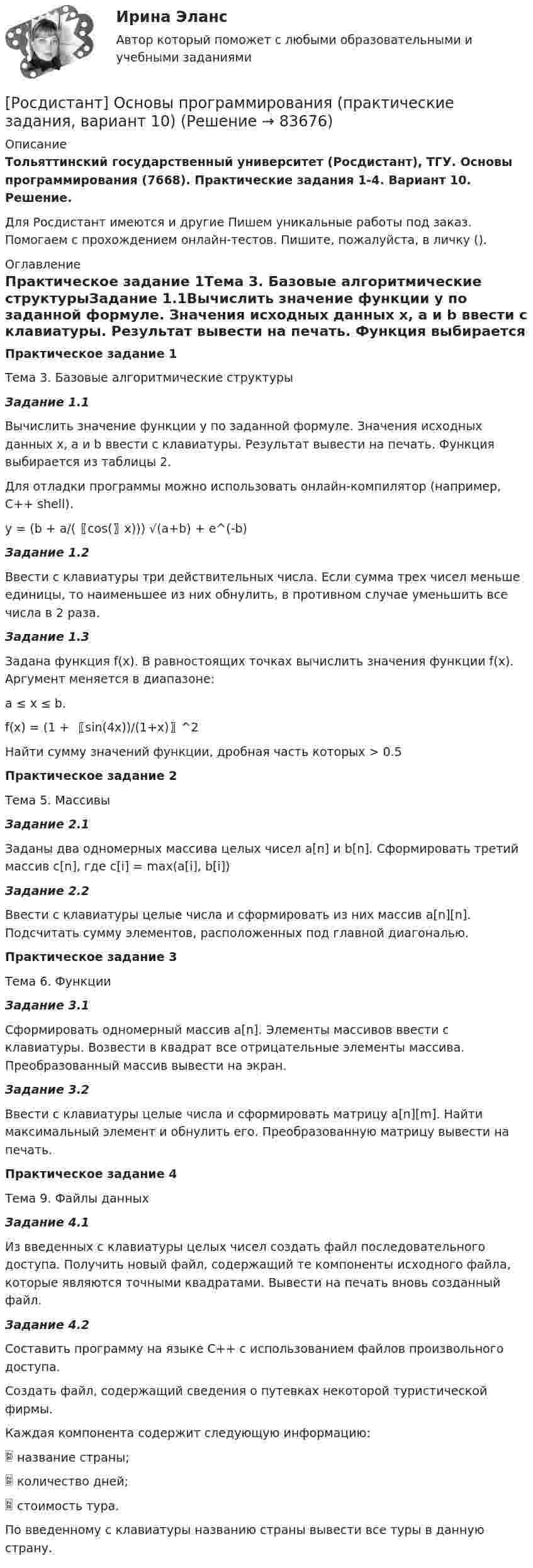     
            Описание
            Тольяттинский государственный университет (Росдистант), ТГУ. Основы программирования (7668). Практические задания 1-4. Вариант 10. Решение.Для Росдистант имеются и другие  Пишем уникальные работы под заказ. Помогаем с прохождением онлайн-тестов. Пишите, пожалуйста, в личку (). 
            Оглавление
            Практическое задание 1Тема 3. Базовые алгоритмические структурыЗадание 1.1Вычислить значение функции y по заданной формуле. Значения исходных данных x, a и b ввести с клавиатуры. Результат вывести на печать. Функция выбирается из таблицы 2.Для отладки программы можно использовать онлайн-компилятор (например, С++ shell).y = (b + a/(〖cos⁡(〗⁡x))) √(a+b) + e^(-b)Задание 1.2Ввести с клавиатуры три действительных числа. Если сумма трех чисел меньше единицы, то наименьшее из них обнулить, в противном случае уменьшить все числа в 2 раза.Задание 1.3Задана функция f(x). В равностоящих точках вычислить значения функции f(x). Аргумент меняется в диапазоне:a ≤ x ≤ b.f(x) = (1 + 〖sin⁡(4x))/(1+x)〗^2Найти сумму значений функции, дробная часть которых > 0.5Практическое задание 2Тема 5. МассивыЗадание 2.1Заданы два одномерных массива целых чисел a[n] и b[n]. Сформировать третий массив c[n], где c[i] = max(a[i], b[i])Задание 2.2Ввести с клавиатуры целые числа и сформировать из них массив a[n][n]. Подсчитать сумму элементов, расположенных под главной диагональю.Практическое задание 3Тема 6. ФункцииЗадание 3.1Сформировать одномерный массив a[n]. Элементы массивов ввести с клавиатуры. Возвести в квадрат все отрицательные элементы массива. Преобразованный массив вывести на экран.Задание 3.2Ввести с клавиатуры целые числа и сформировать матрицу a[n][m]. Найти максимальный элемент и обнулить его. Преобразованную матрицу вывести на печать.Практическое задание 4Тема 9. Файлы данныхЗадание 4.1Из введенных с клавиатуры целых чисел создать файл последовательного доступа. Получить новый файл, содержащий те компоненты исходного файла, которые являются точными квадратами. Вывести на печать вновь созданный файл.Задание 4.2Составить программу на языке С++ с использованием файлов произвольного доступа.Создать файл, содержащий сведения о путевках некоторой туристической фирмы.Каждая компонента содержит следующую информацию:	название страны;	количество дней;	стоимость тура.По введенному с клавиатуры названию страны вывести все туры в данную страну.  
            
            
            [Росдистант] Основы предпринимательской деятельности (промежуточные и итоговый тесты, вопросы, ответы)[Росдистант] Основы программирования (практические задания, вариант 10)[Росдистант] Основы программирования (практические задания, вариант 3)[Росдистант] Основы программирования (практические задания, вариант 9)[Росдистант] Основы программирования (промежуточные и итоговый тесты, вопросы, ответы)[Росдистант] Основы проектной деятельности (итоговый тест, вопросы, ответы)[Росдистант] Основы проектной деятельности (контрольная работа, практические задания 1,2,3)Росдистант Основы организации и управления в строительстве Практическая 1 Вариант 1{Росдистант} Основы организации и управления в строительстве Практическая 2Росдистант Основы организации и управления в строительстве Практическая 2 Вариант 11Росдистант Основы организации и управления в строительстве Практическая 2 Вариант 12Росдистант Основы организации и управления в строительстве Практическая 3 Вариант 12Росдистант Основы организации и управления в строительстве Практическая 3 Вариант 20(Росдистант) Основы организации и управления в строительстве (тесты с ответами 1-12)