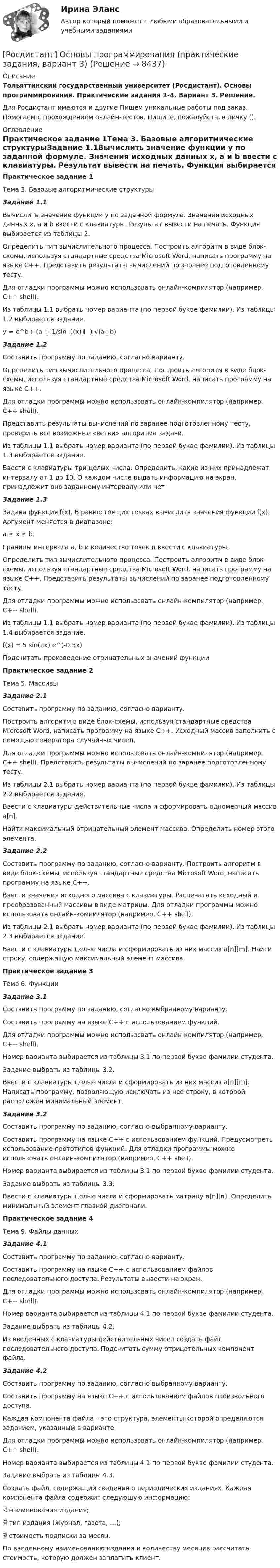     
          Описание
          Тольяттинский государственный университет (Росдистант). Основы программирования. Практические задания 1-4. Вариант 3. Решение.Для Росдистант имеются и другие  Пишем уникальные работы под заказ. Помогаем с прохождением онлайн-тестов. Пишите, пожалуйста, в личку (). 
          Оглавление
          Практическое задание 1Тема 3. Базовые алгоритмические структурыЗадание 1.1Вычислить значение функции y по заданной формуле. Значения исходных данных x, a и b ввести с клавиатуры. Результат вывести на печать. Функция выбирается из таблицы 2.Определить тип вычислительного процесса. Построить алгоритм в виде блок-схемы, используя стандартные средства Microsoft Word, написать программу на языке С++. Представить результаты вычислений по заранее подготовленному тесту.Для отладки программы можно использовать онлайн-компилятор (например, С++ shell).Из таблицы 1.1 выбрать номер варианта (по первой букве фамилии). Из таблицы 1.2 выбирается задание.y = e^b+ (a + 1/sin⁡〖(x)〗 ) √(a+b)Задание 1.2Составить программу по заданию, согласно варианту.Определить тип вычислительного процесса. Построить алгоритм в виде блок-схемы, используя стандартные средства Microsoft Word, написать программу на языке С++.Для отладки программы можно использовать онлайн-компилятор (например, С++ shell).Представить результаты вычислений по заранее подготовленному тесту, проверить все возможные «ветви» алгоритма задачи.Из таблицы 1.1 выбрать номер варианта (по первой букве фамилии). Из таблицы 1.3 выбирается задание.Ввести с клавиатуры три целых числа. Определить, какие из них принадлежат интервалу от 1 до 10. О каждом числе выдать информацию на экран, принадлежит оно заданному интервалу или нетЗадание 1.3Задана функция f(x). В равностоящих точках вычислить значения функции f(x). Аргумент меняется в диапазоне:a ≤ x ≤ b.Границы интервала a, b и количество точек n ввести с клавиатуры. Определить тип вычислительного процесса. Построить алгоритм в виде блок-схемы, используя стандартные средства Microsoft Word, написать программу на языке С++. Представить результаты вычислений по заранее подготовленному тесту.Для отладки программы можно использовать онлайн-компилятор (например, С++ shell).Из таблицы 1.1 выбрать номер варианта (по первой букве фамилии). Из таблицы 1.4 выбирается задание.f(x) = 5 sin(πx) e^(-0.5x) Подсчитать произведение отрицательных значений функцииПрактическое задание 2Тема 5. МассивыЗадание 2.1Составить программу по заданию, согласно варианту.Построить алгоритм в виде блок-схемы, используя стандартные средства Microsoft Word, написать программу на языке С++. Исходный массив заполнить с помощью генератора случайных чисел.Для отладки программы можно использовать онлайн-компилятор (например, С++ shell). Представить результаты вычислений по заранее подготовленному тесту.Из таблицы 2.1 выбрать номер варианта (по первой букве фамилии). Из таблицы 2.2 выбирается задание.Ввести с клавиатуры действительные числа и сформировать одномерный массив a[n]. Найти максимальный отрицательный элемент массива. Определить номер этого элемента.Задание 2.2Составить программу по заданию, согласно варианту. Построить алгоритм в виде блок-схемы, используя стандартные средства Microsoft Word, написать программу на языке С++. Ввести значения исходного массива с клавиатуры. Распечатать исходный и преобразованный массивы в виде матрицы. Для отладки программы можно использовать онлайн-компилятор (например, С++ shell).Из таблицы 2.1 выбрать номер варианта (по первой букве фамилии). Из таблицы 2.3 выбирается задание.Ввести с клавиатуры целые числа и сформировать из них массив a[n][m]. Найти строку, содержащую максимальный элемент массива.Практическое задание 3Тема 6. ФункцииЗадание 3.1Составить программу по заданию, согласно выбранному варианту. Составить программу на языке С++ с использованием функций.Для отладки программы можно использовать онлайн-компилятор (например, С++ shell). Номер варианта выбирается из таблицы 3.1 по первой букве фамилии студента. Задание выбрать из таблицы 3.2.Ввести с клавиатуры целые числа и сформировать из них массив a[n][m]. Написать программу, позволяющую исключать из нее строку, в которой расположен минимальный элемент.Задание 3.2Составить программу по заданию, согласно выбранному варианту. Составить программу на языке С++ с использованием функций. Предусмотреть использование прототипов функций. Для отладки программы можно использовать онлайн-компилятор (например, С++ shell).Номер варианта выбирается из таблицы 3.1 по первой букве фамилии студента.Задание выбрать из таблицы 3.3.Ввести с клавиатуры целые числа и сформировать матрицу a[n][n]. Определить минимальный элемент главной диагонали.Практическое задание 4Тема 9. Файлы данныхЗадание 4.1Составить программу по заданию, согласно варианту. Составить программу на языке С++ с использованием файлов последовательного доступа. Результаты вывести на экран.Для отладки программы можно использовать онлайн-компилятор (например, С++ shell).Номер варианта выбирается из таблицы 4.1 по первой букве фамилии студента. Задание выбрать из таблицы 4.2.Из введенных с клавиатуры действительных чисел создать файл последовательного доступа. Подсчитать сумму отрицательных компонент файла.Задание 4.2Составить программу по заданию, согласно выбранному варианту. Составить программу на языке С++ с использованием файлов произвольного доступа.Каждая компонента файла – это структура, элементы которой определяются заданием, указанным в варианте.Для отладки программы можно использовать онлайн-компилятор (например, С++ shell).Номер варианта выбирается из таблицы 4.1 по первой букве фамилии студента.Задание выбрать из таблицы 4.3.Создать файл, содержащий сведения о периодических изданиях. Каждая компонента файла содержит следующую информацию:	наименование издания;	тип издания (журнал, газета, …);	стоимость подписки за месяц. По введенному наименованию издания и количеству месяцев рассчитать стоимость, которую должен заплатить клиент. 
            
            
            [Росдистант] Основы программирования (практические задания, вариант 10)[Росдистант] Основы программирования (практические задания, вариант 3)[Росдистант] Основы программирования (практические задания, вариант 9)[Росдистант] Основы программирования (промежуточные и итоговый тесты, вопросы, ответы)[Росдистант] Основы проектной деятельности (итоговый тест, вопросы, ответы)[Росдистант] Основы проектной деятельности (контрольная работа, практические задания 1,2,3)[Росдистант] Основы проектной деятельности (контрольная работа, практические задания 4,5,6,7,8){Росдистант} Основы организации и управления в строительстве Практическая 2Росдистант Основы организации и управления в строительстве Практическая 2 Вариант 11Росдистант Основы организации и управления в строительстве Практическая 2 Вариант 12Росдистант Основы организации и управления в строительстве Практическая 3 Вариант 12Росдистант Основы организации и управления в строительстве Практическая 3 Вариант 20(Росдистант) Основы организации и управления в строительстве (тесты с ответами 1-12)[Росдистант] Основы предпринимательской деятельности.Итоговый тест Росдистант ТГУ