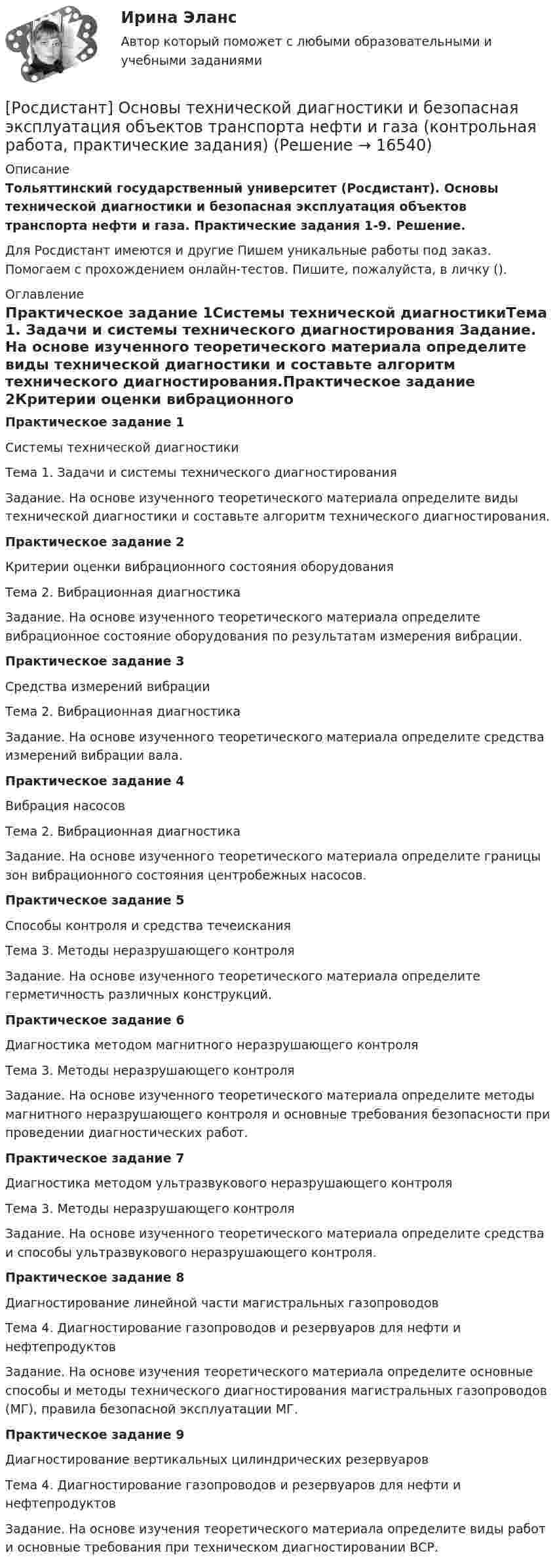     
          Описание
          Тольяттинский государственный университет (Росдистант). Основы технической диагностики и безопасная эксплуатация объектов транспорта нефти и газа. Практические задания 1-9. Решение.Для Росдистант имеются и другие  Пишем уникальные работы под заказ. Помогаем с прохождением онлайн-тестов. Пишите, пожалуйста, в личку (). 
          Оглавление
          Практическое задание 1Системы технической диагностикиТема 1. Задачи и системы технического диагностирования Задание. На основе изученного теоретического материала определите виды технической диагностики и составьте алгоритм технического диагностирования.Практическое задание 2Критерии оценки вибрационного состояния оборудованияТема 2. Вибрационная диагностикаЗадание. На основе изученного теоретического материала определите вибрационное состояние оборудования по результатам измерения вибрации.Практическое задание 3Средства измерений вибрацииТема 2. Вибрационная диагностикаЗадание. На основе изученного теоретического материала определите средства измерений вибрации вала.Практическое задание 4Вибрация насосовТема 2. Вибрационная диагностикаЗадание. На основе изученного теоретического материала определите границы зон вибрационного состояния центробежных насосов.Практическое задание 5Способы контроля и средства течеисканияТема 3. Методы неразрушающего контроляЗадание. На основе изученного теоретического материала определите герметичность различных конструкций.Практическое задание 6Диагностика методом магнитного неразрушающего контроляТема 3. Методы неразрушающего контроляЗадание. На основе изученного теоретического материала определите методы магнитного неразрушающего контроля и основные требования безопасности при проведении диагностических работ.Практическое задание 7Диагностика методом ультразвукового неразрушающего контроляТема 3. Методы неразрушающего контроляЗадание. На основе изученного теоретического материала определите средства и способы ультразвукового неразрушающего контроля.Практическое задание 8Диагностирование линейной части магистральных газопроводовТема 4. Диагностирование газопроводов и резервуаров для нефти и нефтепродуктовЗадание. На основе изучения теоретического материала определите основные способы и методы технического диагностирования магистральных газопроводов (МГ), правила безопасной эксплуатации МГ.Практическое задание 9Диагностирование вертикальных цилиндрических резервуаровТема 4. Диагностирование газопроводов и резервуаров для нефти и нефтепродуктовЗадание. На основе изучения теоретического материала определите виды работ и основные требования при техническом диагностировании ВСР. 
            
            
            [Росдистант] Основы технической диагностики и безопасная эксплуатация объектов транспорта нефти и газа (контрольная работа, практические задания)[Росдистант] Основы технической диагностики и безопасная эксплуатация объектов транспорта нефти и газа (контрольная работа, практические задания)[Росдистант] Основы технической диагностики и безопасная эксплуатация объектов транспорта нефти и газа (ПРАКТИЧЕСКИЕ ЗАДАНИЯ)[Росдистант] Основы технологии производства и ремонта автомобилей (8250) (промежуточные и итоговый тесты, вопросы, ответы)[Росдистант] Основы технологии производства и ремонта автомобилей (контрольная работа, практические задания)[Росдистант]  Основы технологии производства и ремонта автомобилей (ПРАКТИЧЕСКИЕ ЗАДАНИЯ)[Росдистант]  Основы технологии производства и ремонта автомобилей  (ТЕСТЫ ОТВЕТЫ)РОСДИСТАНТ. Основы строительной климатологии, теплотехники, акустики и светотехники. Промежуточные тесты 1-4РОСДИСТАНТ. Основы строительной климатологии, теплотехники, акустики и светотехники. Промежуточные тесты 1-4 (40 ответов) + Ответы на итоговый тест (149 ответов)Росдистант. Основы строительной климатологии, теплотехники, акустики и светотехники. Тесты + Итоговый тест.[Росдистант] Основы строительной климатологии, теплотехники, акустики и светотехники (ТЕСТЫ ОТВЕТЫ)Росдистант. Основы теории надежности и диагностики. Комплексная контрольная работа. Вариант 9[Росдистант] Основы теории надежности и диагностики (контрольная работа, практические задания)Росдистант. Основы теории надежности и диагностики. Практические работы (ВКС). Вариант разные (см.описание)