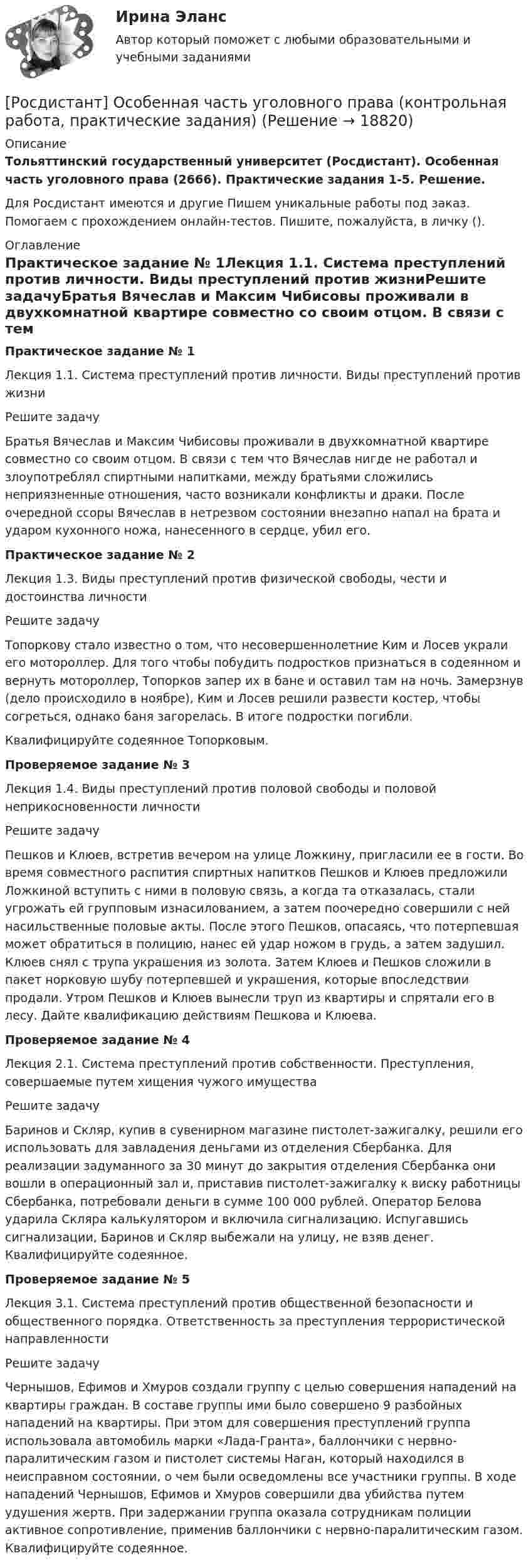     
          Описание
          Тольяттинский государственный университет (Росдистант). Особенная часть уголовного права (2666). Практические задания 1-5. Решение.Для Росдистант имеются и другие  Пишем уникальные работы под заказ. Помогаем с прохождением онлайн-тестов. Пишите, пожалуйста, в личку (). 
          Оглавление
          Практическое задание № 1Лекция 1.1. Система преступлений против личности. Виды преступлений против жизниРешите задачуБратья Вячеслав и Максим Чибисовы проживали в двухкомнатной квартире совместно со своим отцом. В связи с тем что Вячеслав нигде не работал и злоупотреблял спиртными напитками, между братьями сложились неприязненные отношения, часто возникали конфликты и драки. После очередной ссоры Вячеслав в нетрезвом состоянии внезапно напал на брата и ударом кухонного ножа, нанесенного в сердце, убил его.Практическое задание № 2Лекция 1.3. Виды преступлений против физической свободы, чести и достоинства личностиРешите задачуТопоркову стало известно о том, что несовершеннолетние Ким и Лосев украли его мотороллер. Для того чтобы побудить подростков признаться в содеянном и вернуть мотороллер, Топорков запер их в бане и оставил там на ночь. Замерзнув (дело происходило в ноябре), Ким и Лосев решили развести костер, чтобы согреться, однако баня загорелась. В итоге подростки погибли. Квалифицируйте содеянное Топорковым.Проверяемое задание № 3Лекция 1.4. Виды преступлений против половой свободы и половой неприкосновенности личности Решите задачуПешков и Клюев, встретив вечером на улице Ложкину, пригласили ее в гости. Во время совместного распития спиртных напитков Пешков и Клюев предложили Ложкиной вступить с ними в половую связь, а когда та отказалась, стали угрожать ей групповым изнасилованием, а затем поочередно совершили с ней насильственные половые акты. После этого Пешков, опасаясь, что потерпевшая может обратиться в полицию, нанес ей удар ножом в грудь, а затем задушил. Клюев снял с трупа украшения из золота. Затем Клюев и Пешков сложили в пакет норковую шубу потерпевшей и украшения, которые впоследствии продали. Утром Пешков и Клюев вынесли труп из квартиры и спрятали его в лесу. Дайте квалификацию действиям Пешкова и Клюева. Проверяемое задание № 4Лекция 2.1. Система преступлений против собственности. Преступления, совершаемые путем хищения чужого имуществаРешите задачуБаринов и Скляр, купив в сувенирном магазине пистолет-зажигалку, решили его использовать для завладения деньгами из отделения Сбербанка. Для реализации задуманного за 30 минут до закрытия отделения Сбербанка они вошли в операционный зал и, приставив пистолет-зажигалку к виску работницы Сбербанка, потребовали деньги в сумме 100 000 рублей. Оператор Белова ударила Скляра калькулятором и включила сигнализацию. Испугавшись сигнализации, Баринов и Скляр выбежали на улицу, не взяв денег. Квалифицируйте содеянное.Проверяемое задание № 5Лекция 3.1. Система преступлений против общественной безопасности и общественного порядка. Ответственность за преступления террористической направленностиРешите задачуЧернышов, Ефимов и Хмуров создали группу с целью совершения нападений на квартиры граждан. В составе группы ими было совершено 9 разбойных нападений на квартиры. При этом для совершения преступлений группа использовала автомобиль марки «Лада-Гранта», баллончики с нервно-паралитическим газом и пистолет системы Наган, который находился в неисправном состоянии, о чем были осведомлены все участники группы. В ходе нападений Чернышов, Ефимов и Хмуров совершили два убийства путем удушения жертв. При задержании группа оказала сотрудникам полиции активное сопротивление, применив баллончики с нервно-паралитическим газом. Квалифицируйте содеянное. 
            
            
            Росдистант. Основы электромеханики 9. Работа трансформатора на нагрузку. Задание 2[Росдистант] Особенная часть уголовного права (контрольная работа, практические задания)[Росдистант] Особенности рассмотрения отдельных категорий гражданских дел (контрольная работа, практические задания)[Росдистант] Отбор и найм персонала 1 (1120) (промежуточные и итоговый тесты, вопросы, ответы)[Росдистант] Отбор и найм персонала 1 (ТЕСТЫ ОТВЕТЫ)Росдистант Отбор и найм персонала 2 [Росдистант] Отбор и найм персонала 2 (8701) (контрольная работа, практические задания)[Росдистант] Основы технической диагностики и безопасная эксплуатация объектов транспорта нефти и газа (контрольная работа, практические задания)[Росдистант] Основы технической диагностики и безопасная эксплуатация объектов транспорта нефти и газа (контрольная работа, практические задания)[Росдистант] Основы технической диагностики и безопасная эксплуатация объектов транспорта нефти и газа (ПРАКТИЧЕСКИЕ ЗАДАНИЯ)[Росдистант] Основы технологии производства и ремонта автомобилей (8250) (промежуточные и итоговый тесты, вопросы, ответы)[Росдистант] Основы технологии производства и ремонта автомобилей (контрольная работа, практические задания)[Росдистант]  Основы технологии производства и ремонта автомобилей (ПРАКТИЧЕСКИЕ ЗАДАНИЯ)[Росдистант]  Основы технологии производства и ремонта автомобилей  (ТЕСТЫ ОТВЕТЫ)
