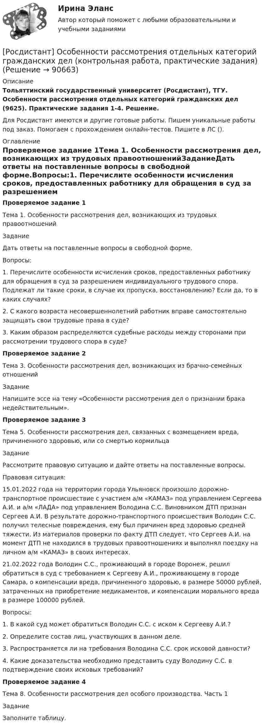     
            Описание
            Тольяттинский государственный университет (Росдистант), ТГУ. Особенности рассмотрения отдельных категорий гражданских дел (9625). Практические задания 1-4. Решение.Для Росдистант имеются и другие готовые работы. Пишем уникальные работы под заказ. Помогаем с прохождением онлайн-тестов. Пишите в ЛС (). 
            Оглавление
            Проверяемое задание 1Тема 1. Особенности рассмотрения дел, возникающих из трудовых правоотношенийЗаданиеДать ответы на поставленные вопросы в свободной форме.Вопросы:1. Перечислите особенности исчисления сроков, предоставленных работнику для обращения в суд за разрешением индивидуального трудового спора. Подлежат ли такие сроки, в случае их пропуска, восстановлению? Если да, то в каких случаях?2. С какого возраста несовершеннолетний работник вправе самостоятельно защищать свои трудовые права в суде?3. Каким образом распределяются судебные расходы между сторонами при рассмотрении трудового спора в суде?Проверяемое задание 2Тема 3. Особенности рассмотрения дел, возникающих из брачно-семейных отношенийЗаданиеНапишите эссе на тему «Особенности рассмотрения дел о признании брака недействительным».Проверяемое задание 3Тема 5. Особенности рассмотрения дел, связанных с возмещением вреда, причиненного здоровью, или со смертью кормильцаЗаданиеРассмотрите правовую ситуацию и дайте ответы на поставленные вопросы.Правовая ситуация:15.01.2022 года на территории города Ульяновск произошло дорожно-транспортное происшествие с участием а/м «КАМАЗ» под управлением Сергеева А.И. и а/м «ЛАДА» под управлением Володина С.С. Виновником ДТП признан Сергеев А.И. В результате дорожно-транспортного происшествия Володин С.С. получил телесные повреждения, ему был причинен вред здоровью средней тяжести. Из материалов проверки по факту ДТП следует, что Сергеев А.И. на момент ДТП не находился в трудовых правоотношениях и выполнял поездку на личном а/м «КАМАЗ» в своих интересах. 21.02.2022 года Володин С.С., проживающий в городе Воронеж, решил обратиться в суд с требованием к Сергееву А.И., проживающему в городе Самара, о компенсации вреда, причиненного здоровью, в размере 50000 рублей, затраченных на приобретение медикаментов, и компенсации морального вреда в размере 100000 рублей.Вопросы:1. В какой суд может обратиться Володин С.С. с иском к Сергееву А.И.?2. Определите состав лиц, участвующих в данном деле.3. Распространяется ли на требования Володина С.С. срок исковой давности?4. Какие доказательства необходимо представить суду Володину С.С. в подтверждение своих исковых требований?Проверяемое задание 4Тема 8. Особенности рассмотрения дел особого производства. Часть 1ЗаданиеЗаполните таблицу.  
            
            
            [Росдистант] Особенная часть уголовного права (контрольная работа, практические задания)[Росдистант] Особенности рассмотрения отдельных категорий гражданских дел (контрольная работа, практические задания)[Росдистант] Отбор и найм персонала 1 (1120) (промежуточные и итоговый тесты, вопросы, ответы)[Росдистант] Отбор и найм персонала 1 (ТЕСТЫ ОТВЕТЫ)Росдистант Отбор и найм персонала 2 [Росдистант] Отбор и найм персонала 2 (8701) (контрольная работа, практические задания)[Росдистант] Отбор и найм персонала 2.Итоговый тест Росдистант ТГУ 2023г.[Росдистант] Основы технической диагностики и безопасная эксплуатация объектов транспорта нефти и газа (контрольная работа, практические задания)[Росдистант] Основы технической диагностики и безопасная эксплуатация объектов транспорта нефти и газа (ПРАКТИЧЕСКИЕ ЗАДАНИЯ)[Росдистант] Основы технологии производства и ремонта автомобилей (8250) (промежуточные и итоговый тесты, вопросы, ответы)[Росдистант] Основы технологии производства и ремонта автомобилей (контрольная работа, практические задания)[Росдистант]  Основы технологии производства и ремонта автомобилей (ПРАКТИЧЕСКИЕ ЗАДАНИЯ)[Росдистант]  Основы технологии производства и ремонта автомобилей  (ТЕСТЫ ОТВЕТЫ)Росдистант. Основы электромеханики 4. Генераторы постоянного тока. Задание 1