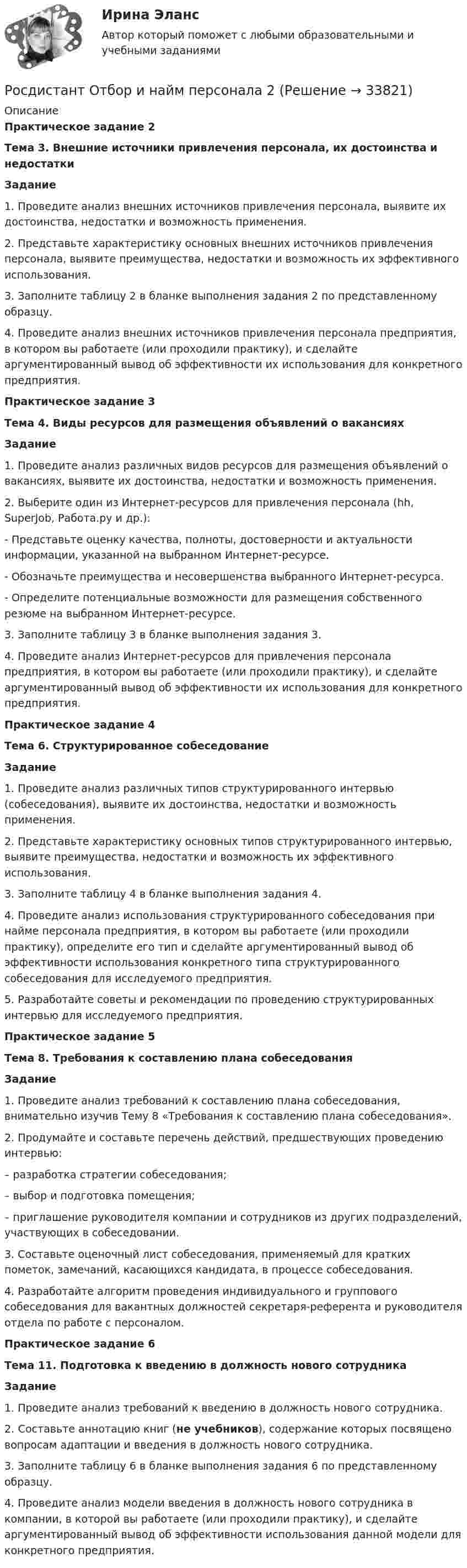      
          Описание
          Практическое задание 2Тема 3. Внешние источники привлечения персонала, их достоинства и недостаткиЗадание 	1. Проведите анализ внешних источников привлечения персонала, выявите их достоинства, недостатки и возможность применения. 	2. Представьте характеристику основных внешних источников привлечения персонала, выявите преимущества, недостатки и возможность их эффективного использования. 	3. Заполните таблицу 2 в бланке выполнения задания 2 по представленному образцу.	4. Проведите анализ внешних источников привлечения персонала предприятия, в котором вы работаете (или проходили практику), и сделайте аргументированный вывод об эффективности их использования для конкретного предприятия.  Практическое задание 3Тема 4. Виды ресурсов для размещения объявлений о вакансияхЗадание 	1. Проведите анализ различных видов ресурсов для размещения объявлений о вакансиях, выявите их достоинства, недостатки и возможность применения.	2. Выберите один из Интернет-ресурсов для привлечения персонала (hh, SuperJob, Работа.ру и др.):-      Представьте оценку качества, полноты, достоверности и актуальности информации, указанной на выбранном Интернет-ресурсе.-      Обозначьте преимущества и несовершенства выбранного Интернет-ресурса.-      Определите потенциальные возможности для размещения собственного резюме на выбранном Интернет-ресурсе.	3. Заполните таблицу 3 в бланке выполнения задания 3.	4. Проведите анализ Интернет-ресурсов для привлечения персонала предприятия, в котором вы работаете (или проходили практику), и сделайте аргументированный вывод об эффективности их использования для конкретного предприятия. Практическое задание 4Тема 6. Структурированное собеседованиеЗадание 	1. Проведите анализ различных типов структурированного интервью (собеседования), выявите их достоинства, недостатки и возможность применения. 	2. Представьте характеристику основных типов структурированного интервью, выявите преимущества, недостатки и возможность их эффективного использования. 	3. Заполните таблицу 4 в бланке выполнения задания 4. 	4. Проведите анализ использования структурированного собеседования при найме персонала предприятия, в котором вы работаете (или проходили практику), определите его тип и сделайте аргументированный вывод об эффективности использования конкретного типа структурированного собеседования для исследуемого предприятия.	5. Разработайте советы и рекомендации по проведению структурированных интервью для исследуемого предприятия.  Практическое задание 5Тема 8. Требования к составлению плана собеседованияЗадание 	1. Проведите анализ требований к составлению плана собеседования, внимательно изучив Тему 8 «Требования к составлению плана собеседования».	2. Продумайте и составьте перечень действий, предшествующих проведению интервью:–      разработка стратегии собеседования; –      выбор и подготовка помещения;–      приглашение руководителя компании и сотрудников из других подразделений, участвующих в собеседовании.	3. Составьте оценочный лист собеседования, применяемый для кратких пометок, замечаний, касающихся кандидата, в процессе собеседования.	4. Разработайте алгоритм проведения индивидуального и группового собеседования для вакантных должностей секретаря-референта и руководителя отдела по работе с персоналом.Практическое задание 6Тема 11. Подготовка к введению в должность нового сотрудникаЗадание 	1. Проведите анализ требований к введению в должность нового сотрудника.	2. Составьте аннотацию книг (не учебников), содержание которых посвящено вопросам адаптации и введения в должность нового сотрудника.	3. Заполните таблицу 6 в бланке выполнения задания 6 по представленному образцу.	4. Проведите анализ модели введения в должность нового сотрудника в компании, в которой вы работаете (или проходили практику), и сделайте аргументированный вывод об эффективности использования данной модели для конкретного предприятия.  
            
            
            [Росдистант] Отбор и найм персонала 1 (ТЕСТЫ ОТВЕТЫ)Росдистант Отбор и найм персонала 2 [Росдистант] Отбор и найм персонала 2 (8701) (контрольная работа, практические задания)[Росдистант] Отбор и найм персонала 2.Итоговый тест Росдистант ТГУ 2023г.[Росдистант] Отбор и найм персонала 2 (ПРАКТИЧЕСКИЕ ЗАДАНИЯ)[Росдистант] Отбор и найм персонала 2.ПРАКТИЧЕСКОЕ ЗАДАНИЕ №1. Росдистант ТГУ  2023г[Росдистант] Отбор и найм персонала 2.ПРАКТИЧЕСКОЕ ЗАДАНИЕ №2. Росдистант ТГУ 2023г[Росдистант] Основы технологии производства и ремонта автомобилей (контрольная работа, практические задания)[Росдистант]  Основы технологии производства и ремонта автомобилей (ПРАКТИЧЕСКИЕ ЗАДАНИЯ)[Росдистант]  Основы технологии производства и ремонта автомобилей  (ТЕСТЫ ОТВЕТЫ)Росдистант. Основы электромеханики 4. Генераторы постоянного тока. Задание 1Росдистант. Основы электромеханики 9. Работа трансформатора на нагрузку. Задание 2[Росдистант] Особенная часть уголовного права (контрольная работа, практические задания)[Росдистант] Особенности рассмотрения отдельных категорий гражданских дел (контрольная работа, практические задания)