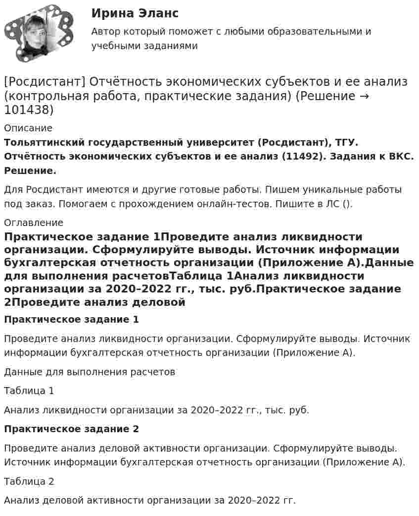     
            Описание
            Тольяттинский государственный университет (Росдистант), ТГУ. Отчётность экономических субъектов и ее анализ (11492). Задания к ВКС. Решение.Для Росдистант имеются и другие готовые работы. Пишем уникальные работы под заказ. Помогаем с прохождением онлайн-тестов. Пишите в ЛС (). 
            Оглавление
            Практическое задание 1Проведите анализ ликвидности организации. Сформулируйте выводы. Источник информации бухгалтерская отчетность организации (Приложение А).Данные для выполнения расчетовТаблица 1Анализ ликвидности организации за 2020–2022 гг., тыс. руб.Практическое задание 2Проведите анализ деловой активности организации. Сформулируйте выводы. Источник информации бухгалтерская отчетность организации (Приложение А).Таблица 2Анализ деловой активности организации за 2020–2022 гг.  
            
            
            [Росдистант]Отчётность экономических субъектов и ее анализ.Итоговый Росдистант ТГУ 2023г[Росдистант] Отчётность экономических субъектов и ее анализ (контрольная работа, практические задания)[Росдистант]Отчётность экономических субъектов и ее анализ.ПРАКТИЧЕСКОЕ ЗАДАНИЕ 1.Росдистант ТГУ 2023г[Росдистант]Отчётность экономических субъектов и ее анализ.ПРАКТИЧЕСКОЕ ЗАДАНИЕ 2.Росдистант ТГУ 2023г[Росдистант]Отчётность экономических субъектов и ее анализ.ПРАКТИЧЕСКОЕ ЗАДАНИЕ 3.Росдистант ТГУ 2023г[Росдистант]Отчётность экономических субъектов и ее анализ.ПРАКТИЧЕСКОЕ ЗАДАНИЕ 4.Росдистант ТГУ 2023г[Росдистант]Отчётность экономических субъектов и ее анализ.ПРАКТИЧЕСКОЕ ЗАДАНИЕ 5.Росдистант ТГУ 2023г[Росдистант] Отбор и найм персонала 2 (8701) (контрольная работа, практические задания)[Росдистант] Отбор и найм персонала 2.Итоговый тест Росдистант ТГУ 2023г.[Росдистант] Отбор и найм персонала 2 (ПРАКТИЧЕСКИЕ ЗАДАНИЯ)[Росдистант] Отбор и найм персонала 2.ПРАКТИЧЕСКОЕ ЗАДАНИЕ №1. Росдистант ТГУ  2023г[Росдистант] Отбор и найм персонала 2.ПРАКТИЧЕСКОЕ ЗАДАНИЕ №2. Росдистант ТГУ 2023г[Росдистант] Отбор и найм персонала 2.ПРАКТИЧЕСКОЕ ЗАДАНИЕ №3.Росдистант ТГУ 2023г[Росдистант]Отбор и найм персонала 2.Росдистант ТГУ 2023г 