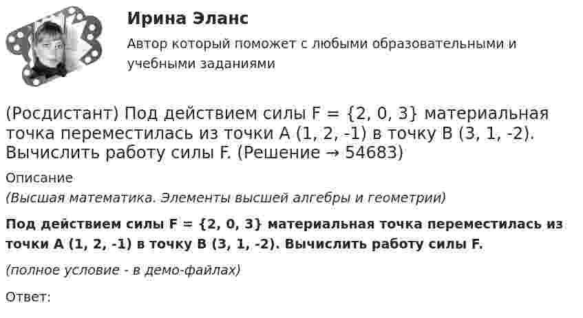     
            Описание
            (Высшая математика. Элементы высшей алгебры и геометрии)Под действием силы F = {2, 0, 3} материальная точка переместилась из точки A (1, 2, -1) в точку B (3, 1, -2). Вычислить работу силы F.(полное условие - в демо-файлах)Ответ:    
            
            
            (Росдистант) Под действием силы F = {1, -5, 1} материальная точка переместилась из точки A (0, 2, -1) в точку B (5, 1, 3). Вычислить работу силы F.(Росдистант) Под действием силы F = {2, 0, 3} материальная точка переместилась из точки A (1, 2, -1) в точку B (3, 1, -2). Вычислить работу силы F.(Росдистант) Под действием силы F = {-2, 0, 3} материальная точка переместилась из точки A (1, 2, -3) в точку B (-2, 5, 7). Вычислить работу силы F.(Росдистант) Под действием силы F = {2, 0, -3} материальная точка переместилась из точки A (2, 0, -3) в точку B (2, 3, 1). Вычислить работу силы F.(Росдистант) Под действием силы F = {2, -1, -2} материальная точка переместилась из точки A (-1, 0, 3) в точку B (2, -1, 1). Вычислить работу силы (Росдистант) Под действием силы F = {2, -1, 3} материальная точка переместилась из точки A (1, 0, -2) в точку B (-2, 3, 1). Вычислить работу силы F.(Росдистант) Под действием силы F = {2, -1, -3} материальная точка переместилась из точки A (3, -2, 1) в точку B (5, -3, -2). Вычислить работу силы F.Росдистант_Планировка и застройка населенных мест_Промежуточный тест 1Росдистант план тушения пожара на объекте [Росдистант] План тушения пожара на объекте (2694) (итоговый тест, вопросы, ответы)[Росдистант] План тушения пожара на объекте.Итоговый тест Росдистант ТГУ 2022г [Росдистант]План тушения пожара на объекте (ПРАКТИЧЕСКИЕ ЗАДАНИЯ)[Росдистант]План тушения пожара на объекте (ПРАКТИЧЕСКИЕ ЗАДАНИЯ)(Росдистант) Под действием силы F = {1, -3, 1} материальная точка переместилась из точки A (2, 5, 0) в точку B (1, 2, -1). Вычислить работу силы F.