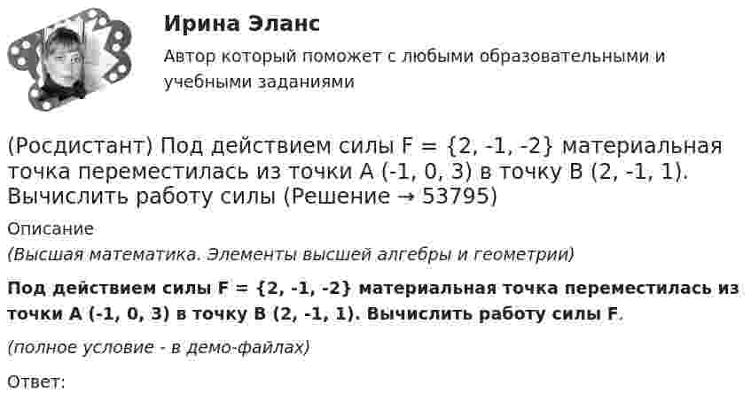     
            Описание
            (Высшая математика. Элементы высшей алгебры и геометрии)Под действием силы F = {2, -1, -2} материальная точка переместилась из точки A (-1, 0, 3) в точку B (2, -1, 1). Вычислить работу силы F.(полное условие - в демо-файлах)Ответ:  
            
            
            (Росдистант) Под действием силы F = {2, 0, -3} материальная точка переместилась из точки A (2, 0, -3) в точку B (2, 3, 1). Вычислить работу силы F.(Росдистант) Под действием силы F = {2, -1, -2} материальная точка переместилась из точки A (-1, 0, 3) в точку B (2, -1, 1). Вычислить работу силы (Росдистант) Под действием силы F = {2, -1, 3} материальная точка переместилась из точки A (1, 0, -2) в точку B (-2, 3, 1). Вычислить работу силы F.(Росдистант) Под действием силы F = {2, -1, -3} материальная точка переместилась из точки A (3, -2, 1) в точку B (5, -3, -2). Вычислить работу силы F.(Росдистант) Под действием силы F = {2, -2, 0} материальная точка переместилась из точки A (-1, 2, 1) в точку B (3, 2, -1). Вычислить работу силы F.(Росдистант) Под действием силы F = {3, -5, 1} материальная точка переместилась из точки A (0, -3, 2) в точку B (5, -5, 3). Вычислить работу силы F.(Росдистант) Под действием силы F = {3, -5, 2} материальная точка переместилась из точки A (-1, 0, 3) в точку B (1, -5, -4). Вычислить работу силы F.[Росдистант] План тушения пожара на объекте.Итоговый тест Росдистант ТГУ 2022г [Росдистант]План тушения пожара на объекте (ПРАКТИЧЕСКИЕ ЗАДАНИЯ)[Росдистант]План тушения пожара на объекте (ПРАКТИЧЕСКИЕ ЗАДАНИЯ)(Росдистант) Под действием силы F = {1, -3, 1} материальная точка переместилась из точки A (2, 5, 0) в точку B (1, 2, -1). Вычислить работу силы F.(Росдистант) Под действием силы F = {-1, 3, 2} материальная точка переместилась из точки A (-2, 3, -4) в точку B (0, -1, 2). Вычислить работу силы F.(Росдистант) Под действием силы F = {1, -5, 1} материальная точка переместилась из точки A (0, 2, -1) в точку B (5, 1, 3). Вычислить работу силы F.(Росдистант) Под действием силы F = {2, 0, 3} материальная точка переместилась из точки A (1, 2, -1) в точку B (3, 1, -2). Вычислить работу силы F.