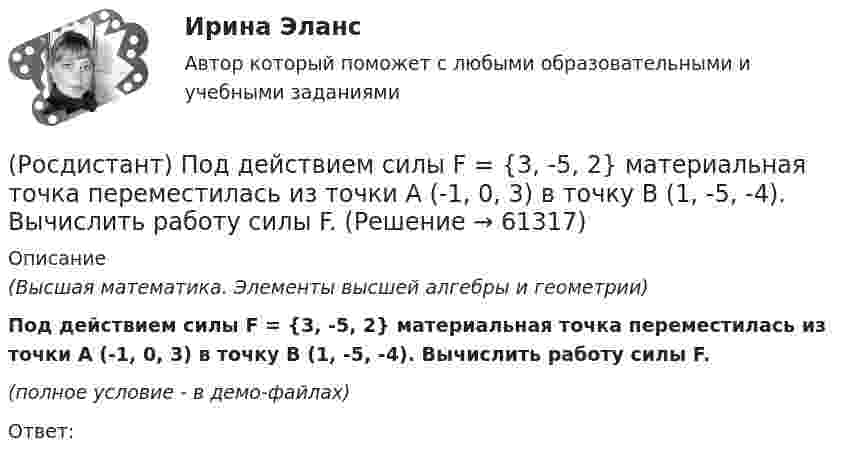    
            Описание
            (Высшая математика. Элементы высшей алгебры и геометрии)Под действием силы F = {3, -5, 2} материальная точка переместилась из точки A (-1, 0, 3) в точку B (1, -5, -4). Вычислить работу силы F.(полное условие - в демо-файлах)Ответ:    
            
            
            (Росдистант) Под действием силы F = {3, -5, 1} материальная точка переместилась из точки A (0, -3, 2) в точку B (5, -5, 3). Вычислить работу силы F.(Росдистант) Под действием силы F = {3, -5, 2} материальная точка переместилась из точки A (-1, 0, 3) в точку B (1, -5, -4). Вычислить работу силы F.(Росдистант) Под действием силы F = -i + 2j материальная точка переместилась из точки M (2, 0, -1) в точку B (5, -2, 2). Вычислить работу силы F.[Росдистант] Пожарная автоматика (ПРАКТИЧЕСКИЕ ЗАДАНИЯ). Вариант 8[Росдистант] Пожарная безопасность [Росдистант] Пожарная безопасность (итоговый тест, вопросы, ответы)Росдистант Пожарная безопасность Практические 1-9 (Росдистант) Под действием силы F = {1, -5, 1} материальная точка переместилась из точки A (0, 2, -1) в точку B (5, 1, 3). Вычислить работу силы F.(Росдистант) Под действием силы F = {2, 0, 3} материальная точка переместилась из точки A (1, 2, -1) в точку B (3, 1, -2). Вычислить работу силы F.(Росдистант) Под действием силы F = {-2, 0, 3} материальная точка переместилась из точки A (1, 2, -3) в точку B (-2, 5, 7). Вычислить работу силы F.(Росдистант) Под действием силы F = {2, 0, -3} материальная точка переместилась из точки A (2, 0, -3) в точку B (2, 3, 1). Вычислить работу силы F.(Росдистант) Под действием силы F = {2, -1, -2} материальная точка переместилась из точки A (-1, 0, 3) в точку B (2, -1, 1). Вычислить работу силы (Росдистант) Под действием силы F = {2, -1, 3} материальная точка переместилась из точки A (1, 0, -2) в точку B (-2, 3, 1). Вычислить работу силы F.(Росдистант) Под действием силы F = {2, -1, -3} материальная точка переместилась из точки A (3, -2, 1) в точку B (5, -3, -2). Вычислить работу силы F.