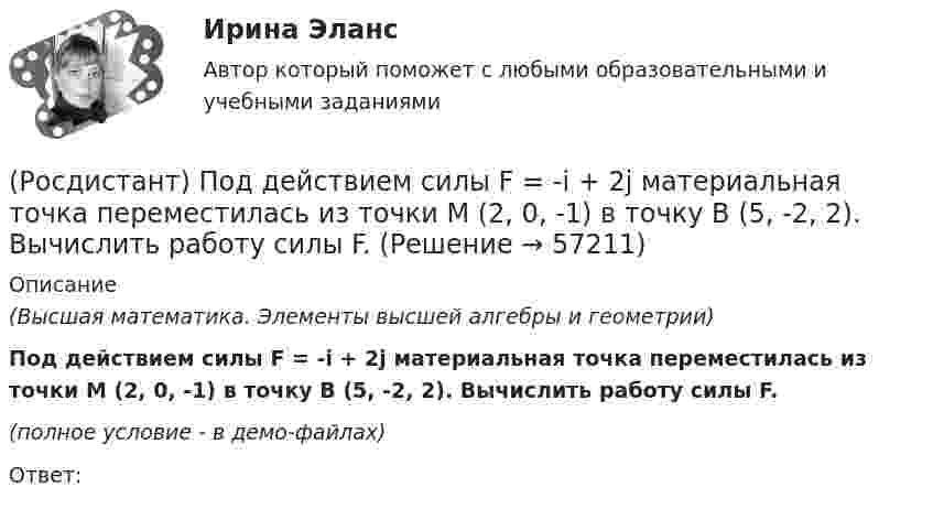     
            Описание
            (Высшая математика. Элементы высшей алгебры и геометрии)Под действием силы F = -i + 2j материальная точка переместилась из точки M (2, 0, -1) в точку B (5, -2, 2). Вычислить работу силы F.(полное условие - в демо-файлах)Ответ:   
            
            
            (Росдистант) Под действием силы F = {3, -5, 2} материальная точка переместилась из точки A (-1, 0, 3) в точку B (1, -5, -4). Вычислить работу силы F.(Росдистант) Под действием силы F = -i + 2j материальная точка переместилась из точки M (2, 0, -1) в точку B (5, -2, 2). Вычислить работу силы F.[Росдистант] Пожарная автоматика (ПРАКТИЧЕСКИЕ ЗАДАНИЯ). Вариант 8[Росдистант] Пожарная безопасность [Росдистант] Пожарная безопасность (итоговый тест, вопросы, ответы)Росдистант Пожарная безопасность Практические 1-9 [Росдистант] Пожарная безопасность (ПРАКТИЧЕСКИЕ ЗАДАНИЯ 1-9) Вариант для студентов с фамилией на букву З(Росдистант) Под действием силы F = {2, 0, 3} материальная точка переместилась из точки A (1, 2, -1) в точку B (3, 1, -2). Вычислить работу силы F.(Росдистант) Под действием силы F = {-2, 0, 3} материальная точка переместилась из точки A (1, 2, -3) в точку B (-2, 5, 7). Вычислить работу силы F.(Росдистант) Под действием силы F = {2, 0, -3} материальная точка переместилась из точки A (2, 0, -3) в точку B (2, 3, 1). Вычислить работу силы F.(Росдистант) Под действием силы F = {2, -1, -2} материальная точка переместилась из точки A (-1, 0, 3) в точку B (2, -1, 1). Вычислить работу силы (Росдистант) Под действием силы F = {2, -1, 3} материальная точка переместилась из точки A (1, 0, -2) в точку B (-2, 3, 1). Вычислить работу силы F.(Росдистант) Под действием силы F = {2, -1, -3} материальная точка переместилась из точки A (3, -2, 1) в точку B (5, -3, -2). Вычислить работу силы F.(Росдистант) Под действием силы F = {2, -2, 0} материальная точка переместилась из точки A (-1, 2, 1) в точку B (3, 2, -1). Вычислить работу силы F.