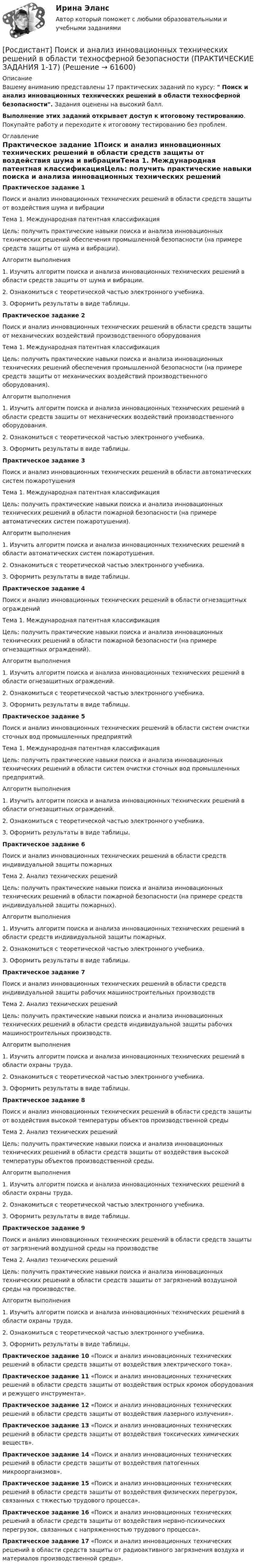     
            Описание
            Вашему вниманию представлены 17 практических заданий по курсу:  Поиск и анализ инновационных технических решений в области техносферной безопасности. Задания оценены на высокий балл. Выполнение этих заданий открывает доступ к итоговому тестированию. Покупайте работу и переходите к итоговому тестированию без проблем. 
            Оглавление
            Практическое задание 1Поиск и анализ инновационных технических решений в области средств защиты от воздействия шума и вибрацииТема 1. Международная патентная классификацияЦель: получить практические навыки поиска и анализа инновационных технических решений обеспечения промышленной безопасности (на примере средств защиты от шума и вибрации).Алгоритм выполнения1. Изучить алгоритм поиска и анализа инновационных технических решений в области средств защиты от шума и вибрации.2. Ознакомиться с теоретической частью электронного учебника.3. Оформить результаты в виде таблицы.Практическое задание 2Поиск и анализ инновационных технических решений в области средств защиты от механических воздействий производственного оборудованияТема 1. Международная патентная классификацияЦель: получить практические навыки поиска и анализа инновационных технических решений обеспечения промышленной безопасности (на примере средств защиты от механических воздействий производственного оборудования).Алгоритм выполнения1. Изучить алгоритм поиска и анализа инновационных технических решений в области средств защиты от механических воздействий производственного оборудования.2. Ознакомиться с теоретической частью электронного учебника.3. Оформить результаты в виде таблицы.Практическое задание 3Поиск и анализ инновационных технических решений в области автоматических систем пожаротушенияТема 1. Международная патентная классификацияЦель: получить практические навыки поиска и анализа инновационных технических решений в области пожарной безопасности (на примере автоматических систем пожаротушения).Алгоритм выполнения1. Изучить алгоритм поиска и анализа инновационных технических решений в области автоматических систем пожаротушения.2. Ознакомиться с теоретической частью электронного учебника.3. Оформить результаты в виде таблицы.Практическое задание 4 Поиск и анализ инновационных технических решений в области огнезащитных огражденийТема 1. Международная патентная классификацияЦель: получить практические навыки поиска и анализа инновационных технических решений в области пожарной безопасности (на примере огнезащитных ограждений).Алгоритм выполнения1. Изучить алгоритм поиска и анализа инновационных технических решений в области огнезащитных ограждений.2. Ознакомиться с теоретической частью электронного учебника.3. Оформить результаты в виде таблицы.Практическое задание 5Поиск и анализ инновационных технических решений в области систем очистки сточных вод промышленных предприятийТема 1. Международная патентная классификацияЦель: получить практические навыки поиска и анализа инновационных технических решений в области систем очистки сточных вод промышленных предприятий.Алгоритм выполнения1. Изучить алгоритм поиска и анализа инновационных технических решений в области огнезащитных ограждений.2. Ознакомиться с теоретической частью электронного учебника.3. Оформить результаты в виде таблицы.Практическое задание 6 Поиск и анализ инновационных технических решений в области средств индивидуальной защиты пожарныхТема 2. Анализ технических решенийЦель: получить практические навыки поиска и анализа инновационных технических решений в области пожарной безопасности (на примере средств индивидуальной защиты пожарных).Алгоритм выполнения1. Изучить алгоритм поиска и анализа инновационных технических решений в области средств индивидуальной защиты пожарных.2. Ознакомиться с теоретической частью электронного учебника.3. Оформить результаты в виде таблицы.Практическое задание 7 Поиск и анализ инновационных технических решений в области средств индивидуальной защиты рабочих машиностроительных производствТема 2. Анализ технических решенийЦель: получить практические навыки поиска и анализа инновационных технических решений в области средств индивидуальной защиты рабочих машиностроительных производств.Алгоритм выполнения1. Изучить алгоритм поиска и анализа инновационных технических решений в области охраны труда.2. Ознакомиться с теоретической частью электронного учебника.3. Оформить результаты в виде таблицы.Практическое задание 8Поиск и анализ инновационных технических решений в области средств защиты от воздействия высокой температуры объектов производственной средыТема 2. Анализ технических решенийЦель: получить практические навыки поиска и анализа инновационных технических решений в области средств защиты от воздействия высокой температуры объектов производственной среды.Алгоритм выполнения1. Изучить алгоритм поиска и анализа инновационных технических решений в области охраны труда.2. Ознакомиться с теоретической частью электронного учебника.3. Оформить результаты в виде таблицы.Практическое задание 9Поиск и анализ инновационных технических решений в области средств защиты от загрязнений воздушной среды на производствеТема 2. Анализ технических решенийЦель: получить практические навыки поиска и анализа инновационных технических решений в области средств защиты от загрязнений воздушной среды на производстве.Алгоритм выполнения1. Изучить алгоритм поиска и анализа инновационных технических решений в области охраны труда.2. Ознакомиться с теоретической частью электронного учебника.3. Оформить результаты в виде таблицы.Практическое задание 10 «Поиск и анализ инновационных технических решений в области средств защиты от воздействия электрического тока».Практическое задание 11 «Поиск и анализ инновационных технических решений в области средств защиты от воздействия острых кромок оборудования и режущего инструмента».Практическое задание 12 «Поиск и анализ инновационных технических решений в области средств защиты от воздействия лазерного излучения».Практическое задание 13 «Поиск и анализ инновационных технических решений в области средств защиты от воздействия токсических химических веществ».Практическое задание 14 «Поиск и анализ инновационных технических решений в области средств защиты от воздействия патогенных микроорганизмов».Практическое задание 15 «Поиск и анализ инновационных технических решений в области средств защиты от воздействия физических перегрузок, связанных с тяжестью трудового процесса».Практическое задание 16 «Поиск и анализ инновационных технических решений в области средств защиты от воздействия нервно-психических перегрузок, связанных с напряженностью трудового процесса».Практическое задание 17 «Поиск и анализ инновационных технических решений в области средств защиты от радиоактивного загрязнения воздуха и материалов производственной среды».  
            
            
            [Росдистант] Поиск и анализ инновационных технических решений в области техносферной безопасности (ПРАКТИЧЕСКИЕ ЗАДАНИЯ 1-17)[Росдистант] Поиск и анализ инновационных технических решений в области техносферной безопасности (ПРАКТИЧЕСКИЕ ЗАДАНИЯ 1-17)[Росдистант] Поиск и анализ инновационных технических решений в области техносферной безопасности (практические задания) 2022гРосдистант. Поиск и анализ инновационных технических решений в области техносферной безопасности. Практические задания 2023[Росдистант]Поиск и анализ инновационных технических решений в области техносферной безопасности.Практические задания Росдистант ТГУ 2022г[Росдистант]Показатели и контроль качества электрической энергии.Итоговый тест Росдистант ТГУ 2023г[Росдистант] Показатели и контроль качества электрической энергии (ПРОМЕЖУТОЧНЫЕ ТЕСТЫ) Росдистант ТГУ 2023 г.Росдистант. Пожарная тактика. Вариант 6[Росдистант] Пожарная техника и пожарно-техническое оборудование (итоговый тест, вопросы, ответы)[Росдистант] Пожарная техника и пожарно-техническое оборудование  (ПРАКТИЧЕСКИЕ ЗАДАНИЯ 1-9)Росдистант. Пожаротушение. Задание (1-13). Вариант 1.Росдистант  Поиск и анализ инновационных технических решений в области техносферной безопасности[Росдистант] Поиск и анализ инновационных технических решений в области техносферной безопасности 2023[Росдистант]Поиск и анализ инновационных технических решений в области техносферной безопасности.Итоговый тест Росдистант ТГУ 2022г 