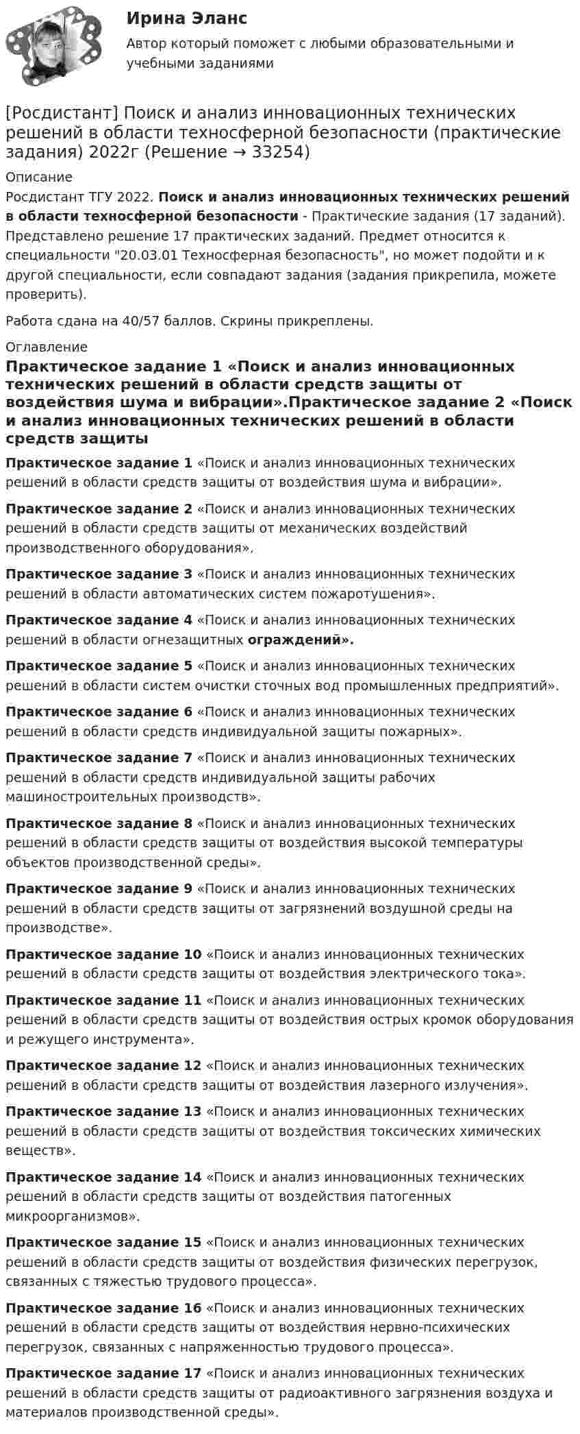     
          Описание
          Росдистант ТГУ 2022. Поиск и анализ инновационных технических решений в области техносферной безопасности - Практические задания (17 заданий). Представлено решение 17 практических заданий. Предмет относится к специальности 20.03.01 Техносферная безопасность, но может подойти и к другой специальности, если совпадают задания (задания прикрепила, можете проверить).Работа сдана на 40/57 баллов. Скрины прикреплены. 
          Оглавление
          Практическое задание 1 «Поиск и анализ инновационных технических решений в области средств защиты от воздействия шума и вибрации».Практическое задание 2 «Поиск и анализ инновационных технических решений в области средств защиты от механических воздействий производственного оборудования».Практическое задание 3 «Поиск и анализ инновационных технических решений в области автоматических систем пожаротушения».Практическое задание 4 «Поиск и анализ инновационных технических решений в области огнезащитных ограждений».Практическое задание 5 «Поиск и анализ инновационных технических решений в области систем очистки сточных вод промышленных предприятий».Практическое задание 6 «Поиск и анализ инновационных технических решений в области средств индивидуальной защиты пожарных».Практическое задание 7 «Поиск и анализ инновационных технических решений в области средств индивидуальной защиты рабочих машиностроительных производств».Практическое задание 8 «Поиск и анализ инновационных технических решений в области средств защиты от воздействия высокой температуры объектов производственной среды».Практическое задание 9 «Поиск и анализ инновационных технических решений в области средств защиты от загрязнений воздушной среды на производстве».Практическое задание 10 «Поиск и анализ инновационных технических решений в области средств защиты от воздействия электрического тока».Практическое задание 11 «Поиск и анализ инновационных технических решений в области средств защиты от воздействия острых кромок оборудования и режущего инструмента».Практическое задание 12 «Поиск и анализ инновационных технических решений в области средств защиты от воздействия лазерного излучения».Практическое задание 13 «Поиск и анализ инновационных технических решений в области средств защиты от воздействия токсических химических веществ».Практическое задание 14 «Поиск и анализ инновационных технических решений в области средств защиты от воздействия патогенных микроорганизмов».Практическое задание 15 «Поиск и анализ инновационных технических решений в области средств защиты от воздействия физических перегрузок, связанных с тяжестью трудового процесса».Практическое задание 16 «Поиск и анализ инновационных технических решений в области средств защиты от воздействия нервно-психических перегрузок, связанных с напряженностью трудового процесса».Практическое задание 17 «Поиск и анализ инновационных технических решений в области средств защиты от радиоактивного загрязнения воздуха и материалов производственной среды». 
            
            
            [Росдистант] Поиск и анализ инновационных технических решений в области техносферной безопасности (ПРАКТИЧЕСКИЕ ЗАДАНИЯ 1-17)[Росдистант] Поиск и анализ инновационных технических решений в области техносферной безопасности (практические задания) 2022гРосдистант. Поиск и анализ инновационных технических решений в области техносферной безопасности. Практические задания 2023[Росдистант]Поиск и анализ инновационных технических решений в области техносферной безопасности.Практические задания Росдистант ТГУ 2022г[Росдистант]Показатели и контроль качества электрической энергии.Итоговый тест Росдистант ТГУ 2023г[Росдистант] Показатели и контроль качества электрической энергии (ПРОМЕЖУТОЧНЫЕ ТЕСТЫ) Росдистант ТГУ 2023 г.РОСДИСТАНТ Показатели и контроль качества электрической энергии Промежуточный тест № 1, 2, 3, 4[Росдистант] Пожарная техника и пожарно-техническое оборудование (итоговый тест, вопросы, ответы)[Росдистант] Пожарная техника и пожарно-техническое оборудование  (ПРАКТИЧЕСКИЕ ЗАДАНИЯ 1-9)Росдистант. Пожаротушение. Задание (1-13). Вариант 1.Росдистант  Поиск и анализ инновационных технических решений в области техносферной безопасности[Росдистант] Поиск и анализ инновационных технических решений в области техносферной безопасности 2023[Росдистант]Поиск и анализ инновационных технических решений в области техносферной безопасности.Итоговый тест Росдистант ТГУ 2022г [Росдистант] Поиск и анализ инновационных технических решений в области техносферной безопасности (практические задания)