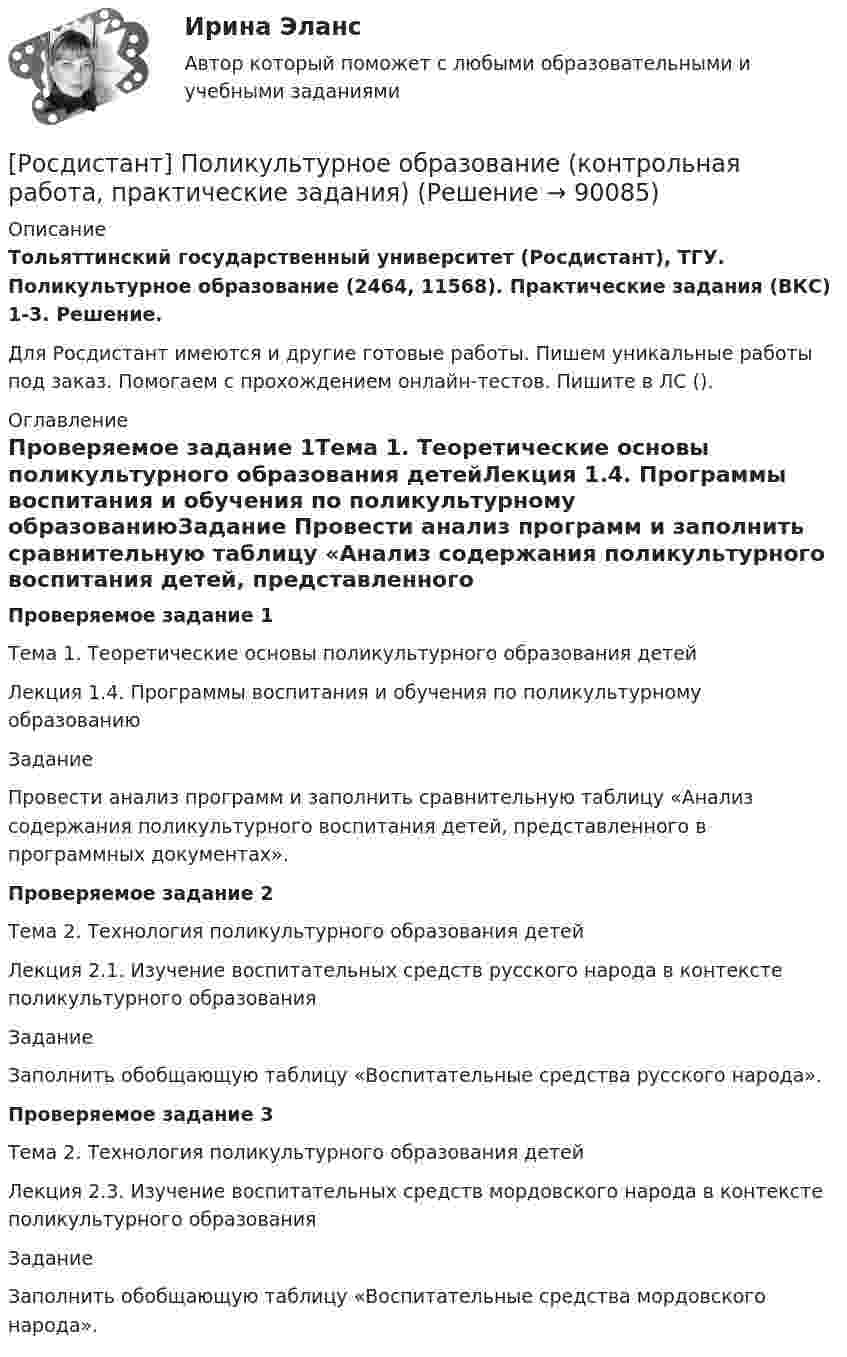     
            Описание
            Тольяттинский государственный университет (Росдистант), ТГУ. Поликультурное образование (2464, 11568). Практические задания (ВКС) 1-3. Решение.Для Росдистант имеются и другие готовые работы. Пишем уникальные работы под заказ. Помогаем с прохождением онлайн-тестов. Пишите в ЛС (). 
            Оглавление
            Проверяемое задание 1Тема 1. Теоретические основы поликультурного образования детейЛекция 1.4. Программы воспитания и обучения по поликультурному образованиюЗадание Провести анализ программ и заполнить сравнительную таблицу «Анализ содержания поликультурного воспитания детей, представленного в программных документах».Проверяемое задание 2Тема 2. Технология поликультурного образования детейЛекция 2.1. Изучение воспитательных средств русского народа в контексте поликультурного образованияЗадание Заполнить обобщающую таблицу «Воспитательные средства русского народа».Проверяемое задание 3Тема 2. Технология поликультурного образования детейЛекция 2.3. Изучение воспитательных средств мордовского народа в контексте поликультурного образованияЗадание Заполнить обобщающую таблицу «Воспитательные средства мордовского народа».  
            
            
            (Росдистант) По каноническому уравнению поверхности второго порядка   9x² + 4y² + 54x + 8y + 49 = 0  определить тип поверхности.[Росдистант] Поликультурное образование (контрольная работа, практические задания)[Росдистант] Поликультурное образование (Практические задания 1,2,3 для ВКС) Росдистант ТГУ[Росдистант] Полицейская и оперативно-розыскная деятельность (контрольная работа, практические задания)[Росдистант] Полицейская и оперативно-розыскная деятельность (ПРАКТИЧЕСКИЕ ЗАДАНИЯ))[Росдистант]Полицейская и оперативно-розыскная деятельность.ПРАКТИЧЕСКИЕ ЗАДАНИЯ  Росдистант ТГУ 2022г[Росдистант]Полицейская и оперативно-розыскная деятельность.Росдистант ТГУ 2022г[Росдистант] Поиск и анализ инновационных технических решений в области техносферной безопасности (практические задания) 2022гРосдистант. Поиск и анализ инновационных технических решений в области техносферной безопасности. Практические задания 2023[Росдистант]Поиск и анализ инновационных технических решений в области техносферной безопасности.Практические задания Росдистант ТГУ 2022г[Росдистант]Показатели и контроль качества электрической энергии.Итоговый тест Росдистант ТГУ 2023г[Росдистант] Показатели и контроль качества электрической энергии (ПРОМЕЖУТОЧНЫЕ ТЕСТЫ) Росдистант ТГУ 2023 г.РОСДИСТАНТ Показатели и контроль качества электрической энергии Промежуточный тест № 1, 2, 3, 4[Росдистант] Показатели и контроль качества электрической энергии (ТЕСТЫ ОТВЕТЫ)