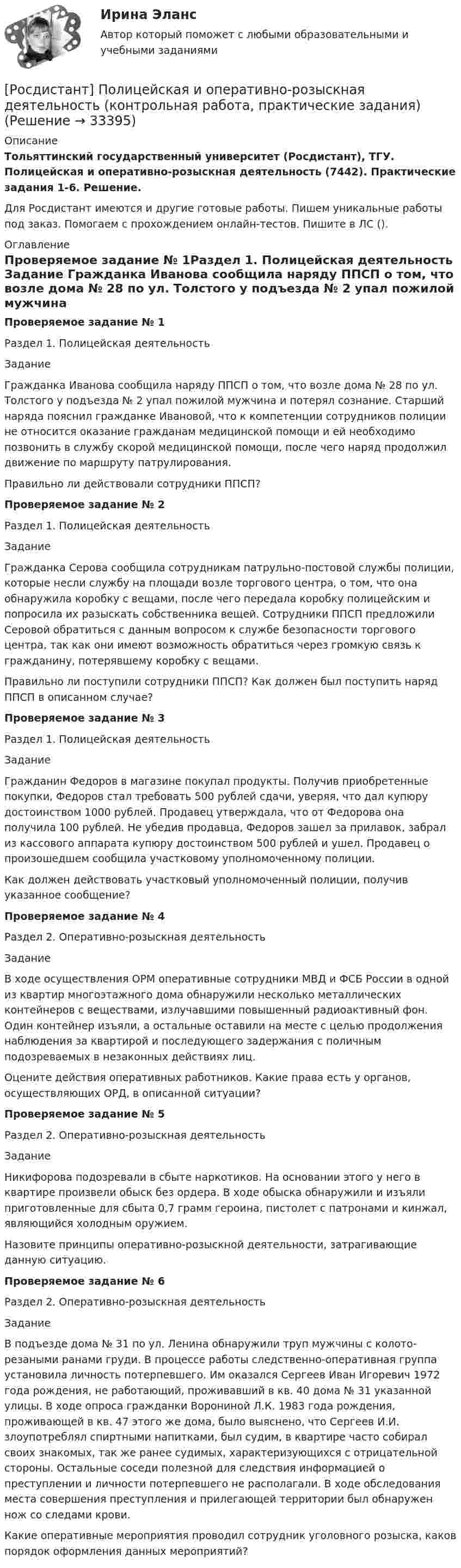     
          Описание
          Тольяттинский государственный университет (Росдистант), ТГУ. Полицейская и оперативно-розыскная деятельность (7442). Практические задания 1-6. Решение.Для Росдистант имеются и другие готовые работы. Пишем уникальные работы под заказ. Помогаем с прохождением онлайн-тестов. Пишите в ЛС (). 
          Оглавление
          Проверяемое задание № 1Раздел 1. Полицейская деятельность Задание Гражданка Иванова сообщила наряду ППСП о том, что возле дома № 28 по ул. Толстого у подъезда № 2 упал пожилой мужчина и потерял сознание. Старший наряда пояснил гражданке Ивановой, что к компетенции сотрудников полиции не относится оказание гражданам медицинской помощи и ей необходимо позвонить в службу скорой медицинской помощи, после чего наряд продолжил движение по маршруту патрулирования.Правильно ли действовали сотрудники ППСП?Проверяемое задание № 2Раздел 1. Полицейская деятельность Задание Гражданка Серова сообщила сотрудникам патрульно-постовой службы полиции, которые несли службу на площади возле торгового центра, о том, что она обнаружила коробку с вещами, после чего передала коробку полицейским и попросила их разыскать собственника вещей. Сотрудники ППСП предложили Серовой обратиться с данным вопросом к службе безопасности торгового центра, так как они имеют возможность обратиться через громкую связь к гражданину, потерявшему коробку с вещами.Правильно ли поступили сотрудники ППСП? Как должен был поступить наряд ППСП в описанном случае?Проверяемое задание № 3Раздел 1. Полицейская деятельность ЗаданиеГражданин Федоров в магазине покупал продукты. Получив приобретенные покупки, Федоров стал требовать 500 рублей сдачи, уверяя, что дал купюру достоинством 1000 рублей. Продавец утверждала, что от Федорова она получила 100 рублей. Не убедив продавца, Федоров зашел за прилавок, забрал из кассового аппарата купюру достоинством 500 рублей и ушел. Продавец о произошедшем сообщила участковому уполномоченному полиции. Как должен действовать участковый уполномоченный полиции, получив указанное сообщение?Проверяемое задание № 4Раздел 2. Оперативно-розыскная деятельностьЗаданиеВ ходе осуществления ОРМ оперативные сотрудники МВД и ФСБ России в одной из квартир многоэтажного дома обнаружили несколько металлических контейнеров с веществами, излучавшими повышенный радиоактивный фон. Один контейнер изъяли, а остальные оставили на месте с целью продолжения наблюдения за квартирой и последующего задержания с поличным подозреваемых в незаконных действиях лиц.Оцените действия оперативных работников. Какие права есть у органов, осуществляющих ОРД, в описанной ситуации?Проверяемое задание № 5Раздел 2. Оперативно-розыскная деятельностьЗаданиеНикифорова подозревали в сбыте наркотиков. На основании этого у него в квартире произвели обыск без ордера. В ходе обыска обнаружили и изъяли приготовленные для сбыта 0,7 грамм героина, пистолет с патронами и кинжал, являющийся холодным оружием.Назовите принципы оперативно-розыскной деятельности, затрагивающие данную ситуацию.Проверяемое задание № 6Раздел 2. Оперативно-розыскная деятельностьЗаданиеВ подъезде дома № 31 по ул. Ленина обнаружили труп мужчины с колото-резаными ранами груди. В процессе работы следственно-оперативная группа установила личность потерпевшего. Им оказался Сергеев Иван Игоревич 1972 года рождения, не работающий, проживавший в кв. 40 дома № 31 указанной улицы. В ходе опроса гражданки Ворониной Л.К. 1983 года рождения, проживающей в кв. 47 этого же дома, было выяснено, что Сергеев И.И. злоупотреблял спиртными напитками, был судим, в квартире часто собирал своих знакомых, так же ранее судимых, характеризующихся с отрицательной стороны. Остальные соседи полезной для следствия информацией о преступлении и личности потерпевшего не располагали. В ходе обследования места совершения преступления и прилегающей территории был обнаружен нож со следами крови.Какие оперативные мероприятия проводил сотрудник уголовного розыска, каков порядок оформления данных мероприятий? 
            
            
            [Росдистант] Поликультурное образование (Практические задания 1,2,3 для ВКС) Росдистант ТГУ[Росдистант] Полицейская и оперативно-розыскная деятельность (контрольная работа, практические задания)[Росдистант] Полицейская и оперативно-розыскная деятельность (ПРАКТИЧЕСКИЕ ЗАДАНИЯ))[Росдистант]Полицейская и оперативно-розыскная деятельность.ПРАКТИЧЕСКИЕ ЗАДАНИЯ  Росдистант ТГУ 2022г[Росдистант]Полицейская и оперативно-розыскная деятельность.Росдистант ТГУ 2022г[Росдистант] Полупроводниковые приборы (3038) (контрольная работа, практические задания)(Росдистант) Полярные координаты точки М(3; π/2). Тогда ордината точки М равна ...[Росдистант]Поиск и анализ инновационных технических решений в области техносферной безопасности.Практические задания Росдистант ТГУ 2022г[Росдистант]Показатели и контроль качества электрической энергии.Итоговый тест Росдистант ТГУ 2023г[Росдистант] Показатели и контроль качества электрической энергии (ПРОМЕЖУТОЧНЫЕ ТЕСТЫ) Росдистант ТГУ 2023 г.РОСДИСТАНТ Показатели и контроль качества электрической энергии Промежуточный тест № 1, 2, 3, 4[Росдистант] Показатели и контроль качества электрической энергии (ТЕСТЫ ОТВЕТЫ)(Росдистант) По какой формуле вычисляется векторное произведение векторов a и b?(Росдистант) По каноническому уравнению поверхности второго порядка   9x² + 4y² + 54x + 8y + 49 = 0  определить тип поверхности.