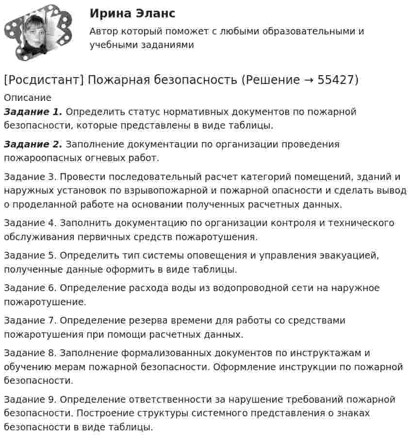      
            Описание
             Задание 1. Определить статус нормативных документов по пожарной безопасности, которые представлены в виде таблицы. Задание 2. Заполнение документации по организации проведения пожароопасных огневых работ.	Задание 3. Провести последовательный расчет категорий помещений, зданий и наружных установок по взрывопожарной и пожарной опасности и сделать вывод о проделанной работе на основании полученных расчетных данных.	Задание 4. Заполнить документацию по организации контроля и технического обслуживания первичных средств пожаротушения.	Задание 5. Определить тип системы оповещения и управления эвакуацией, полученные данные оформить в виде таблицы.	Задание 6. Определение расхода воды из водопроводной сети на наружное пожаротушение.	Задание 7. Определение резерва времени для работы со средствами пожаротушения при помощи расчетных данных.	Задание 8. Заполнение формализованных документов по инструктажам и обучению мерам пожарной безопасности. Оформление инструкции по пожарной безопасности.	Задание 9. Определение ответственности за нарушение требований пожарной безопасности. Построение структуры системного представления о знаках безопасности в виде таблицы.   
            
            
            [Росдистант] Пожарная автоматика (ПРАКТИЧЕСКИЕ ЗАДАНИЯ). Вариант 8[Росдистант] Пожарная безопасность [Росдистант] Пожарная безопасность (итоговый тест, вопросы, ответы)Росдистант Пожарная безопасность Практические 1-9 [Росдистант] Пожарная безопасность (ПРАКТИЧЕСКИЕ ЗАДАНИЯ 1-9) Вариант для студентов с фамилией на букву З[Росдистант] Пожарная безопасность (ПРАКТИЧЕСКИЕ ЗАДАНИЯ 1-9) Вариант для студентов с фамилией на букву П[Росдистант] Пожарная безопасность (ПРАКТИЧЕСКИЕ ЗАДАНИЯ 1-9) Вариант для студентов с фамилией на букву Ф(Росдистант) Под действием силы F = {2, 0, -3} материальная точка переместилась из точки A (2, 0, -3) в точку B (2, 3, 1). Вычислить работу силы F.(Росдистант) Под действием силы F = {2, -1, -2} материальная точка переместилась из точки A (-1, 0, 3) в точку B (2, -1, 1). Вычислить работу силы (Росдистант) Под действием силы F = {2, -1, 3} материальная точка переместилась из точки A (1, 0, -2) в точку B (-2, 3, 1). Вычислить работу силы F.(Росдистант) Под действием силы F = {2, -1, -3} материальная точка переместилась из точки A (3, -2, 1) в точку B (5, -3, -2). Вычислить работу силы F.(Росдистант) Под действием силы F = {2, -2, 0} материальная точка переместилась из точки A (-1, 2, 1) в точку B (3, 2, -1). Вычислить работу силы F.(Росдистант) Под действием силы F = {3, -5, 1} материальная точка переместилась из точки A (0, -3, 2) в точку B (5, -5, 3). Вычислить работу силы F.(Росдистант) Под действием силы F = {3, -5, 2} материальная точка переместилась из точки A (-1, 0, 3) в точку B (1, -5, -4). Вычислить работу силы F.