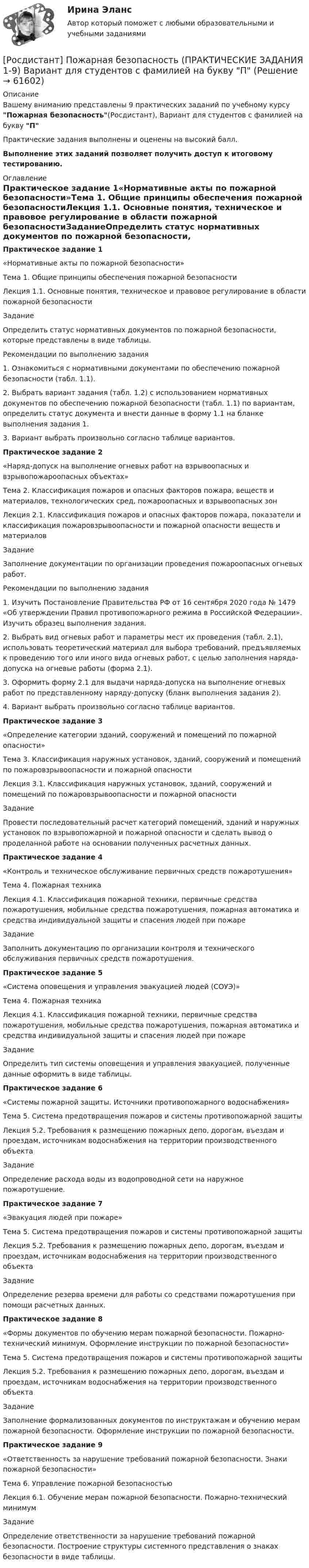     
            Описание
            Вашему вниманию представлены 9 практических заданий по учебному курсу Пожарная безопасность(Росдистант), Вариант для студентов с фамилией на букву ППрактические задания выполнены и оценены на высокий балл.Выполнение этих заданий позволяет получить доступ к итоговому тестированию. 
            Оглавление
            Практическое задание 1«Нормативные акты по пожарной безопасности»Тема 1. Общие принципы обеспечения пожарной безопасностиЛекция 1.1. Основные понятия, техническое и правовое регулирование в области пожарной безопасностиЗаданиеОпределить статус нормативных документов по пожарной безопасности, которые представлены в виде таблицы.Рекомендации по выполнению задания1. Ознакомиться с нормативными документами по обеспечению пожарной безопасности (табл. 1.1).2. Выбрать вариант задания (табл. 1.2) с использованием нормативных документов по обеспечению пожарной безопасности (табл. 1.1) по вариантам, определить статус документа и внести данные в форму 1.1 на бланке выполнения задания 1.3. Вариант выбрать произвольно согласно таблице вариантов.Практическое задание 2«Наряд-допуск на выполнение огневых работ на взрывоопасных и взрывопожароопасных объектах»Тема 2. Классификация пожаров и опасных факторов пожара, веществ и материалов, технологических сред, пожароопасных и взрывоопасных зонЛекция 2.1. Классификация пожаров и опасных факторов пожара, показатели и классификация пожаровзрывоопасности и пожарной опасности веществ и материаловЗаданиеЗаполнение документации по организации проведения пожароопасных огневых работ.Рекомендации по выполнению задания1. Изучить Постановление Правительства РФ от 16 сентября 2020 года № 1479 «Об утверждении Правил противопожарного режима в Российской Федерации». Изучить образец выполнения задания.2. Выбрать вид огневых работ и параметры мест их проведения (табл. 2.1), использовать теоретический материал для выбора требований, предъявляемых к проведению того или иного вида огневых работ, с целью заполнения наряда-допуска на огневые работы (форма 2.1).3. Оформить форму 2.1 для выдачи наряда-допуска на выполнение огневых работ по представленному наряду-допуску (бланк выполнения задания 2).4. Вариант выбрать произвольно согласно таблице вариантов.Практическое задание 3«Определение категории зданий, сооружений и помещений по пожарной опасности»Тема 3. Классификация наружных установок, зданий, сооружений и помещений по пожаровзрывоопасности и пожарной опасностиЛекция 3.1. Классификация наружных установок, зданий, сооружений и помещений по пожаровзрывоопасности и пожарной опасностиЗаданиеПровести последовательный расчет категорий помещений, зданий и наружных установок по взрывопожарной и пожарной опасности и сделать вывод о проделанной работе на основании полученных расчетных данных.Практическое задание 4«Контроль и техническое обслуживание первичных средств пожаротушения»Тема 4. Пожарная техникаЛекция 4.1. Классификация пожарной техники, первичные средства пожаротушения, мобильные средства пожаротушения, пожарная автоматика и средства индивидуальной защиты и спасения людей при пожареЗаданиеЗаполнить документацию по организации контроля и технического обслуживания первичных средств пожаротушения.Практическое задание 5«Система оповещения и управления эвакуацией людей (СОУЭ)»Тема 4. Пожарная техникаЛекция 4.1. Классификация пожарной техники, первичные средства пожаротушения, мобильные средства пожаротушения, пожарная автоматика и средства индивидуальной защиты и спасения людей при пожареЗаданиеОпределить тип системы оповещения и управления эвакуацией, полученные данные оформить в виде таблицы.Практическое задание 6«Системы пожарной защиты. Источники противопожарного водоснабжения»Тема 5. Система предотвращения пожаров и системы противопожарной защитыЛекция 5.2. Требования к размещению пожарных депо, дорогам, въездам и проездам, источникам водоснабжения на территории производственного объектаЗаданиеОпределение расхода воды из водопроводной сети на наружное пожаротушение.Практическое задание 7«Эвакуация людей при пожаре»Тема 5. Система предотвращения пожаров и системы противопожарной защитыЛекция 5.2. Требования к размещению пожарных депо, дорогам, въездам и проездам, источникам водоснабжения на территории производственного объектаЗаданиеОпределение резерва времени для работы со средствами пожаротушения при помощи расчетных данных.Практическое задание 8«Формы документов по обучению мерам пожарной безопасности. Пожарно-технический минимум. Оформление инструкции по пожарной безопасности»Тема 5. Система предотвращения пожаров и системы противопожарной защитыЛекция 5.2. Требования к размещению пожарных депо, дорогам, въездам и проездам, источникам водоснабжения на территории производственного объектаЗаданиеЗаполнение формализованных документов по инструктажам и обучению мерам пожарной безопасности. Оформление инструкции по пожарной безопасности.Практическое задание 9«Ответственность за нарушение требований пожарной безопасности. Знаки пожарной безопасности»Тема 6. Управление пожарной безопасностьюЛекция 6.1. Обучение мерам пожарной безопасности. Пожарно-технический минимумЗаданиеОпределение ответственности за нарушение требований пожарной безопасности. Построение структуры системного представления о знаках безопасности в виде таблицы.  
            
            
            [Росдистант] Пожарная безопасность (ПРАКТИЧЕСКИЕ ЗАДАНИЯ 1-9) Вариант для студентов с фамилией на букву З[Росдистант] Пожарная безопасность (ПРАКТИЧЕСКИЕ ЗАДАНИЯ 1-9) Вариант для студентов с фамилией на букву П[Росдистант] Пожарная безопасность (ПРАКТИЧЕСКИЕ ЗАДАНИЯ 1-9) Вариант для студентов с фамилией на букву Ф[Росдистант] Пожарная безопасность (ПРОМЕЖУТОЧНЫЕ ТЕСТЫ + ИТОГОВЫЙ ТЕСТ) Росдистант ТГУРосдистант. Пожарная тактика. Вариант 6[Росдистант] Пожарная техника и пожарно-техническое оборудование (итоговый тест, вопросы, ответы)[Росдистант] Пожарная техника и пожарно-техническое оборудование  (ПРАКТИЧЕСКИЕ ЗАДАНИЯ 1-9)(Росдистант) Под действием силы F = {2, -2, 0} материальная точка переместилась из точки A (-1, 2, 1) в точку B (3, 2, -1). Вычислить работу силы F.(Росдистант) Под действием силы F = {3, -5, 1} материальная точка переместилась из точки A (0, -3, 2) в точку B (5, -5, 3). Вычислить работу силы F.(Росдистант) Под действием силы F = {3, -5, 2} материальная точка переместилась из точки A (-1, 0, 3) в точку B (1, -5, -4). Вычислить работу силы F.(Росдистант) Под действием силы F = -i + 2j материальная точка переместилась из точки M (2, 0, -1) в точку B (5, -2, 2). Вычислить работу силы F.[Росдистант] Пожарная автоматика (ПРАКТИЧЕСКИЕ ЗАДАНИЯ). Вариант 8[Росдистант] Пожарная безопасность [Росдистант] Пожарная безопасность (итоговый тест, вопросы, ответы)