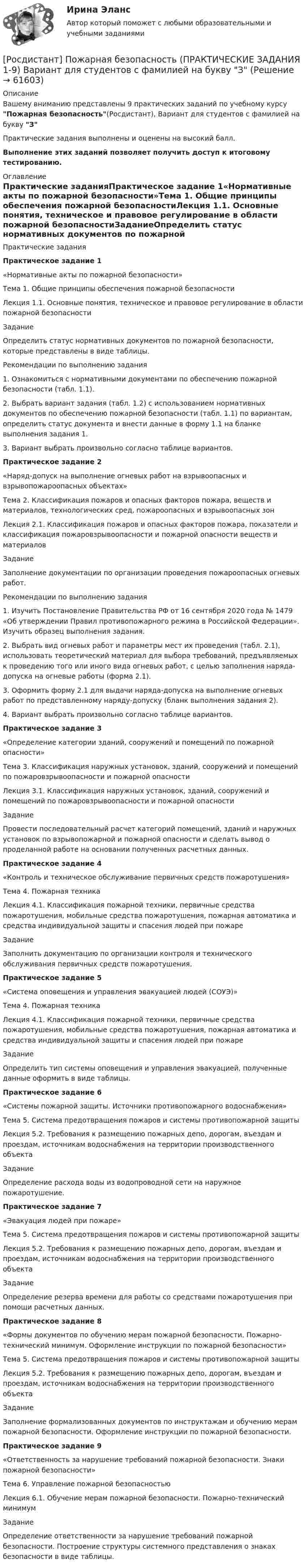     
            Описание
            Вашему вниманию представлены 9 практических заданий по учебному курсу Пожарная безопасность(Росдистант), Вариант для студентов с фамилией на букву З Практические задания выполнены и оценены на высокий балл.Выполнение этих заданий позволяет получить доступ к итоговому тестированию. 
            Оглавление
            Практические заданияПрактическое задание 1«Нормативные акты по пожарной безопасности»Тема 1. Общие принципы обеспечения пожарной безопасностиЛекция 1.1. Основные понятия, техническое и правовое регулирование в области пожарной безопасностиЗаданиеОпределить статус нормативных документов по пожарной безопасности, которые представлены в виде таблицы.Рекомендации по выполнению задания1. Ознакомиться с нормативными документами по обеспечению пожарной безопасности (табл. 1.1).2. Выбрать вариант задания (табл. 1.2) с использованием нормативных документов по обеспечению пожарной безопасности (табл. 1.1) по вариантам, определить статус документа и внести данные в форму 1.1 на бланке выполнения задания 1.3. Вариант выбрать произвольно согласно таблице вариантов.Практическое задание 2«Наряд-допуск на выполнение огневых работ на взрывоопасных и взрывопожароопасных объектах»Тема 2. Классификация пожаров и опасных факторов пожара, веществ и материалов, технологических сред, пожароопасных и взрывоопасных зонЛекция 2.1. Классификация пожаров и опасных факторов пожара, показатели и классификация пожаровзрывоопасности и пожарной опасности веществ и материаловЗаданиеЗаполнение документации по организации проведения пожароопасных огневых работ.Рекомендации по выполнению задания1. Изучить Постановление Правительства РФ от 16 сентября 2020 года № 1479 «Об утверждении Правил противопожарного режима в Российской Федерации». Изучить образец выполнения задания.2. Выбрать вид огневых работ и параметры мест их проведения (табл. 2.1), использовать теоретический материал для выбора требований, предъявляемых к проведению того или иного вида огневых работ, с целью заполнения наряда-допуска на огневые работы (форма 2.1).3. Оформить форму 2.1 для выдачи наряда-допуска на выполнение огневых работ по представленному наряду-допуску (бланк выполнения задания 2).4. Вариант выбрать произвольно согласно таблице вариантов.Практическое задание 3«Определение категории зданий, сооружений и помещений по пожарной опасности»Тема 3. Классификация наружных установок, зданий, сооружений и помещений по пожаровзрывоопасности и пожарной опасностиЛекция 3.1. Классификация наружных установок, зданий, сооружений и помещений по пожаровзрывоопасности и пожарной опасностиЗаданиеПровести последовательный расчет категорий помещений, зданий и наружных установок по взрывопожарной и пожарной опасности и сделать вывод о проделанной работе на основании полученных расчетных данных.Практическое задание 4«Контроль и техническое обслуживание первичных средств пожаротушения»Тема 4. Пожарная техникаЛекция 4.1. Классификация пожарной техники, первичные средства пожаротушения, мобильные средства пожаротушения, пожарная автоматика и средства индивидуальной защиты и спасения людей при пожареЗаданиеЗаполнить документацию по организации контроля и технического обслуживания первичных средств пожаротушения.Практическое задание 5«Система оповещения и управления эвакуацией людей (СОУЭ)»Тема 4. Пожарная техникаЛекция 4.1. Классификация пожарной техники, первичные средства пожаротушения, мобильные средства пожаротушения, пожарная автоматика и средства индивидуальной защиты и спасения людей при пожареЗаданиеОпределить тип системы оповещения и управления эвакуацией, полученные данные оформить в виде таблицы.Практическое задание 6«Системы пожарной защиты. Источники противопожарного водоснабжения»Тема 5. Система предотвращения пожаров и системы противопожарной защитыЛекция 5.2. Требования к размещению пожарных депо, дорогам, въездам и проездам, источникам водоснабжения на территории производственного объектаЗаданиеОпределение расхода воды из водопроводной сети на наружное пожаротушение.Практическое задание 7«Эвакуация людей при пожаре»Тема 5. Система предотвращения пожаров и системы противопожарной защитыЛекция 5.2. Требования к размещению пожарных депо, дорогам, въездам и проездам, источникам водоснабжения на территории производственного объектаЗаданиеОпределение резерва времени для работы со средствами пожаротушения при помощи расчетных данных.Практическое задание 8«Формы документов по обучению мерам пожарной безопасности. Пожарно-технический минимум. Оформление инструкции по пожарной безопасности»Тема 5. Система предотвращения пожаров и системы противопожарной защитыЛекция 5.2. Требования к размещению пожарных депо, дорогам, въездам и проездам, источникам водоснабжения на территории производственного объектаЗаданиеЗаполнение формализованных документов по инструктажам и обучению мерам пожарной безопасности. Оформление инструкции по пожарной безопасности.Практическое задание 9«Ответственность за нарушение требований пожарной безопасности. Знаки пожарной безопасности»Тема 6. Управление пожарной безопасностьюЛекция 6.1. Обучение мерам пожарной безопасности. Пожарно-технический минимумЗаданиеОпределение ответственности за нарушение требований пожарной безопасности. Построение структуры системного представления о знаках безопасности в виде таблицы.  
            
            
            Росдистант Пожарная безопасность Практические 1-9 [Росдистант] Пожарная безопасность (ПРАКТИЧЕСКИЕ ЗАДАНИЯ 1-9) Вариант для студентов с фамилией на букву З[Росдистант] Пожарная безопасность (ПРАКТИЧЕСКИЕ ЗАДАНИЯ 1-9) Вариант для студентов с фамилией на букву П[Росдистант] Пожарная безопасность (ПРАКТИЧЕСКИЕ ЗАДАНИЯ 1-9) Вариант для студентов с фамилией на букву Ф[Росдистант] Пожарная безопасность (ПРОМЕЖУТОЧНЫЕ ТЕСТЫ + ИТОГОВЫЙ ТЕСТ) Росдистант ТГУРосдистант. Пожарная тактика. Вариант 6[Росдистант] Пожарная техника и пожарно-техническое оборудование (итоговый тест, вопросы, ответы)(Росдистант) Под действием силы F = {2, -1, -3} материальная точка переместилась из точки A (3, -2, 1) в точку B (5, -3, -2). Вычислить работу силы F.(Росдистант) Под действием силы F = {2, -2, 0} материальная точка переместилась из точки A (-1, 2, 1) в точку B (3, 2, -1). Вычислить работу силы F.(Росдистант) Под действием силы F = {3, -5, 1} материальная точка переместилась из точки A (0, -3, 2) в точку B (5, -5, 3). Вычислить работу силы F.(Росдистант) Под действием силы F = {3, -5, 2} материальная точка переместилась из точки A (-1, 0, 3) в точку B (1, -5, -4). Вычислить работу силы F.(Росдистант) Под действием силы F = -i + 2j материальная точка переместилась из точки M (2, 0, -1) в точку B (5, -2, 2). Вычислить работу силы F.[Росдистант] Пожарная автоматика (ПРАКТИЧЕСКИЕ ЗАДАНИЯ). Вариант 8[Росдистант] Пожарная безопасность 