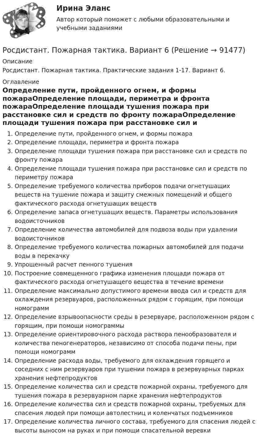      
            Описание
            Росдистант. Пожарная тактика. Практические задания 1-17. Вариант 6. 
            Оглавление
            Определение пути, пройденного огнем, и формы пожараОпределение площади, периметра и фронта пожараОпределение площади тушения пожара при расстановке сил и средств по фронту пожараОпределение площади тушения пожара при расстановке сил и средств по периметру пожараОпределение требуемого количества приборов подачи огнетушащих веществ на тушение пожара и защиту смежных помещений и общего фактического расхода огнетушащих веществОпределение запаса огнетушащих веществ. Параметры использования водоисточниковОпределение количества автомобилей для подвоза воды при удалении водоисточниковОпределение требуемого количества пожарных автомобилей для подачи воды в перекачкуУпрощенный расчет пенного тушенияПостроение совмещенного графика изменения площади пожара от фактического расхода огнетушащего вещества в течение времениОпределение максимально допустимого времени ввода сил и средств для охлаждения резервуаров, расположенных рядом с горящим, при помощи номограммОпределение взрывоопасности среды в резервуаре, расположенном рядом с горящим, при помощи номограммыОпределение ориентировочного расхода раствора пенообразователя и количества пеногенераторов, независимо от способа подачи пены, при помощи номограммОпределение расхода воды, требуемого для охлаждения горящего и соседних с ним резервуаров при тушении пожара в резервуарных парках хранения нефтепродуктовОпределение количества сил и средств пожарной охраны, требуемого для тушения пожара в резервуарном парке хранения нефтепродуктовОпределение количества сил и средств пожарной охраны, требуемых для спасения людей при помощи автолестниц и коленчатых подъемниковОпределение количества личного состава, требуемого для спасения людей с высоты выносом на руках и при помощи спасательной веревки  
            
            
            [Росдистант] Пожарная безопасность (ПРОМЕЖУТОЧНЫЕ ТЕСТЫ + ИТОГОВЫЙ ТЕСТ) Росдистант ТГУРосдистант. Пожарная тактика. Вариант 6[Росдистант] Пожарная техника и пожарно-техническое оборудование (итоговый тест, вопросы, ответы)[Росдистант] Пожарная техника и пожарно-техническое оборудование  (ПРАКТИЧЕСКИЕ ЗАДАНИЯ 1-9)Росдистант. Пожаротушение. Задание (1-13). Вариант 1.Росдистант  Поиск и анализ инновационных технических решений в области техносферной безопасности[Росдистант] Поиск и анализ инновационных технических решений в области техносферной безопасности 2023(Росдистант) Под действием силы F = -i + 2j материальная точка переместилась из точки M (2, 0, -1) в точку B (5, -2, 2). Вычислить работу силы F.[Росдистант] Пожарная автоматика (ПРАКТИЧЕСКИЕ ЗАДАНИЯ). Вариант 8[Росдистант] Пожарная безопасность [Росдистант] Пожарная безопасность (итоговый тест, вопросы, ответы)Росдистант Пожарная безопасность Практические 1-9 [Росдистант] Пожарная безопасность (ПРАКТИЧЕСКИЕ ЗАДАНИЯ 1-9) Вариант для студентов с фамилией на букву З[Росдистант] Пожарная безопасность (ПРАКТИЧЕСКИЕ ЗАДАНИЯ 1-9) Вариант для студентов с фамилией на букву П