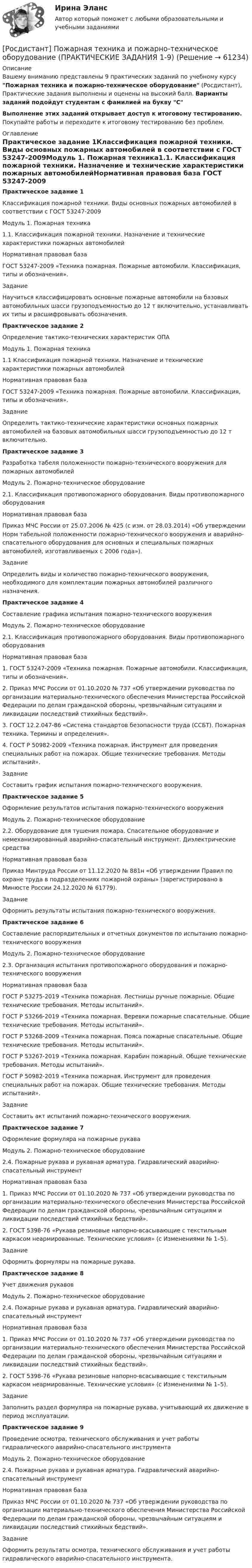     
            Описание
            Вашему вниманию представлены 9 практических заданий по учебному курсу Пожарная техника и пожарно-техническое оборудование (Росдистант), Практические задания выполнены и оценены на высокий балл. Варианты заданий подойдут студентам с фамилией на букву СВыполнение этих заданий открывает доступ к итоговому тестированию. Покупайте работы и переходите к итоговому тестированию без проблем. 
            Оглавление
            Практическое задание 1Классификация пожарной техники. Виды основных пожарных автомобилей в соответствии с ГОСТ 53247-2009Модуль 1. Пожарная техника1.1.	Классификация пожарной техники. Назначение и технические характеристики пожарных автомобилейНормативная правовая база ГОСТ 53247-2009 «Техника пожарная. Пожарные автомобили. Классификация, типы и обозначения».ЗаданиеНаучиться классифицировать основные пожарные автомобили на базовых автомобильных шасси грузоподъемностью до 12 т включительно, устанавливать их типы и расшифровывать обозначения.Практическое задание 2Определение тактико-технических характеристик ОПАМодуль 1. Пожарная техника1.1	Классификация пожарной техники. Назначение и технические характеристики пожарных автомобилейНормативная правовая базаГОСТ 53247-2009 «Техника пожарная. Пожарные автомобили. Классификация, типы и обозначения».ЗаданиеОпределить тактико-технические характеристики основных пожарных автомобилей на базовых автомобильных шасси грузоподъемностью до 12 т включительно.Практическое задание 3Разработка табеля положенности пожарно-технического вооружения для пожарных автомобилейМодуль 2. Пожарно-техническое оборудование2.1.	Классификация противопожарного оборудования. Виды противопожарного оборудованияНормативная правовая базаПриказ МЧС России от 25.07.2006 № 425 (с изм. от 28.03.2014) «Об утверждении Норм табельной положенности пожарно-технического вооружения и аварийно-спасательного оборудования для основных и специальных пожарных автомобилей, изготавливаемых с 2006 года»).ЗаданиеОпределить виды и количество пожарно-технического вооружения, необходимого для комплектации пожарных автомобилей различного назначения.Практическое задание 4Составление графика испытания пожарно-технического вооруженияМодуль 2. Пожарно-техническое оборудование2.1. Классификация противопожарного оборудования. Виды противопожарного оборудованияНормативная правовая база1.	ГОСТ 53247-2009 «Техника пожарная. Пожарные автомобили. Классификация, типы и обозначения».2.	Приказ МЧС России от 01.10.2020 № 737 «Об утверждении руководства по организации материально-технического обеспечения Министерства Российской Федерации по делам гражданской обороны, чрезвычайным ситуациям и ликвидации последствий стихийных бедствий».3.	ГОСТ 12.2.047-86 «Система стандартов безопасности труда (ССБТ). Пожарная техника. Термины и определения».4.	ГОСТ Р 50982-2009 «Техника пожарная. Инструмент для проведения специальных работ на пожарах. Общие технические требования. Методы испытаний».ЗаданиеСоставить график испытания пожарно-технического вооружения.Практическое задание 5Оформление результатов испытания пожарно-технического вооруженияМодуль 2. Пожарно-техническое оборудование2.2. Оборудование для тушения пожара. Спасательное оборудование и немеханизированный аварийно-спасательный инструмент. Диэлектрические средстваНормативная правовая базаПриказ Минтруда России от 11.12.2020 № 881н «Об утверждении Правил по охране труда в подразделениях пожарной охраны» (зарегистрировано в Минюсте России 24.12.2020 № 61779).ЗаданиеОформить результаты испытания пожарно-технического вооружения.Практическое задание 6Составление распорядительных и отчетных документов по испытанию пожарно-технического вооруженияМодуль 2. Пожарно-техническое оборудование2.3. Организация испытания противопожарного оборудования и пожарно-технического вооруженияНормативная правовая базаГОСТ Р 53275-2019 «Техника пожарная. Лестницы ручные пожарные. Общие технические требования. Методы испытаний».ГОСТ Р 53266-2019 «Техника пожарная. Веревки пожарные спасательные. Общие технические требования. Методы испытаний».ГОСТ Р 53268-2009 «Техника пожарная. Пояса пожарные спасательные. Общие технические требования. Методы испытаний».ГОСТ Р 53267-2019 «Техника пожарная. Карабин пожарный. Общие технические требования. Методы испытаний».ГОСТ Р 50982-2019 «Техника пожарная. Инструмент для проведения специальных работ на пожарах. Общие технические требования. Методы испытаний».ЗаданиеСоставить акт испытаний пожарно-технического вооружения.Практическое задание 7Оформление формуляра на пожарные рукаваМодуль 2. Пожарно-техническое оборудование2.4. Пожарные рукава и рукавная арматура. Гидравлический аварийно-спасательный инструментНормативная правовая база1.	Приказ МЧС России от 01.10.2020 № 737 «Об утверждении руководства по организации материально-технического обеспечения Министерства Российской Федерации по делам гражданской обороны, чрезвычайным ситуациям и ликвидации последствий стихийных бедствий».2.	ГОСТ 5398-76 «Рукава резиновые напорно-всасывающие с текстильным каркасом неармированные. Технические условия» (с Изменениями № 1–5).ЗаданиеОформить формуляры на пожарные рукава.Практическое задание 8Учет движения рукавовМодуль 2. Пожарно-техническое оборудование2.4. Пожарные рукава и рукавная арматура. Гидравлический аварийно-спасательный инструментНормативная правовая база1.	Приказ МЧС России от 01.10.2020 № 737 «Об утверждении руководства по организации материально-технического обеспечения Министерства Российской Федерации по делам гражданской обороны, чрезвычайным ситуациям и ликвидации последствий стихийных бедствий».2.	ГОСТ 5398-76 «Рукава резиновые напорно-всасывающие с текстильным каркасом неармированные. Технические условия» (с Изменениями № 1–5).ЗаданиеЗаполнить раздел формуляра на пожарные рукава, учитывающий их движение в период эксплуатации.Практическое задание 9Проведение осмотра, технического обслуживания и учет работы гидравлического аварийно-спасательного инструментаМодуль 2. Пожарно-техническое оборудование2.4. Пожарные рукава и рукавная арматура. Гидравлический аварийно-спасательный инструментНормативная правовая базаПриказ МЧС России от 01.10.2020 № 737 «Об утверждении руководства по организации материально-технического обеспечения Министерства Российской Федерации по делам гражданской обороны, чрезвычайным ситуациям и ликвидации последствий стихийных бедствий».ЗаданиеОформить результаты осмотра, технического обслуживания и учет работы гидравлического аварийно-спасательного инструмента.  
            
            
            [Росдистант] Пожарная техника и пожарно-техническое оборудование (итоговый тест, вопросы, ответы)[Росдистант] Пожарная техника и пожарно-техническое оборудование  (ПРАКТИЧЕСКИЕ ЗАДАНИЯ 1-9)Росдистант. Пожаротушение. Задание (1-13). Вариант 1.Росдистант  Поиск и анализ инновационных технических решений в области техносферной безопасности[Росдистант] Поиск и анализ инновационных технических решений в области техносферной безопасности 2023[Росдистант]Поиск и анализ инновационных технических решений в области техносферной безопасности.Итоговый тест Росдистант ТГУ 2022г [Росдистант] Поиск и анализ инновационных технических решений в области техносферной безопасности (практические задания)[Росдистант] Пожарная безопасность [Росдистант] Пожарная безопасность (итоговый тест, вопросы, ответы)Росдистант Пожарная безопасность Практические 1-9 [Росдистант] Пожарная безопасность (ПРАКТИЧЕСКИЕ ЗАДАНИЯ 1-9) Вариант для студентов с фамилией на букву З[Росдистант] Пожарная безопасность (ПРАКТИЧЕСКИЕ ЗАДАНИЯ 1-9) Вариант для студентов с фамилией на букву П[Росдистант] Пожарная безопасность (ПРАКТИЧЕСКИЕ ЗАДАНИЯ 1-9) Вариант для студентов с фамилией на букву Ф[Росдистант] Пожарная безопасность (ПРОМЕЖУТОЧНЫЕ ТЕСТЫ + ИТОГОВЫЙ ТЕСТ) Росдистант ТГУ