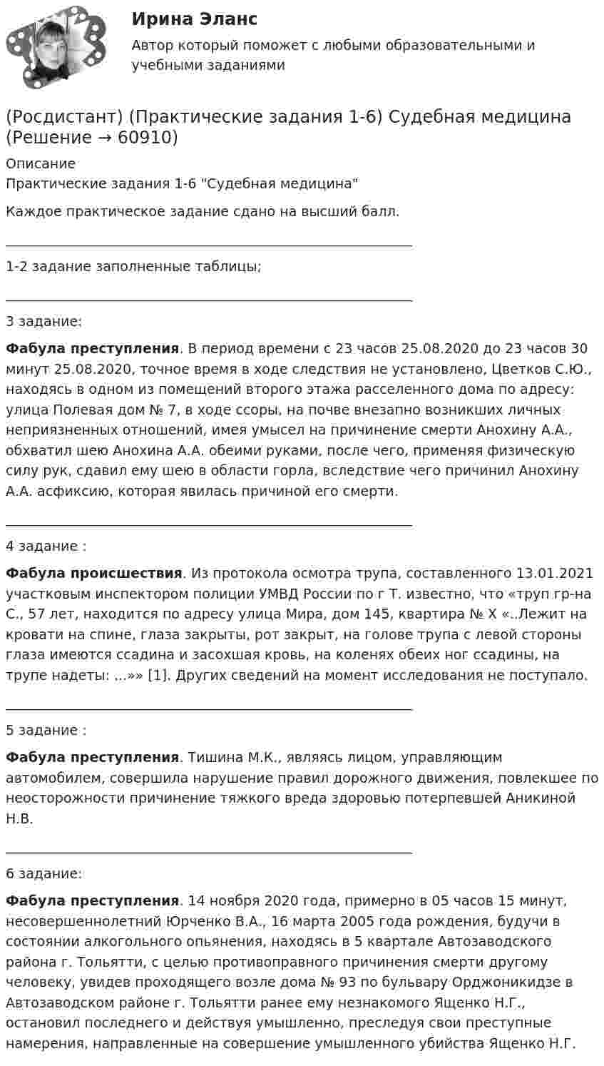     
            Описание
            Практические задания 1-6 Судебная медицинаКаждое практическое задание сдано на высший балл.____________________________________________________________1-2 задание заполненные таблицы;____________________________________________________________3 задание:Фабула преступления. В период времени с 23 часов 25.08.2020 до 23 часов 30 минут 25.08.2020, точное время в ходе следствия не установлено, Цветков С.Ю., находясь в одном из помещений второго этажа расселенного дома по адресу: улица Полевая дом № 7, в ходе ссоры, на почве внезапно возникших личных неприязненных отношений, имея умысел на причинение смерти Анохину А.А., обхватил шею Анохина А.А. обеими руками, после чего, применяя физическую силу рук, сдавил ему шею в области горла, вследствие чего причинил Анохину А.А. асфиксию, которая явилась причиной его смерти.____________________________________________________________4 задание :Фабула происшествия. Из протокола осмотра трупа, составленного 13.01.2021 участковым инспектором полиции УМВД России по г Т. известно, что «труп гр-на С., 57 лет, находится по адресу улица Мира, дом 145, квартира № Х «..Лежит на кровати на спине, глаза закрыты, рот закрыт, на голове трупа с левой стороны глаза имеются ссадина и засохшая кровь, на коленях обеих ног ссадины, на трупе надеты: ...»» [1]. Других сведений на момент исследования не поступало.____________________________________________________________5 задание :Фабула преступления. Тишина М.К., являясь лицом, управляющим автомобилем, совершила нарушение правил дорожного движения, повлекшее по неосторожности причинение тяжкого вреда здоровью потерпевшей Аникиной Н.В.____________________________________________________________6 задание:Фабула преступления. 14 ноября 2020 года, примерно в 05 часов 15 минут, несовершеннолетний Юрченко В.А., 16 марта 2005 года рождения, будучи в состоянии алкогольного опьянения, находясь в 5 квартале Автозаводского района г. Тольятти, с целью противоправного причинения смерти другому человеку, увидев проходящего возле дома № 93 по бульвару Орджоникидзе в Автозаводском районе г. Тольятти ранее ему незнакомого Ященко Н.Г., остановил последнего и действуя умышленно, преследуя свои преступные намерения, направленные на совершение умышленного убийства Ященко Н.Г.   
            
            
            (Росдистант) (Практические задания 1-6) Криминология(Росдистант) (Практические задания 1-6) Судебная медицина(Росдистант) (Практические задания 1-6) Судебная психиатрия(Росдистант) Практические задания №1,2,3,4 Электроэнергетические системы и сетиРосдистант. Практические задания для ВКС.Надежность технических систем и техногенный риск. Вариант 1,2[Росдистант] Практические задания по учебному курсу «Основы теории надежности и диагностики»Росдистант Практические задания  по учебному курсу «Химия»  Вариант 11Росдистант. Практикум по психодиагностике[Росдистант] Практикум по психодиагностике (ПРАКТИЧЕСКИЕ ЗАДАНИЯ)[Росдистант] Практикум по психодиагностике (тесты, вопросы, ответы)[Росдистант] Практикум по психодиагностике (ТЕСТЫ) Росдистант ТГУРосдистант практическая работа 1 вариант 22 механика грунтаРосдистант Практические задание 1-8 Региональное природопользованиеРОСДИСТАНТ/Практические задания 1-17 /Поиск и анализ инновационных технических решений в  области техносферной безопасности