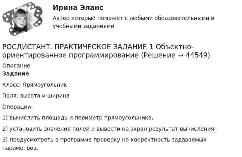     
            Описание
            ЗаданиеКласс: Прямоугольник Поля: высота и ширинаОперации: 1) вычислить площадь и периметр прямоугольника;2) установить значения полей и вывести на экран результат вычисления;3) предусмотреть в программе проверку на корректность задаваемых параметров.  
            
            
            Росдистант Практическое задание 1,2 Тайм-менеджментРОСДИСТАНТ. ПРАКТИЧЕСКОЕ ЗАДАНИЕ 1 Объектно-ориентированное программирование Росдистант Практическое задание 1. Русский язык и культура речиРосдистант Практическое задание 1 СтатистикаРосдистант. Практическое задание 1. Тема 2. Информационные технологии. Взаимосвязь информационной системы и информационной технологии Росдистант Практическое задание 1 Теория бухгалтерского учета Росдистант Практическое задание 1 Финансовые вычисления 2Росдистант: Практические задания Трудовое право 1Росдистант Практическое задание 1Росдистант Практическое задание 1,2,3,4 ИнвестицииРосдистант Практическое задание 1, 2, 3, 4 Мотивация персоналаРосдистант Практическое задание 1,2,3,4 Основы предпринимательской деятельностиРосдистант Практическое задание 1, 2, 3, 4 Экономика 2Росдистант Практическое задание 1,2,3,4 Экономика организации 2