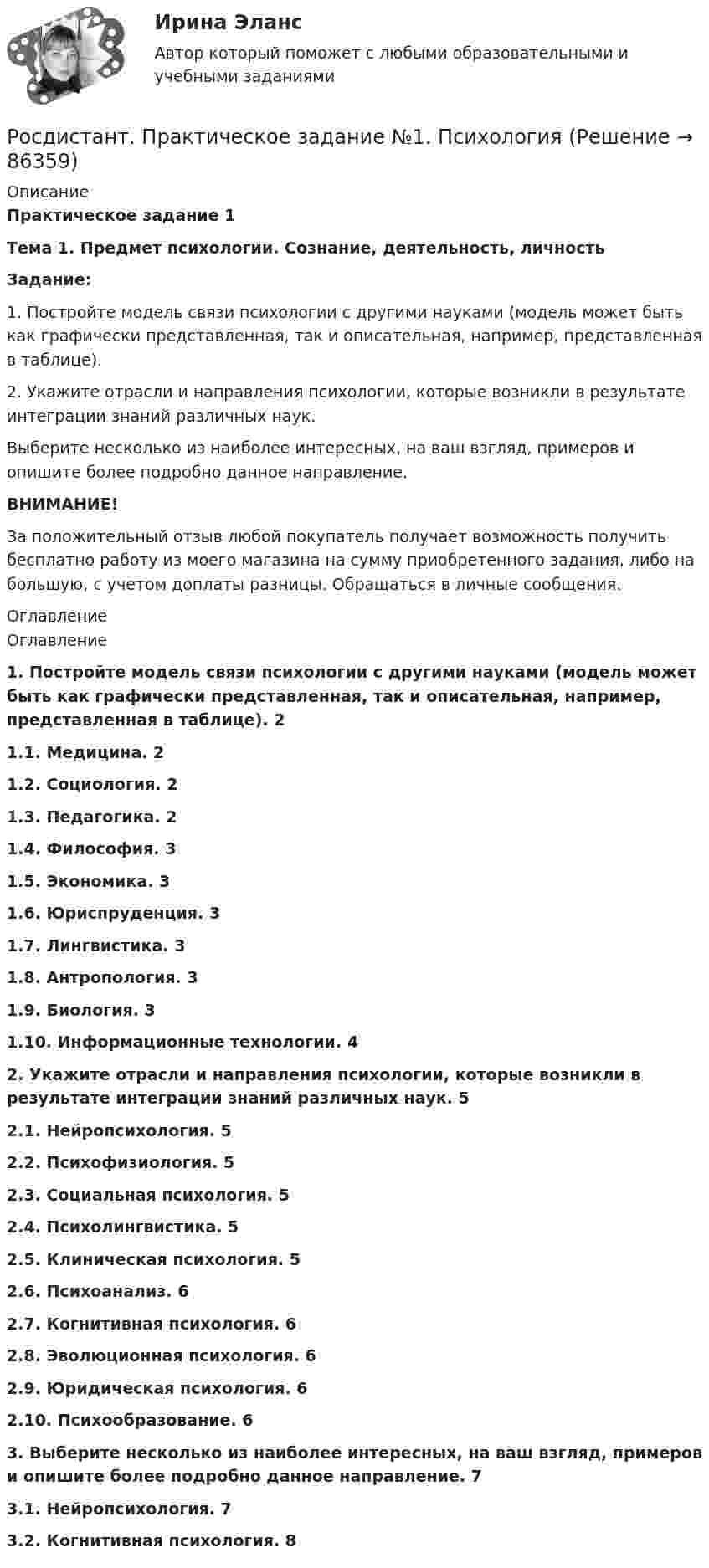     
            Описание
            Практическое задание 1Тема 1. Предмет психологии. Сознание, деятельность, личностьЗадание:1. Постройте модель связи психологии с другими науками (модель может быть как графически представленная, так и описательная, например, представленная в таблице).2. Укажите отрасли и направления психологии, которые возникли в результате интеграции знаний различных наук.Выберите несколько из наиболее интересных, на ваш взгляд, примеров и опишите более подробно данное направление.ВНИМАНИЕ!За положительный отзыв любой покупатель получает возможность получить бесплатно работу из моего магазина на сумму приобретенного задания, либо на большую, с учетом доплаты разницы. Обращаться в личные сообщения. 
            Оглавление
            Оглавление1.   Постройте модель связи психологии с другими науками (модель может быть как графически представленная, так и описательная, например, представленная в таблице). 21.1.    Медицина. 21.2.    Социология. 21.3.    Педагогика. 21.4.    Философия. 31.5.    Экономика. 31.6.    Юриспруденция. 31.7.    Лингвистика. 31.8.    Антропология. 31.9.    Биология. 31.10.      Информационные технологии. 42.   Укажите отрасли и направления психологии, которые возникли в результате интеграции знаний различных наук. 52.1.    Нейропсихология. 52.2.    Психофизиология. 52.3.    Социальная психология. 52.4.    Психолингвистика. 52.5.    Клиническая психология. 52.6.    Психоанализ. 62.7.    Когнитивная психология. 62.8.    Эволюционная психология. 62.9.    Юридическая психология. 62.10.     Психообразование. 63.   Выберите несколько из наиболее интересных, на ваш взгляд, примеров и опишите более подробно данное направление. 73.1.    Нейропсихология. 73.2.    Когнитивная психология. 8  
            
            
            Росдистант, Практическое задание №1, Основы строительной климатологии, теплотехники, акустики и светотехники, вариант 1,3,4Росдистант. Практическое задание №1. ПсихологияРосдистант. Практическое задание № 1. СХЕМА БИОТЕХНОЛОГИЧЕСКОГО ПРОИЗВОДСТВАРосдистант. Практическое задание №2. ПсихологияРосдистант. Практическое задание №3. ПсихологияРосдистант. Практическое задание №4. Психология.Росдистант Практическое задание №6  по учебному курсу «Методика расследования отдельных видов преступлений»Росдистант Практическое задание 4РОСДИСТАНТ. ПРАКТИЧЕСКОЕ ЗАДАНИЕ 4 Объектно-ориентированное программированиеРосдистант Практическое задание 4 Тема 3 Осмотр трупа на месте его обнаружения. Судебно-медицинская экспертиза трупаРосдистант. Практическое задание 4. Тема 6. Базовые информационные технологииРОСДИСТАНТ ПРАКТИЧЕСКОЕ ЗАДАНИЕ 4 - Теория и практика межкультурной коммуникации(Росдистант) Практическое задание 5 Тема 2.4. Логические функции MS Excel (Росдистант) Практическое задание 6 Тема 3.1. СПС «Консультант Плюс»