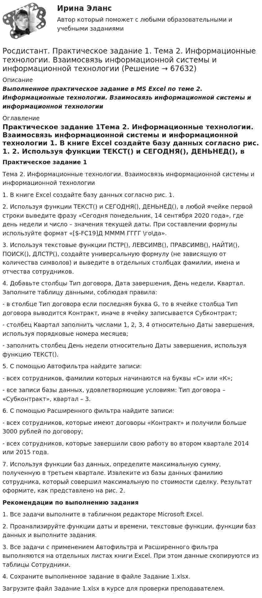      
            Описание
            Выполненное практическое задание в MS Excel по теме 2. Информационные технологии. Взаимосвязь информационной системы и информационной технологии  
            Оглавление
            Практическое задание 1Тема 2. Информационные технологии. Взаимосвязь информационной системы и информационной технологии 1. В книге Excel создайте базу данных согласно рис. 1. 2. Используя функции ТЕКСТ() и СЕГОДНЯ(), ДЕНЬНЕД(), в любой ячейке первой строки выведите фразу «Сегодня понедельник, 14 сентября 2020 года», где день недели и число – значения текущей даты. При составлении формулы используйте формат «[$-FC19]Д ММММ ГГГГ \го\да».3. Используя текстовые функции ПСТР(), ЛЕВСИМВ(), ПРАВСИМВ(), НАЙТИ(), ПОИСК(), ДЛСТР(), создайте универсальную формулу (не зависящую от количества символов) и выведите в отдельных столбцах фамилии, имена и отчества сотрудников. 4. Добавьте столбцы Тип договора, Дата завершения, День недели, Квартал. Заполните таблицу данными, соблюдая правила:- в столбце Тип договора если последняя буква G, то в ячейке столбца Тип договора выводится Контракт, иначе в ячейку записывается Субконтракт;- столбец Квартал заполнить числами 1, 2, 3, 4 относительно Даты завершения, используя порядковые номера месяцев;- заполнить столбец День недели относительно Даты завершения, используя функцию ТЕКСТ().5. С помощью Автофильтра найдите записи:- всех сотрудников, фамилии которых начинаются на буквы «С» или «К»;- все записи базы данных, удовлетворяющие условиям: Тип договора – «Субконтракт», квартал – 3.6. С помощью Расширенного фильтра найдите записи:- всех сотрудников, которые имеют договоры «Контракт» и получили больше 3000 рублей по договору; - всех сотрудников, которые завершили свою работу во втором квартале 2014 или 2015 года. 7. Используя функции баз данных, определите максимальную сумму, полученную в третьем квартале. Извлеките из базы данных фамилию сотрудника, который совершил максимальную по стоимости сделку. Результат оформите, как представлено на рис. 2.Рекомендации по выполнению задания1. Все задачи выполните в табличном редакторе Microsoft Excel.2. Проанализируйте функции даты и времени, текстовые функции, функции баз данных и выполните задания.3. Все задачи с применением Автофильтра и Расширенного фильтра выполняются на отдельных листах книги Excel. При этом данные скопируются из таблицы Сотрудники. 4. Сохраните выполненное задание в файле Задание 1.xlsx.Загрузите файл Задание 1.xlsx в курсе для проверки преподавателем.   
            
            
            Росдистант Практическое задание 1 СтатистикаРосдистант. Практическое задание 1. Тема 2. Информационные технологии. Взаимосвязь информационной системы и информационной технологии Росдистант Практическое задание 1 Теория бухгалтерского учета Росдистант Практическое задание 1 Финансовые вычисления 2Росдистант Практическое задание 1. Финансовые вычисления 2Росдистант Практическое задание 2Росдистант Практическое задание 2,3,4,5,6 Отбор и найм персонала 2Росдистант Практическое задание 1, 2, 3, 4 Мотивация персоналаРосдистант Практическое задание 1,2,3,4 Основы предпринимательской деятельностиРосдистант Практическое задание 1, 2, 3, 4 Экономика 2Росдистант Практическое задание 1,2,3,4 Экономика организации 2Росдистант Практическое задание 1,2. Налоги и налогообложениеРосдистант Практическое задание 1,2 Тайм-менеджментРОСДИСТАНТ. ПРАКТИЧЕСКОЕ ЗАДАНИЕ 1 Объектно-ориентированное программирование 