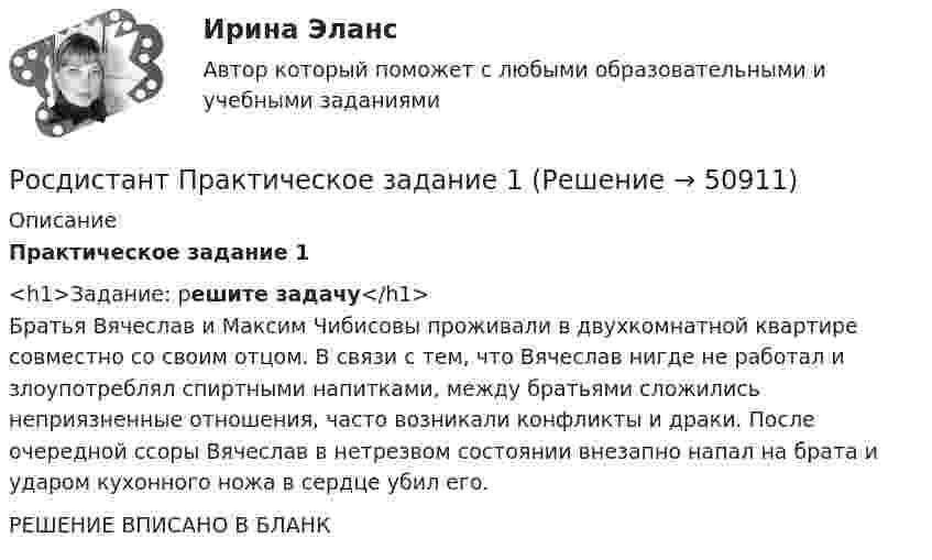     
            Описание
            Практическое задание 1<h1>Задание: решите задачу</h1>Братья Вячеслав и Максим Чибисовы проживали в двухкомнатной квартире совместно со своим отцом. В связи с тем, что Вячеслав нигде не работал и злоупотреблял спиртными напитками, между братьями сложились неприязненные отношения, часто возникали конфликты и драки. После очередной ссоры Вячеслав в нетрезвом состоянии внезапно напал на брата и ударом кухонного ножа в сердце убил его.РЕШЕНИЕ ВПИСАНО В БЛАНК  
            
            
            Росдистант: Практические задания Трудовое право 1Росдистант Практическое задание 1Росдистант Практическое задание 1,2,3,4 ИнвестицииРосдистант Практическое задание 1, 2, 3, 4 Мотивация персоналаРосдистант Практическое задание 1,2,3,4 Основы предпринимательской деятельностиРосдистант Практическое задание 1, 2, 3, 4 Экономика 2Росдистант Практическое задание 1,2,3,4 Экономика организации 2(Росдистант) (Практические задания 1-6) Криминология(Росдистант) (Практические задания 1-6) Судебная медицина(Росдистант) (Практические задания 1-6) Судебная психиатрия(Росдистант) Практические задания №1,2,3,4 Электроэнергетические системы и сетиРосдистант. Практические задания для ВКС.Надежность технических систем и техногенный риск. Вариант 1,2[Росдистант] Практические задания по учебному курсу «Основы теории надежности и диагностики»Росдистант Практические задания  по учебному курсу «Химия»  Вариант 11