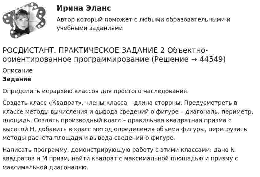     
            Описание
            ЗаданиеОпределить иерархию классов для простого наследования.Создать класс «Квадрат», члены класса – длина стороны. Предусмотреть в классе методы вычисления и вывода сведений о фигуре – диагональ, периметр, площадь. Создать производный класс – правильная квадратная призма с высотой H, добавить в класс метод определения объема фигуры, перегрузить методы расчета площади и вывода сведений о фигуре. Написать программу, демонстрирующую работу с этими классами: дано N квадратов и M призм, найти квадрат с максимальной площадью и призму с максимальной диагональю.  
            
            
            Росдистант Практическое задание  2,4. МенеджментРОСДИСТАНТ. ПРАКТИЧЕСКОЕ ЗАДАНИЕ 2 Объектно-ориентированное программирование[Росдистант] Практическое задание 2 Раздел 2. Американский макрорегион (Темы 5–8) Заполните таблицу. Рекреационно-туристские районы АмерикиРосдистант. Практическое задание 2. Тема 2. Информационные технологии. Взаимосвязь информационной системы и информационной технологииРосдистант Практическое задание 3Росдистант Практическое задание 3, 4 Планирование на предприятии 11 вариант (Л, Ш)Росдистант Практическое задание 3,4 Теория экономического анализаРосдистант Практическое задание 1. Русский язык и культура речиРосдистант Практическое задание 1 СтатистикаРосдистант. Практическое задание 1. Тема 2. Информационные технологии. Взаимосвязь информационной системы и информационной технологии Росдистант Практическое задание 1 Теория бухгалтерского учета Росдистант Практическое задание 1 Финансовые вычисления 2Росдистант Практическое задание 1. Финансовые вычисления 2Росдистант Практическое задание 2