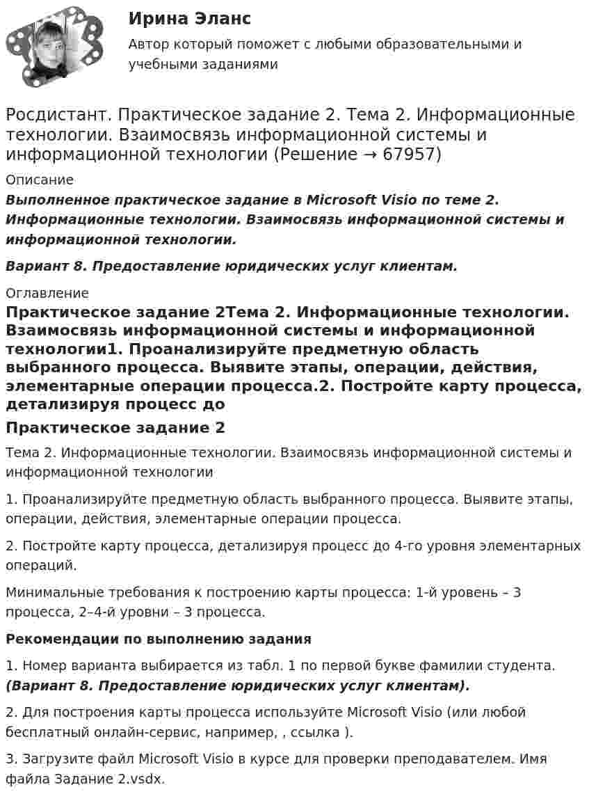      
            Описание
            Выполненное практическое задание в Microsoft Visio по теме 2. Информационные технологии. Взаимосвязь информационной системы и информационной технологии. Вариант 8. Предоставление юридических услуг клиентам. 
            Оглавление
            Практическое задание 2Тема 2. Информационные технологии. Взаимосвязь информационной системы и информационной технологии1. Проанализируйте предметную область выбранного процесса. Выявите этапы, операции, действия, элементарные операции процесса.2. Постройте карту процесса, детализируя процесс до 4-го уровня элементарных операций.Минимальные требования к построению карты процесса: 1-й уровень – 3 процесса, 2–4-й уровни – 3 процесса.Рекомендации по выполнению задания1. Номер варианта выбирается из табл. 1 по первой букве фамилии студента. (Вариант 8. Предоставление юридических услуг клиентам).2. Для построения карты процесса используйте Microsoft Visio (или любой бесплатный онлайн-сервис, например, , ссылка ).3. Загрузите файл Microsoft Visio в курсе для проверки преподавателем. Имя файла Задание 2.vsdx.  
            
            
            [Росдистант] Практическое задание 2 Раздел 2. Американский макрорегион (Темы 5–8) Заполните таблицу. Рекреационно-туристские районы АмерикиРосдистант. Практическое задание 2. Тема 2. Информационные технологии. Взаимосвязь информационной системы и информационной технологииРосдистант Практическое задание 3Росдистант Практическое задание 3, 4 Планирование на предприятии 11 вариант (Л, Ш)Росдистант Практическое задание 3,4 Теория экономического анализаРОСДИСТАНТ. ПРАКТИЧЕСКОЕ ЗАДАНИЕ 3 Объектно-ориентированное программированиеРосдистант Практическое задание 3 Тема 3. Осмотр трупа на месте его обнаружения. Судебно-медицинская экспертиза трупаРосдистант. Практическое задание 1. Тема 2. Информационные технологии. Взаимосвязь информационной системы и информационной технологии Росдистант Практическое задание 1 Теория бухгалтерского учета Росдистант Практическое задание 1 Финансовые вычисления 2Росдистант Практическое задание 1. Финансовые вычисления 2Росдистант Практическое задание 2Росдистант Практическое задание 2,3,4,5,6 Отбор и найм персонала 2Росдистант Практическое задание  2,4. Менеджмент
