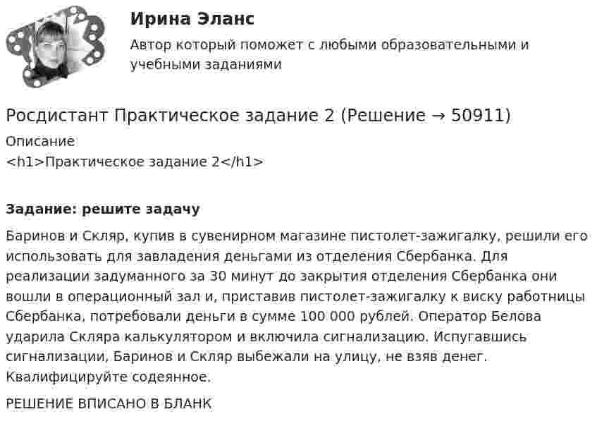     
            Описание
            <h1>Практическое задание 2</h1> Задание: решите задачу	Баринов и Скляр, купив в сувенирном магазине пистолет-зажигалку, решили его использовать для завладения деньгами из отделения Сбербанка. Для реализации задуманного за 30 минут до закрытия отделения Сбербанка они вошли в операционный зал и, приставив пистолет-зажигалку к виску работницы Сбербанка, потребовали деньги в сумме 100 000 рублей. Оператор Белова ударила Скляра калькулятором и включила сигнализацию. Испугавшись сигнализации, Баринов и Скляр выбежали на улицу, не взяв денег. Квалифицируйте содеянное. РЕШЕНИЕ ВПИСАНО В БЛАНК  
            
            
            Росдистант Практическое задание 1. Финансовые вычисления 2Росдистант Практическое задание 2Росдистант Практическое задание 2,3,4,5,6 Отбор и найм персонала 2Росдистант Практическое задание  2,4. МенеджментРОСДИСТАНТ. ПРАКТИЧЕСКОЕ ЗАДАНИЕ 2 Объектно-ориентированное программирование[Росдистант] Практическое задание 2 Раздел 2. Американский макрорегион (Темы 5–8) Заполните таблицу. Рекреационно-туристские районы АмерикиРосдистант. Практическое задание 2. Тема 2. Информационные технологии. Взаимосвязь информационной системы и информационной технологииРосдистант Практическое задание 1,2. Налоги и налогообложениеРосдистант Практическое задание 1,2 Тайм-менеджментРОСДИСТАНТ. ПРАКТИЧЕСКОЕ ЗАДАНИЕ 1 Объектно-ориентированное программирование Росдистант Практическое задание 1. Русский язык и культура речиРосдистант Практическое задание 1 СтатистикаРосдистант. Практическое задание 1. Тема 2. Информационные технологии. Взаимосвязь информационной системы и информационной технологии Росдистант Практическое задание 1 Теория бухгалтерского учета 