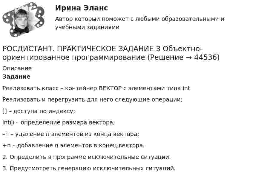     
            Описание
            ЗаданиеРеализовать класс – контейнер ВЕКТОР с элементами типа int.Реализовать и перегрузить для него следующие операции:	[] – доступа по индексу;	int() – определение размера вектора;	–n – удаление n элементов из конца вектора;	+n – добавление n элементов в конец вектора.2. Определить в программе исключительные ситуации.3. Предусмотреть генерацию исключительных ситуаций.  
            
            
            Росдистант Практическое задание 3,4 Теория экономического анализаРОСДИСТАНТ. ПРАКТИЧЕСКОЕ ЗАДАНИЕ 3 Объектно-ориентированное программированиеРосдистант Практическое задание 3 Тема 3. Осмотр трупа на месте его обнаружения. Судебно-медицинская экспертиза трупаРосдистант. Практическое задание 3. Тема 6. Базовые информационные технологииРОСДИСТАНТ ПРАКТИЧЕСКОЕ ЗАДАНИЕ 3 - Теория и практика межкультурной коммуникацииРосдистант Практическое задание 4РОСДИСТАНТ. ПРАКТИЧЕСКОЕ ЗАДАНИЕ 4 Объектно-ориентированное программированиеРосдистант Практическое задание 2Росдистант Практическое задание 2,3,4,5,6 Отбор и найм персонала 2Росдистант Практическое задание  2,4. МенеджментРОСДИСТАНТ. ПРАКТИЧЕСКОЕ ЗАДАНИЕ 2 Объектно-ориентированное программирование[Росдистант] Практическое задание 2 Раздел 2. Американский макрорегион (Темы 5–8) Заполните таблицу. Рекреационно-туристские районы АмерикиРосдистант. Практическое задание 2. Тема 2. Информационные технологии. Взаимосвязь информационной системы и информационной технологииРосдистант Практическое задание 3