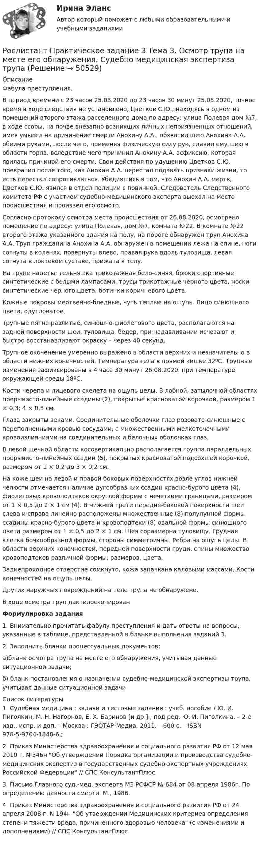     
            Описание
            	Фабула преступления.	В период времени с 23 часов 25.08.2020 до 23 часов 30 минут 25.08.2020, точное время в ходе следствия не установлено, Цветков С.Ю., находясь в одном из помещений второго этажа расселенного дома по адресу: улица Полевая дом №7, в ходе ссоры, на почве внезапно возникших личных неприязненных отношений, имея умысел на причинение смерти Анохину А.А., обхватил шею Анохина А.А. обеими руками, после чего, применяя физическую силу рук, сдавил ему шею в области горла, вследствие чего причинил Анохину А.А. асфиксию, которая явилась причиной его смерти. Свои действия по удушению Цветков С.Ю. прекратил после того, как Анохин А.А. перестал подавать признаки жизни, то есть перестал сопротивляться. Убедившись в том, что Анохин А.А. мертв, Цветков С.Ю. явился в отдел полиции с повинной. Следователь Следственного комитета РФ с участием судебно-медицинского эксперта выехал на место происшествия и произвел его осмотр.	Согласно протоколу осмотра места происшествия от 26.08.2020, осмотрено помещение по адресу: улица Полевая, дом №7, комната №22. В комнате №22 второго этажа указанного здания на полу, на пороге обнаружен труп Анохина А.А. Труп гражданина Анохина А.А. обнаружен в помещении лежа на спине, ноги согнуты в коленях, повернуты влево, правая рука вдоль туловища, левая согнута в локтевом суставе, прижата к телу.	На трупе надеты: тельняшка трикотажная бело-синяя, брюки спортивные синтетические с белыми лампасами, трусы трикотажные черного цвета, носки синтетические черного цвета, ботинки коричневого цвета.	Кожные покровы мертвенно-бледные, чуть теплые на ощупь. Лицо синюшного цвета, одутловатое.	Трупные пятна разлитые, синюшно-фиолетового цвета, располагаются на задней поверхности шеи, туловища, бедер, при надавливании исчезают и быстро восстанавливают окраску – через 40 секунд.	Трупное окоченение умеренно выражено в области верхних и незначительно в области нижних конечностей. Температура тела в прямой кишке 32ºС. Трупные изменения зафиксированы в 4 часа 30 минут 26.08.2020. при температуре окружающей среды 18ºС.	Кости черепа и лицевого скелета на ощупь целы. В лобной, затылочной областях прерывисто-линейные ссадины (2), покрытые красноватой корочкой, размером 1 × 0,3; 4 × 0,5 см.	 Глаза закрыты веками. Соединительные оболочки глаз розовато-синюшные с переполненными кровью сосудами, с множественными мелкоточечными кровоизлияниями на соединительных и белочных оболочках глаз.	В левой щечной области косовертикально располагается группа параллельных прерывисто-линейных ссадин (5), покрытых красноватой подсохшей корочкой, размером от 1 × 0,2 до 3 × 0,2 см.	На коже шеи на левой и правой боковых поверхностях возле углов нижней челюсти отмечается наличие дугообразных ссадин красно-бурого цвета (4), фиолетовых кровоподтеков округлой формы с нечеткими границами, размером от 1 × 0,5 до 2 × 1 см (4). В нижней трети передне-боковой поверхности шеи слева и справа линейно расположены множественные (8) полулунной формы ссадины красно-бурого цвета и кровоподтеки (8) овальной формы синюшного цвета размером от 1 × 0,5 до 2 × 1 см. Шея соразмерна туловищу. Грудная клетка бочкообразной формы, стороны симметричны. Ребра на ощупь целы. В области верхних конечностей, передней поверхности груди, спины множество кровоподтеков различной формы, размеров, цвета.	Заднепроходное отверстие сомкнуто, кожа запачкана каловыми массами. Кости конечностей на ощупь целы.	Других наружных повреждений на теле трупа не обнаружено.В ходе осмотра труп дактилоскопирован Формулировка задания1.   Внимательно прочитать фабулу преступления и дать ответы на вопросы, указанные в таблице, представленной в бланке выполнения заданий 3.2.   Заполнить бланки процессуальных документов:а)бланк осмотра трупа на месте его обнаружения, учитывая данные ситуационной задачи;б) бланк постановления о назначении судебно-медицинской экспертизы трупа, учитывая данные ситуационной задачи  
            Список литературы
            	1.             Судебная медицина : задачи и тестовые задания : учеб. пособие / Ю. И. Пиголкин, М. Н. Нагорнов, Е. Х. Баринов [и др.] ; под ред. Ю. И. Пиголкина. – 2-е изд., испр. и доп. – Москва : ГЭОТАР-Медиа, 2011. – 600 с. – ISBN 978-5-9704-1840-6.;	2.             Приказ Министерства здравоохранения и социального развития РФ от 12 мая 2010 г. N 346н Об утверждении Порядка организации и производства судебно-медицинских экспертиз в государственных судебно-экспертных учреждениях Российской Федерации // СПС КонсультантПлюс.	3.             Письмо Главного суд.-мед. эксперта МЗ РСФСР № 684 от 08 апреля 1986г. По определению давности смерти. М., 1986.	4.             Приказ Министерства здравоохранения и социального развития РФ от 24 апреля 2008 г. N 194н Об утверждении Медицинских критериев определения степени тяжести вреда, причиненного здоровью человека (с изменениями и дополнениями) // СПС КонсультантПлюс.
            
            
            РОСДИСТАНТ. ПРАКТИЧЕСКОЕ ЗАДАНИЕ 3 Объектно-ориентированное программированиеРосдистант Практическое задание 3 Тема 3. Осмотр трупа на месте его обнаружения. Судебно-медицинская экспертиза трупаРосдистант. Практическое задание 3. Тема 6. Базовые информационные технологииРОСДИСТАНТ ПРАКТИЧЕСКОЕ ЗАДАНИЕ 3 - Теория и практика межкультурной коммуникацииРосдистант Практическое задание 4РОСДИСТАНТ. ПРАКТИЧЕСКОЕ ЗАДАНИЕ 4 Объектно-ориентированное программированиеРосдистант Практическое задание 4 Тема 3 Осмотр трупа на месте его обнаружения. Судебно-медицинская экспертиза трупаРосдистант Практическое задание 2,3,4,5,6 Отбор и найм персонала 2Росдистант Практическое задание  2,4. МенеджментРОСДИСТАНТ. ПРАКТИЧЕСКОЕ ЗАДАНИЕ 2 Объектно-ориентированное программирование[Росдистант] Практическое задание 2 Раздел 2. Американский макрорегион (Темы 5–8) Заполните таблицу. Рекреационно-туристские районы АмерикиРосдистант. Практическое задание 2. Тема 2. Информационные технологии. Взаимосвязь информационной системы и информационной технологииРосдистант Практическое задание 3Росдистант Практическое задание 3, 4 Планирование на предприятии 11 вариант (Л, Ш)