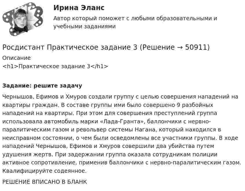     
            Описание
            <h1>Практическое задание 3</h1> Задание: решите задачу	Чернышов, Ефимов и Хмуров создали группу с целью совершения нападений на квартиры граждан. В составе группы ими было совершено 9 разбойных нападений на квартиры. При этом для совершения преступлений группа использовала автомобиль марки «Лада-Гранта», баллончики с нервно-паралитическим газом и револьвер системы Нагана, который находился в неисправном состоянии, о чем были осведомлены все участники группы. В ходе нападений Чернышов, Ефимов и Хмуров совершили два убийства путем удушения жертв. При задержании группа оказала сотрудникам полиции активное сопротивление, применив баллончики с нервно-паралитическим газом. Квалифицируйте содеянное.РЕШЕНИЕ ВПИСАНО В БЛАНК  
            
            
            Росдистант. Практическое задание 2. Тема 2. Информационные технологии. Взаимосвязь информационной системы и информационной технологииРосдистант Практическое задание 3Росдистант Практическое задание 3, 4 Планирование на предприятии 11 вариант (Л, Ш)Росдистант Практическое задание 3,4 Теория экономического анализаРОСДИСТАНТ. ПРАКТИЧЕСКОЕ ЗАДАНИЕ 3 Объектно-ориентированное программированиеРосдистант Практическое задание 3 Тема 3. Осмотр трупа на месте его обнаружения. Судебно-медицинская экспертиза трупаРосдистант. Практическое задание 3. Тема 6. Базовые информационные технологииРосдистант Практическое задание 1 Теория бухгалтерского учета Росдистант Практическое задание 1 Финансовые вычисления 2Росдистант Практическое задание 1. Финансовые вычисления 2Росдистант Практическое задание 2Росдистант Практическое задание 2,3,4,5,6 Отбор и найм персонала 2Росдистант Практическое задание  2,4. МенеджментРОСДИСТАНТ. ПРАКТИЧЕСКОЕ ЗАДАНИЕ 2 Объектно-ориентированное программирование