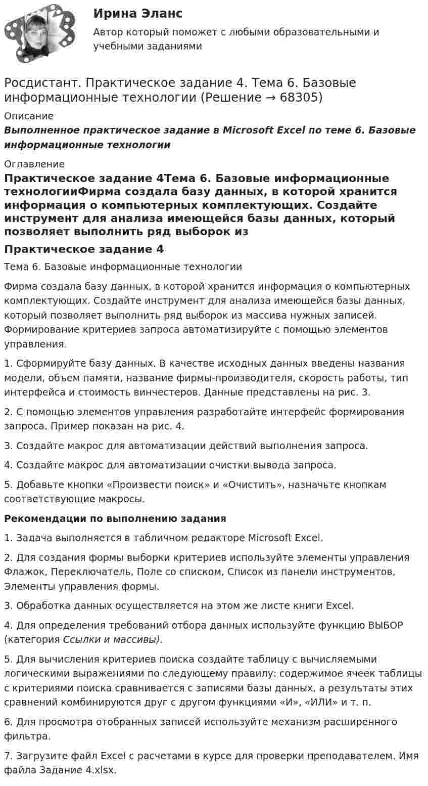      
            Описание
            Выполненное практическое задание в Microsoft Excel по теме 6. Базовые информационные технологии 
            Оглавление
            Практическое задание 4Тема 6. Базовые информационные технологииФирма создала базу данных, в которой хранится информация о компьютерных комплектующих. Создайте инструмент для анализа имеющейся базы данных, который позволяет выполнить ряд выборок из массива нужных записей. Формирование критериев запроса автоматизируйте с помощью элементов управления.1. Сформируйте базу данных. В качестве исходных данных введены названия модели, объем памяти, название фирмы-производителя, скорость работы, тип интерфейса и стоимость винчестеров. Данные представлены на рис. 3.2. С помощью элементов управления разработайте интерфейс формирования запроса. Пример показан на рис. 4. 3. Создайте макрос для автоматизации действий выполнения запроса. 4. Создайте макрос для автоматизации очистки вывода запроса. 5. Добавьте кнопки «Произвести поиск» и «Очистить», назначьте кнопкам соответствующие макросы. Рекомендации по выполнению задания1. Задача выполняется в табличном редакторе Microsoft Excel.2. Для создания формы выборки критериев используйте элементы управления Флажок, Переключатель, Поле со списком, Список из панели инструментов, Элементы управления формы.3. Обработка данных осуществляется на этом же листе книги Excel.4. Для определения требований отбора данных используйте функцию ВЫБОР (категория Ссылки и массивы).5. Для вычисления критериев поиска создайте таблицу с вычисляемыми логическими выражениями по следующему правилу: содержимое ячеек таблицы с критериями поиска сравнивается с записями базы данных, а результаты этих сравнений комбинируются друг с другом функциями «И», «ИЛИ» и т. п. 6. Для просмотра отобранных записей используйте механизм расширенного фильтра.7. Загрузите файл Excel с расчетами в курсе для проверки преподавателем. Имя файла Задание 4.xlsx.  
            
            
            Росдистант Практическое задание 4 Тема 3 Осмотр трупа на месте его обнаружения. Судебно-медицинская экспертиза трупаРосдистант. Практическое задание 4. Тема 6. Базовые информационные технологииРОСДИСТАНТ ПРАКТИЧЕСКОЕ ЗАДАНИЕ 4 - Теория и практика межкультурной коммуникации(Росдистант) Практическое задание 5 Тема 2.4. Логические функции MS Excel (Росдистант) Практическое задание 6 Тема 3.1. СПС «Консультант Плюс»Росдистант Практическое задание 6 Тема 5.Общее учение о травме. Повреждения от механических факторовРосдистант, Практическое задание №1, Основы строительной климатологии, теплотехники, акустики и светотехники, вариант 1,3,4Росдистант Практическое задание 3, 4 Планирование на предприятии 11 вариант (Л, Ш)Росдистант Практическое задание 3,4 Теория экономического анализаРОСДИСТАНТ. ПРАКТИЧЕСКОЕ ЗАДАНИЕ 3 Объектно-ориентированное программированиеРосдистант Практическое задание 3 Тема 3. Осмотр трупа на месте его обнаружения. Судебно-медицинская экспертиза трупаРосдистант. Практическое задание 3. Тема 6. Базовые информационные технологииРОСДИСТАНТ ПРАКТИЧЕСКОЕ ЗАДАНИЕ 3 - Теория и практика межкультурной коммуникацииРосдистант Практическое задание 4
