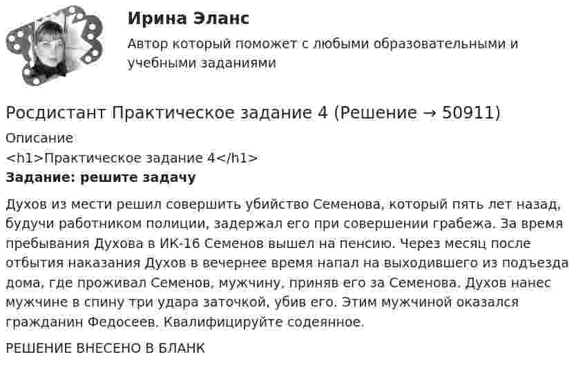     
            Описание
            <h1>Практическое задание 4</h1> Задание: решите задачу	Духов из мести решил совершить убийство Семенова, который пять лет назад, будучи работником полиции, задержал его при совершении грабежа. За время пребывания Духова в ИК-16 Семенов вышел на пенсию. Через месяц после отбытия наказания Духов в вечернее время напал на выходившего из подъезда дома, где проживал Семенов, мужчину, приняв его за Семенова. Духов нанес мужчине в спину три удара заточкой, убив его. Этим мужчиной оказался гражданин Федосеев. Квалифицируйте содеянное.РЕШЕНИЕ ВНЕСЕНО В БЛАНК  
            
            
            РОСДИСТАНТ ПРАКТИЧЕСКОЕ ЗАДАНИЕ 3 - Теория и практика межкультурной коммуникацииРосдистант Практическое задание 4РОСДИСТАНТ. ПРАКТИЧЕСКОЕ ЗАДАНИЕ 4 Объектно-ориентированное программированиеРосдистант Практическое задание 4 Тема 3 Осмотр трупа на месте его обнаружения. Судебно-медицинская экспертиза трупаРосдистант. Практическое задание 4. Тема 6. Базовые информационные технологииРОСДИСТАНТ ПРАКТИЧЕСКОЕ ЗАДАНИЕ 4 - Теория и практика межкультурной коммуникации(Росдистант) Практическое задание 5 Тема 2.4. Логические функции MS Excel[Росдистант] Практическое задание 2 Раздел 2. Американский макрорегион (Темы 5–8) Заполните таблицу. Рекреационно-туристские районы АмерикиРосдистант. Практическое задание 2. Тема 2. Информационные технологии. Взаимосвязь информационной системы и информационной технологииРосдистант Практическое задание 3Росдистант Практическое задание 3, 4 Планирование на предприятии 11 вариант (Л, Ш)Росдистант Практическое задание 3,4 Теория экономического анализаРОСДИСТАНТ. ПРАКТИЧЕСКОЕ ЗАДАНИЕ 3 Объектно-ориентированное программированиеРосдистант Практическое задание 3 Тема 3. Осмотр трупа на месте его обнаружения. Судебно-медицинская экспертиза трупа