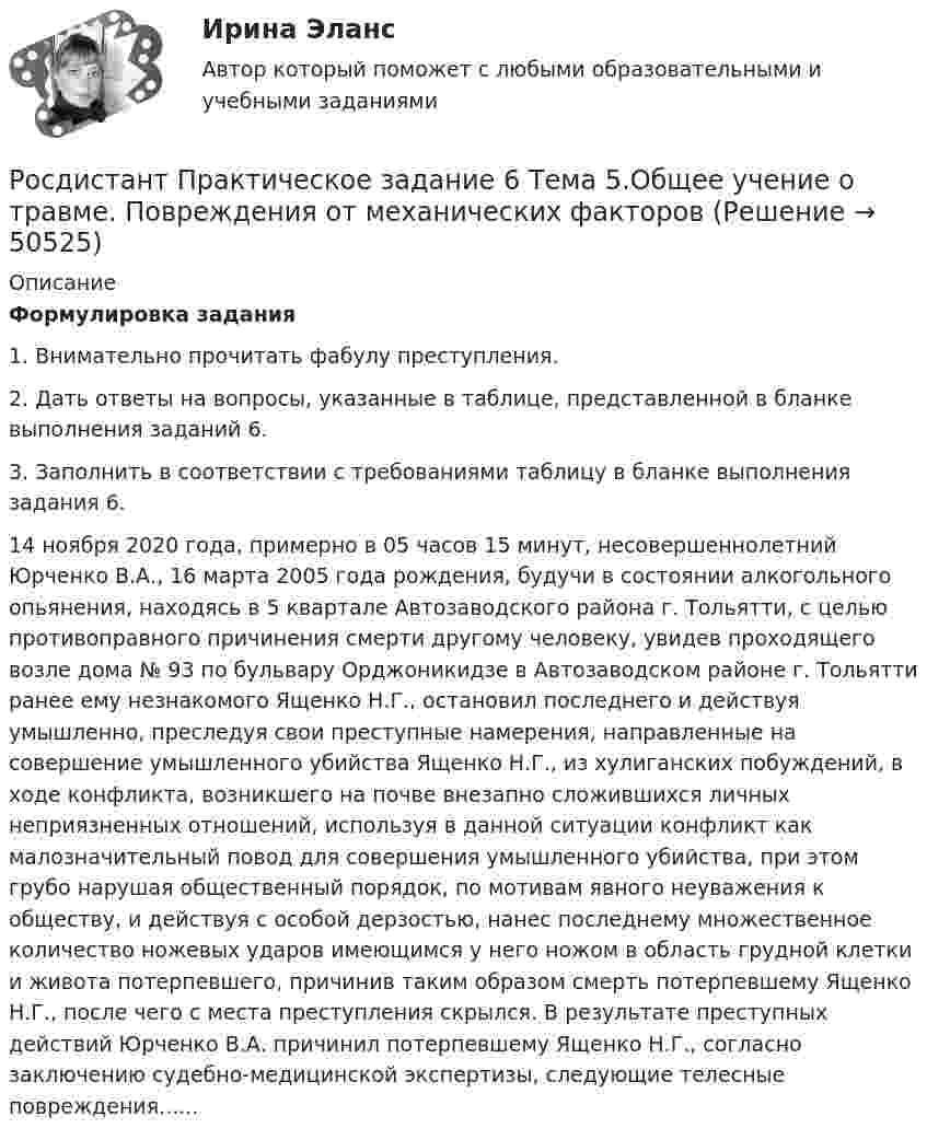     
            Описание
             Формулировка задания	1. Внимательно прочитать фабулу преступления.	2. Дать ответы на вопросы, указанные в таблице, представленной в бланке выполнения заданий 6.	3. Заполнить в соответствии с требованиями таблицу в бланке выполнения задания 6.	14 ноября 2020 года, примерно в 05 часов 15 минут, несовершеннолетний Юрченко В.А., 16 марта 2005 года рождения, будучи в состоянии алкогольного опьянения, находясь в 5 квартале Автозаводского района г. Тольятти, с целью противоправного причинения смерти другому человеку, увидев проходящего возле дома № 93 по бульвару Орджоникидзе в Автозаводском районе г. Тольятти ранее ему незнакомого Ященко Н.Г., остановил последнего и действуя умышленно, преследуя свои преступные намерения, направленные на совершение умышленного убийства Ященко Н.Г., из хулиганских побуждений, в ходе конфликта, возникшего на почве внезапно сложившихся личных неприязненных отношений, используя в данной ситуации конфликт как малозначительный повод для совершения умышленного убийства, при этом грубо нарушая общественный порядок, по мотивам явного неуважения к обществу, и действуя с особой дерзостью, нанес последнему множественное количество ножевых ударов имеющимся у него ножом в область грудной клетки и живота потерпевшего, причинив таким образом смерть потерпевшему Ященко Н.Г., после чего с места преступления скрылся. В результате преступных действий Юрченко В.А. причинил потерпевшему Ященко Н.Г., согласно заключению судебно-медицинской экспертизы, следующие телесные повреждения......  
            
            
             (Росдистант) Практическое задание 6 Тема 3.1. СПС «Консультант Плюс»Росдистант Практическое задание 6 Тема 5.Общее учение о травме. Повреждения от механических факторовРосдистант, Практическое задание №1, Основы строительной климатологии, теплотехники, акустики и светотехники, вариант 1,3,4Росдистант. Практическое задание №1. ПсихологияРосдистант. Практическое задание № 1. СХЕМА БИОТЕХНОЛОГИЧЕСКОГО ПРОИЗВОДСТВАРосдистант. Практическое задание №2. ПсихологияРосдистант. Практическое задание №3. ПсихологияРосдистант. Практическое задание 3. Тема 6. Базовые информационные технологииРОСДИСТАНТ ПРАКТИЧЕСКОЕ ЗАДАНИЕ 3 - Теория и практика межкультурной коммуникацииРосдистант Практическое задание 4РОСДИСТАНТ. ПРАКТИЧЕСКОЕ ЗАДАНИЕ 4 Объектно-ориентированное программированиеРосдистант Практическое задание 4 Тема 3 Осмотр трупа на месте его обнаружения. Судебно-медицинская экспертиза трупаРосдистант. Практическое задание 4. Тема 6. Базовые информационные технологииРОСДИСТАНТ ПРАКТИЧЕСКОЕ ЗАДАНИЕ 4 - Теория и практика межкультурной коммуникации