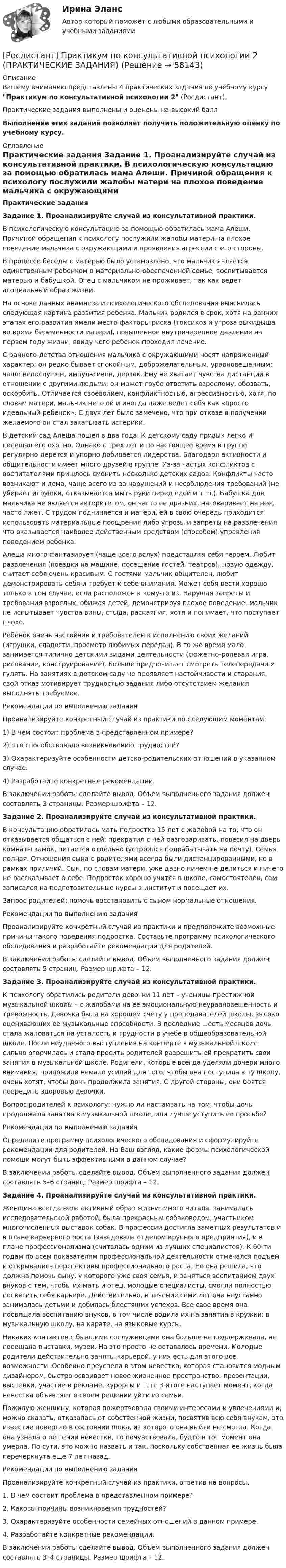     
            Описание
            Вашему вниманию представлены 4 практических задания по учебному курсу Практикум по консультативной психологии 2 (Росдистант),Практические задания выполнены и оценены на высокий баллВыполнение этих заданий позволяет получить положительную оценку по учебному курсу. 
            Оглавление
            Практические задания Задание 1. Проанализируйте случай из консультативной практики.	В психологическую консультацию за помощью обратилась мама Алеши. Причиной обращения к психологу послужили жалобы матери на плохое поведение мальчика с окружающими и проявления агрессии с его стороны. 	В процессе беседы с матерью было установлено, что мальчик является единственным ребенком в материально-обеспеченной семье, воспитывается матерью и бабушкой. Отец с мальчиком не проживает, так как ведет асоциальный образ жизни. 	На основе данных анамнеза и психологического обследования выяснилась следующая картина развития ребенка. Мальчик родился в срок, хотя на ранних этапах его развития имели место факторы риска (токсикоз и угроза выкидыша во время беременности матери), повышенное внутричерепное давление на первом году жизни, ввиду чего ребенок проходил лечение.	С раннего детства отношения мальчика с окружающими носят напряженный характер: он редко бывает спокойным, доброжелательным, уравновешенным; чаще непослушен, импульсивен, дерзок. Ему не хватает чувства дистанции в отношении с другими людьми: он может грубо ответить взрослому, обозвать, оскорбить. Отличается своеволием, конфликтностью, агрессивностью, хотя, по словам матери, мальчик не злой и иногда даже ведет себя как «просто идеальный ребенок». С двух лет было замечено, что при отказе в получении желаемого он стал закатывать истерики. 	В детский сад Алеша пошел в два года. К детскому саду привык легко и посещал его охотно. Однако с трех лет и по настоящее время в группе регулярно дерется и упорно добивается лидерства. Благодаря активности и общительности имеет много друзей в группе. Из-за частых конфликтов с воспитателями пришлось сменить несколько детских садов. Конфликты часто возникают и дома, чаще всего из-за нарушений и несоблюдения требований (не убирает игрушки, отказывается мыть руки перед едой и т. п.). Бабушка для мальчика не является авторитетом, он часто ее дразнит, наговаривает на нее, часто лжет. С трудом подчиняется и матери, ей в свою очередь приходится использовать материальные поощрения либо угрозы и запреты на развлечения, что оказывается наиболее действенным средством (способом) управления поведением ребенка. 	Алеша много фантазирует (чаще всего вслух) представляя себя героем. Любит развлечения (поездки на машине, посещение гостей, театров), новую одежду, считает себя очень красивым. С гостями мальчик общителен, любит демонстрировать себя и требует к себе внимания. Может себя вести хорошо только в том случае, если расположен к кому-то из. Нарушая запреты и требования взрослых, обижая детей, демонстрируя плохое поведение, мальчик не испытывает чувства вины, стыда, раскаяния, хотя и понимает, что поступает плохо.	 Ребенок очень настойчив и требователен к исполнению своих желаний (игрушки, сладости, просмотр любимых передач). В то же время мало занимается типично детскими видами деятельности (сюжетно-ролевая игра, рисование, конструирование). Больше предпочитает смотреть телепередачи и гулять. На занятиях в детском саду не проявляет настойчивости и старания, свой отказ мотивирует трудностью задания либо отсутствием желания выполнять требуемое.       	Рекомендации по выполнению задания 	Проанализируйте конкретный случай из практики по следующим моментам:1)   В чем состоит проблема в представленном примере?2)   Что способствовало возникновению трудностей?3)   Охарактеризуйте особенности детско-родительских отношений в указанном случае.4)   Разработайте конкретные рекомендации.	В заключении работы сделайте вывод. Объем выполненного задания должен составлять 3 страницы. Размер шрифта – 12.    Задание 2. Проанализируйте случай из консультативной практики.	В консультацию обратилась мать подростка 15 лет с жалобой на то, что он отказывается общаться с ней: прекратил с ней разговаривать, повесил на дверь комнаты замок, питается отдельно (устроился подрабатывать на почту). Семья полная. Отношения сына с родителями всегда были дистанцированными, но в рамках приличий. Сын, по словам матери, уже давно ничем не делиться и ничего не рассказывает о себе. Подросток хорошо учится в школе, самостоятелен, сам записался на подготовительные курсы в институт и посещает их. 	Запрос родителей: помочь восстановить с сыном нормальные отношения.	Рекомендации по выполнению задания 	Проанализируйте конкретный случай из практики и предположите возможные причины такого поведения подростка. Составьте программу психологического обследования и разработайте рекомендации для родителей.           В заключении работы сделайте вывод. Объем выполненного задания должен составлять 5 страниц. Размер шрифта – 12.  Задание 3. Проанализируйте случай из консультативной практики.         К психологу обратились родители девочки 11 лет – ученицы престижной музыкальной школы – с жалобами на ее эмоциональную неуравновешенность и тревожность. Девочка была на хорошем счету у преподавателей школы, высоко оценивающих ее музыкальные способности. В последние шесть месяцев дочь стала жаловаться на усталость и трудности в учебе в общеобразовательной школе. После неудачного выступления на концерте в музыкальной школе сильно огорчилась и стала просить родителей разрешить ей прекратить свои занятия в музыкальной школе. Родители, которые всегда уделяли дочери много внимания, приложили немало усилий для того, чтобы она поступила в ту школу, очень хотят, чтобы дочь продолжила занятия. С другой стороны, они боятся повредить здоровью девочки.          Вопрос родителей к психологу: нужно ли настаивать на том, чтобы дочь продолжала занятия в музыкальной школе, или лучше уступить ее просьбе?	Рекомендации по выполнению задания 	Определите программу психологического обследования и сформулируйте рекомендации для родителей. На Ваш взгляд, какие формы психологической помощи могут быть эффективными в данном случае?	В заключении работы сделайте вывод. Объем выполненного задания должен составлять 5–6 страниц. Размер шрифта – 12.   Задание 4. Проанализируйте случай из консультативной практики.         Женщина всегда вела активный образ жизни: много читала, занималась исследовательской работой, была прекрасным собаководом, участником многочисленных выставок собак. В профессии достигла заметных результатов и в плане карьерного роста (заведовала отделом крупного предприятия), и в плане профессионализма (считалась одним из лучших специалистов). К 60-ти годам по всем показателям профессиональной деятельности отмечался подъем и открывались перспективы профессионального роста. Но она решила, что должна помочь сыну, у которого уже своя семья, и заняться воспитанием двух внуков с тем, чтобы их мать и отец, молодые специалисты, смогли полностью посвятить себя карьере. Действительно, в течение семи лет она неустанно занималась детьми и добилась блестящих успехов. Все свое время она посвящала воспитанию внуков, в том числе водила их на занятия в кружки: в музыкальную школу, на карате, на языковые курсы.          Никаких контактов с бывшими сослуживцами она больше не поддерживала, не посещала выставки, музеи. На это просто не оставалось времени. Молодые родители действительно заняты карьерой, у них есть для этого все возможности. Особенно преуспела в этом невестка, которая становится модным дизайнером, быстро осваивает новое жизненное пространство: презентации, выставки, участие в рекламе, курорты и т. п. В итоге наступает момент, когда невестка объявляет о своем решении уйти из семьи.          Пожилую женщину, которая пожертвовала своими интересами и увлечениями и, можно сказать, отказалась от собственной жизни, посвятив всю себя внукам, это известие повергло в состоянии шока, из которого она выйти не смогла. Когда она узнала о решении невестки, то почувствовала, будто в тот момент она умерла. По сути, это можно назвать и так, поскольку собственная ее жизнь была перечеркнута еще 7 лет назад. 	Рекомендации по выполнению задания 	Проанализируйте конкретный случай из практики, ответив на вопросы.1.   В чем состоит проблема в представленном примере?2.   Каковы причины возникновения трудностей?3.   Охарактеризуйте особенности семейных отношений в данном примере. 4.   Разработайте конкретные рекомендации.	В заключении работы сделайте вывод. Объем выполненного задания должен составлять 3–4 страницы. Размер шрифта – 12.    
            
            
            [Росдистант]Практикум по консультативной психологии 1.Росдистант ТГУ 2022г [Росдистант]  Практикум по консультативной психологии 2 (ПРАКТИЧЕСКИЕ ЗАДАНИЯ)[Росдистант] Практикум по консультативной психологии (контрольная работа, практические задания)[Росдистант] Практикум по программированию на C# 1 (контрольная работа, практические задания)[Росдистант] Практикум по программированию на Java 1 (контрольная работа, практические задания)Росдистант. Практикум по программированию С#. Практическая работа 1-6Росдистант. Практикум по психодиагностике[Росдистант] Право интеллектуальной собственности (задание 3)[Росдистант] Право интеллектуальной собственности (задание 4)[Росдистант]Право интеллектуальной собственности.Итоговый тест Росдистант ТГУ 2023гРосдистант, Право интеллектуальной собственности Практическое задание №1[Росдистант] Правоохранительные органы (итоговый тест, вопросы, ответы)[Росдистант]Правоохранительные органы.Росдистант ТГУ 2022г[Росдистант] Право социального обеспечения (ИТОГОВЫЙ ТЕСТ) Росдистант ТГУ