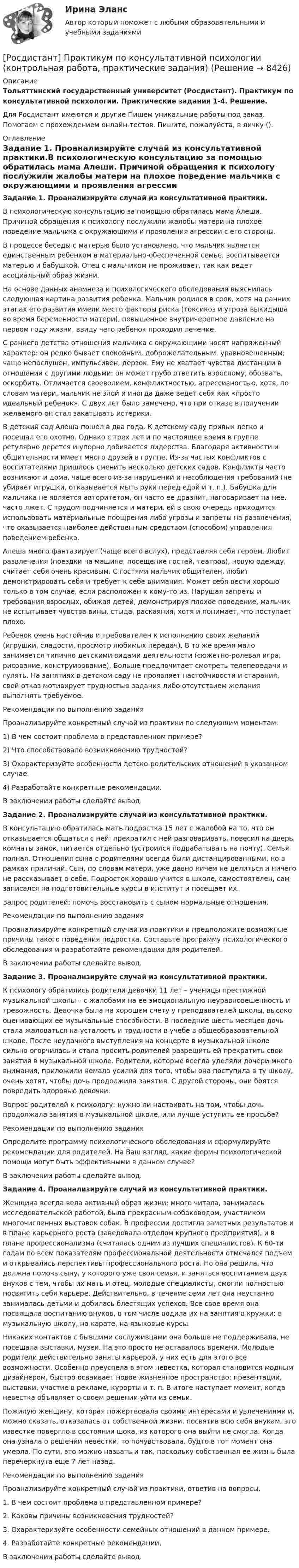      
          Описание
          Тольяттинский государственный университет (Росдистант). Практикум по консультативной психологии. Практические задания 1-4. Решение.Для Росдистант имеются и другие  Пишем уникальные работы под заказ. Помогаем с прохождением онлайн-тестов. Пишите, пожалуйста, в личку (). 
          Оглавление
          Задание 1. Проанализируйте случай из консультативной практики.В психологическую консультацию за помощью обратилась мама Алеши. Причиной обращения к психологу послужили жалобы матери на плохое поведение мальчика с окружающими и проявления агрессии с его стороны. В процессе беседы с матерью было установлено, что мальчик является единственным ребенком в материально-обеспеченной семье, воспитывается матерью и бабушкой. Отец с мальчиком не проживает, так как ведет асоциальный образ жизни. На основе данных анамнеза и психологического обследования выяснилась следующая картина развития ребенка. Мальчик родился в срок, хотя на ранних этапах его развития имели место факторы риска (токсикоз и угроза выкидыша во время беременности матери), повышенное внутричерепное давление на первом году жизни, ввиду чего ребенок проходил лечение.С раннего детства отношения мальчика с окружающими носят напряженный характер: он редко бывает спокойным, доброжелательным, уравновешенным; чаще непослушен, импульсивен, дерзок. Ему не хватает чувства дистанции в отношении с другими людьми: он может грубо ответить взрослому, обозвать, оскорбить. Отличается своеволием, конфликтностью, агрессивностью, хотя, по словам матери, мальчик не злой и иногда даже ведет себя как «просто идеальный ребенок». С двух лет было замечено, что при отказе в получении желаемого он стал закатывать истерики. В детский сад Алеша пошел в два года. К детскому саду привык легко и посещал его охотно. Однако с трех лет и по настоящее время в группе регулярно дерется и упорно добивается лидерства. Благодаря активности и общительности имеет много друзей в группе. Из-за частых конфликтов с воспитателями пришлось сменить несколько детских садов. Конфликты часто возникают и дома, чаще всего из-за нарушений и несоблюдения требований (не убирает игрушки, отказывается мыть руки перед едой и т. п.). Бабушка для мальчика не является авторитетом, он часто ее дразнит, наговаривает на нее, часто лжет. С трудом подчиняется и матери, ей в свою очередь приходится использовать материальные поощрения либо угрозы и запреты на развлечения, что оказывается наиболее действенным средством (способом) управления поведением ребенка. Алеша много фантазирует (чаще всего вслух), представляя себя героем. Любит развлечения (поездки на машине, посещение гостей, театров), новую одежду, считает себя очень красивым. С гостями мальчик общителен, любит демонстрировать себя и требует к себе внимания. Может себя вести хорошо только в том случае, если расположен к кому-то из. Нарушая запреты и требования взрослых, обижая детей, демонстрируя плохое поведение, мальчик не испытывает чувства вины, стыда, раскаяния, хотя и понимает, что поступает плохо. Ребенок очень настойчив и требователен к исполнению своих желаний (игрушки, сладости, просмотр любимых передач). В то же время мало занимается типично детскими видами деятельности (сюжетно-ролевая игра, рисование, конструирование). Больше предпочитает смотреть телепередачи и гулять. На занятиях в детском саду не проявляет настойчивости и старания, свой отказ мотивирует трудностью задания либо отсутствием желания выполнять требуемое.     Рекомендации по выполнению задания Проанализируйте конкретный случай из практики по следующим моментам:1)	В чем состоит проблема в представленном примере?2)	Что способствовало возникновению трудностей?3)	Охарактеризуйте особенности детско-родительских отношений в указанном случае.4)	Разработайте конкретные рекомендации.В заключении работы сделайте вывод.Задание 2. Проанализируйте случай из консультативной практики.В консультацию обратилась мать подростка 15 лет с жалобой на то, что он отказывается общаться с ней: прекратил с ней разговаривать, повесил на дверь комнаты замок, питается отдельно (устроился подрабатывать на почту). Семья полная. Отношения сына с родителями всегда были дистанцированными, но в рамках приличий. Сын, по словам матери, уже давно ничем не делиться и ничего не рассказывает о себе. Подросток хорошо учится в школе, самостоятелен, сам записался на подготовительные курсы в институт и посещает их. Запрос родителей: помочь восстановить с сыном нормальные отношения.Рекомендации по выполнению задания Проанализируйте конкретный случай из практики и предположите возможные причины такого поведения подростка. Составьте программу психологического обследования и разработайте рекомендации для родителей. В заключении работы сделайте вывод.Задание 3. Проанализируйте случай из консультативной практики.К психологу обратились родители девочки 11 лет – ученицы престижной музыкальной школы – с жалобами на ее эмоциональную неуравновешенность и тревожность. Девочка была на хорошем счету у преподавателей школы, высоко оценивающих ее музыкальные способности. В последние шесть месяцев дочь стала жаловаться на усталость и трудности в учебе в общеобразовательной школе. После неудачного выступления на концерте в музыкальной школе сильно огорчилась и стала просить родителей разрешить ей прекратить свои занятия в музыкальной школе. Родители, которые всегда уделяли дочери много внимания, приложили немало усилий для того, чтобы она поступила в ту школу, очень хотят, чтобы дочь продолжила занятия. С другой стороны, они боятся повредить здоровью девочки.  Вопрос родителей к психологу: нужно ли настаивать на том, чтобы дочь продолжала занятия в музыкальной школе, или лучше уступить ее просьбе?Рекомендации по выполнению задания Определите программу психологического обследования и сформулируйте рекомендации для родителей. На Ваш взгляд, какие формы психологической помощи могут быть эффективными в данном случае?В заключении работы сделайте вывод.Задание 4. Проанализируйте случай из консультативной практики.Женщина всегда вела активный образ жизни: много читала, занималась исследовательской работой, была прекрасным собаководом, участником многочисленных выставок собак. В профессии достигла заметных результатов и в плане карьерного роста (заведовала отделом крупного предприятия), и в плане профессионализма (считалась одним из лучших специалистов). К 60-ти годам по всем показателям профессиональной деятельности отмечался подъем и открывались перспективы профессионального роста. Но она решила, что должна помочь сыну, у которого уже своя семья, и заняться воспитанием двух внуков с тем, чтобы их мать и отец, молодые специалисты, смогли полностью посвятить себя карьере. Действительно, в течение семи лет она неустанно занималась детьми и добилась блестящих успехов. Все свое время она посвящала воспитанию внуков, в том числе водила их на занятия в кружки: в музыкальную школу, на карате, на языковые курсы. Никаких контактов с бывшими сослуживцами она больше не поддерживала, не посещала выставки, музеи. На это просто не оставалось времени. Молодые родители действительно заняты карьерой, у них есть для этого все возможности. Особенно преуспела в этом невестка, которая становится модным дизайнером, быстро осваивает новое жизненное пространство: презентации, выставки, участие в рекламе, курорты и т. п. В итоге наступает момент, когда невестка объявляет о своем решении уйти из семьи. Пожилую женщину, которая пожертвовала своими интересами и увлечениями и, можно сказать, отказалась от собственной жизни, посвятив всю себя внукам, это известие повергло в состоянии шока, из которого она выйти не смогла. Когда она узнала о решении невестки, то почувствовала, будто в тот момент она умерла. По сути, это можно назвать и так, поскольку собственная ее жизнь была перечеркнута еще 7 лет назад. Рекомендации по выполнению задания Проанализируйте конкретный случай из практики, ответив на вопросы.1.	В чем состоит проблема в представленном примере?2.	Каковы причины возникновения трудностей?3.	Охарактеризуйте особенности семейных отношений в данном примере. 4.	Разработайте конкретные рекомендации.В заключении работы сделайте вывод. 
            
            
            [Росдистант]  Практикум по консультативной психологии 2 (ПРАКТИЧЕСКИЕ ЗАДАНИЯ)[Росдистант] Практикум по консультативной психологии (контрольная работа, практические задания)[Росдистант] Практикум по программированию на C# 1 (контрольная работа, практические задания)[Росдистант] Практикум по программированию на Java 1 (контрольная работа, практические задания)Росдистант. Практикум по программированию С#. Практическая работа 1-6Росдистант. Практикум по психодиагностике[Росдистант] Практикум по психодиагностике (ПРАКТИЧЕСКИЕ ЗАДАНИЯ)[Росдистант] Право интеллектуальной собственности (задание 4)[Росдистант]Право интеллектуальной собственности.Итоговый тест Росдистант ТГУ 2023гРосдистант, Право интеллектуальной собственности Практическое задание №1[Росдистант] Правоохранительные органы (итоговый тест, вопросы, ответы)[Росдистант]Правоохранительные органы.Росдистант ТГУ 2022г[Росдистант] Право социального обеспечения (ИТОГОВЫЙ ТЕСТ) Росдистант ТГУ[Росдистант] Право социального обеспечения (промежуточные и итоговый тесты, вопросы, ответы)